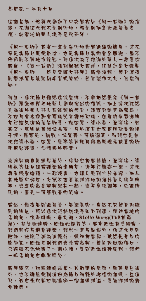 二月十日

這個星期，我再次參加了中央電視台《同一首歌》的演出，不過這次我不是到內地，而是到加拿大溫哥華表演，與當地的華人提早慶祝新年。

《同一首歌》其實一直是在內地非常活躍的節目，這不單是指節目廣受歡迎，也是指節目真的會全國跑，馬不停蹄到不同地方錄影。而這次為了跟海外華人一起喜迎新歲，《同一首歌》特別飛越大西洋，遠赴加拿大錄製《同一首歌──群星齊輝大拜年》新春特輯，節目還得到香港貿易發展局半官式贊助，節目製作之大，可想而知。

而且，這次節目雖然遠渡重洋，不過仍然秉承《同一首歌》廣邀兩岸三地藝人參與演出的傳統，加上這次既然是為海外華人拜人而錄製的節目，陣容自然更為鼎盛，不但有曾志偉和曾寶儀父女擔任司儀，還有許多香港朋友已經久違的著名歌手，像田震、張小燕、童安格、鄭秀文、張明敏等擔任嘉賓，另外還有大家同樣熟悉的楊千嬅、羅家英、劉歡、任賢齊、張韶涵、仙杜拉等，而我也是首次跟張小燕、田震、蔡琴等同樣可稱為樂壇老前輩的歌手同台演出，心情格外興奮。

表演台前自是精彩萬分，後台也相當熱鬧，童安格、張明敏等往日經常碰面的老朋友，近年已難得一聚，這次再有機會碰頭，一起演出，也讓人感到十分雀躍，加上其他圈中好友，大家不但喜氣洋洋地向海外華人提早拜年，也真的高高興興聚在一起，提早慶祝團年，放眼所及的，盡是一張張歡喜的笑臉。

當然，難得要到溫哥華，要聚舊的，自然不只節目內碰到的朋友，所以這次我特別提早兩日到達，探訪當地的老朋友，像李琳琳、姜大衛、Stella Wong(TVB前高層)、契女謝婷婷、肥姐沈殿霞等。當中肥姐自手術後，我們都沒有機會碰面，我也一直有點掛心，但這次見到肥姐，她除了稍為消瘦外，精神相當好，依然是昔日的開心果。肥姐見到我們也非常高興，單是說她的傷口，已碟碟不休地說了一個小時。見到肥姐精神爽利，我們一班老朋友也非常開心。

新年將至，四處都洋溢著一片歡樂的氣氛，即使身在海外，也不難感受到這份為節日而額外增添的溫情，在這兒，我也預祝各位能渡過一個溫情洋溢、喜氣洋洋的新春佳節。