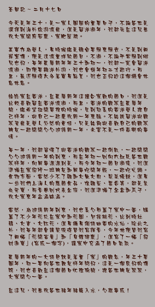 二月十七日

今天是年三十，是一家人團圓的重要日子，不論各位是選擇到海外旅遊渡歲，還是留港過年，我都先在這兒恭祝大家闔府安康、家肥屋潤。

其實作為藝人，有時候總是難免要飛來飛去，不是到兩岸宣傳，便是遠渡重洋做節目，不過，不論平常飛到哪兒也好，每年農曆新年年三十和初一，我都一定會留港渡過，即便要離港外遊，我也會待年初二才起行。而且，最近飛得太多著實有點累，我也正好趁這個機會休息休息。

始終家在香港，在農曆新年這種合家歡的節日，我還是比較喜歡留在香港渡過，而且，香港的觀眾在農曆年間，總希望扭開電視的時候，見到熟悉的香港藝人跟自己拜年，與自己一起慶祝新一年來臨。不能說留港與觀眾賀歲是藝人必然的責任，只是能夠與喜歡自己的觀眾朋友一起開開心心迎接新一年，未嘗不是一件高興的事情。

每一年，我都習慣了與香港的觀眾一起倒數，一起開開心心迎接新一年的到來，而在年初一則向六叔及各位觀眾拜年，向同事派派利是，而今年初一節目過後，我還準備在家招呼一班朋友和同事吃開年飯，一起吃火鍋。食物方面，當然少不了雞和大魚大肉、髮菜蠔鼓，還有一些我們上海人的應節食品，像雞蛋、雲吞等，都是象徵元寶，而春卷則代表金條，我還準備了全盒和瓜子，祝大家來年盆滿缽滿。

當然，為迎接新年到來，我也悉心佈置了家中一番，購置了不少年花放在家中和花園，包括桃花、比利時杜鵑、大吉、大紅花，還有擁有獨特幽香的水仙，除此之外，我每年都會請黎彼得替我寫揮春，今年他便替我寫了兩幅「花開富貴」和「身體健康」，還寫了一幅「招財進寶」(寫成一個字)，讓家中充滿了節日氣氛。

農曆新年的一大特色就是著重「家」的觀念，年三十要團年，初一要向各位親友拜年問好，這是一個良好的傳統，我也喜歡在這個節日忙裡偷閒，跟各位朋友聚聚，大家開心一番。

在這兒，我恭祝各位豬年豬籠入水，心想事成！