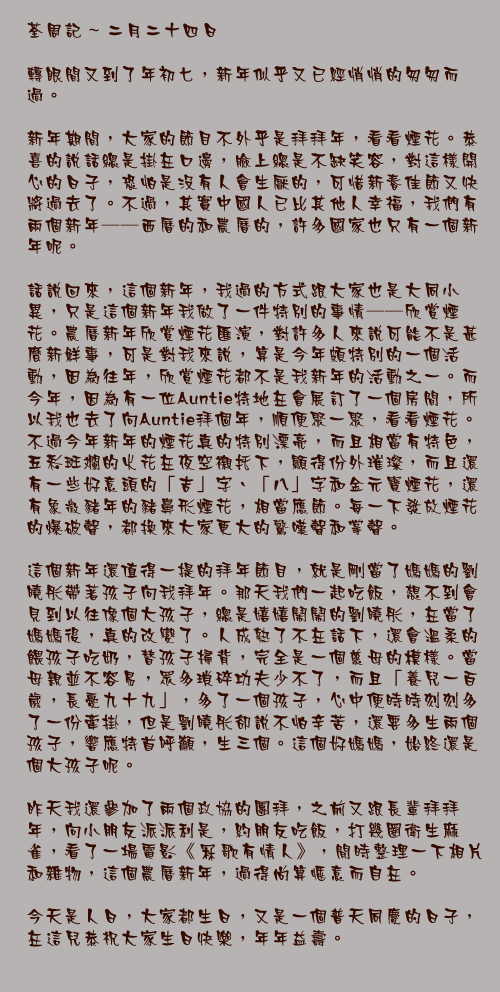 二月二十四日

轉眼間又到了年初七，新年似乎又已經悄悄的匆匆而過。

新年期間，大家的節目不外乎是拜拜年，看看煙花。恭喜的說話總是掛在口邊，臉上總是不缺笑容，對這樣開心的日子，恐怕是沒有人會生厭的，可惜新春佳節又快將過去了。不過，其實中國人已比其他人幸福，我們有兩個新年──西曆的和農曆的，許多國家也只有一個新年呢。

話說回來，這個新年，我過的方式跟大家也是大同小異，只是這個新年我做了一件特別的事情──欣賞煙花。農曆新年欣賞煙花匯演，對許多人來說可能不是甚麼新鮮事，可是對我來說，算是今年頗特別的一個活動，因為往年，欣賞煙花都不是我新年的活動之一。而今年，因為有一位Auntie特地在會展訂了一個房間，所以我也去了向Auntie拜個年，順便聚一聚，看看煙花。不過今年新年的煙花真的特別漂亮，而且相當有特色，五彩斑斕的火花在夜空襯托下，顯得份外璀璨，而且還有一些好意頭的「吉」字、「八」字和金元寶煙花，還有象徵豬年的豬鼻形煙花，相當應節。每一下發放煙花的爆破聲，都換來大家更大的驚嘆聲和掌聲。

這個新年還值得一提的拜年節目，就是剛當了媽媽的劉曉彤帶著孩子向我拜年。那天我們一起吃飯，想不到會見到以往像個大孩子，總是嬉嬉鬧鬧的劉曉彤，在當了媽媽後，真的改變了。人成熟了不在話下，還會溫柔的餵孩子吃奶，替孩子掃背，完全是一個慈母的模樣。當母親並不容易，眾多瑣碎功夫少不了，而且「養兒一百歲，長憂九十九」，多了一個孩子，心中便時時刻刻多了一份牽掛，但是劉曉彤卻說不怕辛苦，還要多生兩個孩子，響應特首呼籲，生三個。這個好媽媽，始終還是個大孩子呢。

昨天我還參加了兩個政協的團拜，之前又跟長輩拜拜年，向小朋友派派利是，約朋友吃飯，打幾圈衛生麻雀，看了一場電影《冧歌有情人》，閒時整理一下相片和雜物，這個農曆新年，過得尚算愜意而自在。

今天是人日，大家都生日，又是一個普天同慶的日子，在這兒恭祝大家生日快樂，年年益壽。