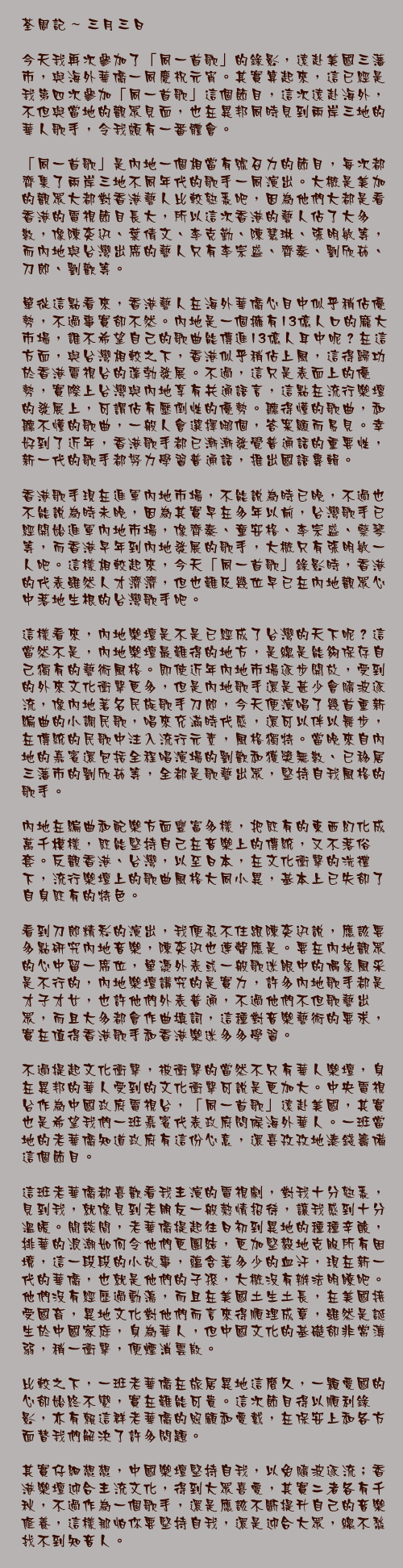 三月三日

今天我再次參加了「同一首歌」的錄影，遠赴美國三藩市，與海外華僑一同慶祝元宵。其實算起來，這已經是我第四次參加「同一首歌」這個節目，這次遠赴海外，不但與當地的觀眾見面，也在異邦同時見到兩岸三地的華人歌手，令我頗有一番體會。

「同一首歌」是內地一個相當有號召力的節目，每次都齊集了兩岸三地不同年代的歌手一同演出。大概是美加的觀眾大都對香港藝人比較熟悉吧，因為他們大都是看香港的電視節目長大，所以這次香港的藝人佔了大多數，像陳奕迅、葉倩文、李克勤、陳慧琳、張明敏等，而內地與台灣出席的藝人只有李宗盛、齊秦、劉欣茹、刀郎、劉歡等。

單從這點看來，香港藝人在海外華僑心目中似乎稍佔優勢，不過事實卻不然。內地是一個擁有13億人口的龐大市場，誰不希望自己的歌曲能傳進13億人耳中呢？在這方面，與台灣相較之下，香港似乎稍佔上風，這得歸功於香港電視台的蓬勃發展。不過，這只是表面上的優勢，實際上台灣與內地享有共通語言，這點在流行樂壇的發展上，可謂佔有壓倒性的優勢。聽得懂的歌曲，和聽不懂的歌曲，一般人會選擇哪個，答案顯而易見。幸好到了近年，香港歌手都已漸漸發覺普通話的重要性，新一代的歌手都努力學習普通話，推出國語專輯。

香港歌手現在進軍內地市場，不能說為時已晚，不過也不能說為時未晚，因為其實早在多年以前，台灣歌手已經開始進軍內地市場，像齊秦、童安格、李宗盛、蔡琴等，而香港早年到內地發展的歌手，大概只有張明敏一人吧。這樣相較起來，今天「同一首歌」錄影時，香港的代表雖然人才濟濟，但也難及幾位早已在內地觀眾心中落地生根的台灣歌手吧。

這樣看來，內地樂壇是不是已經成了台灣的天下呢？這當然不是，內地樂壇最難得的地方，是總是能夠保存自己獨有的藝術風格。即使近年內地市場逐步開放，受到的外來文化衝擊更多，但是內地歌手還是甚少會隨波逐流，像內地著名民族歌手刀郎，今天便演唱了幾首重新編曲的小調民歌，唱來充滿時代感，還可以伴以舞步，在傳統的民歌中注入流行元素，風格獨特。當晚來自內地的嘉賓還包括全程唱演場的劉歡和獲獎無數、已移居三藩市的劉欣茹等，全都是歌藝出眾，堅持自我風格的歌手。

內地在編曲和配樂方面豐富多樣，把既有的東西幻化成萬千模樣，既能堅持自己在音樂上的傳統，又不落俗套。反觀香港、台灣，以至日本，在文化衝擊的洗禮下，流行樂壇上的歌曲風格大同小異，基本上已失卻了自身既有的特色。

看到刀郎精彩的演出，我便忍不住跟陳奕迅說，應該要多點研究內地音樂，陳奕迅也連聲應是。要在內地觀眾的心中留一席位，單憑外表或一般歌迷眼中的偶象風采是不行的，內地樂壇講究的是實力，許多內地歌手都是才子才女，也許他們外表普通，不過他們不但歌藝出眾，而且大多都會作曲填詞，這種對音樂藝術的要求，實在值得香港歌手和香港樂迷多多學習。

不過提起文化衝擊，被衝擊的當然不只有華人樂壇，身在異邦的華人受到的文化衝擊可說是更加大。中央電視台作為中國政府電視台，「同一首歌」遠赴美國，其實也是希望我們一班嘉賓代表政府問候海外華人。一班當地的老華僑知道政府有這份心意，還喜孜孜地湊錢籌備這個節目。

這班老華僑都喜歡看我主演的電視劇，對我十分熟悉，見到我，就像見到老朋友一般熱情招待，讓我感到十分溫暖。閒談間，老華僑提起往日初到異地的種種辛酸，排華的浪潮如何令他們更團結，更加堅毅地克服所有困境，這一段段的小故事，蘊含著多少的血汗，現在新一代的華僑，也就是他們的子孫，大概沒有辦法明瞭吧。他們沒有經歷過動盪，而且在美國土生土長，在美國接受國育，異地文化對他們而言來得順理成章，雖然是誕生於中國家庭，身為華人，但中國文化的基礎卻非常薄弱，稍一衝擊，便煙消雲散。

比較之下，一班老華僑在旅居異地這麼久，一顆愛國的心卻始終不變，實在難能可貴。這次節目得以順利錄影，亦有賴這群老華僑的照顧和愛戴，在保安上和各方面替我們解決了許多問題。

其實仔細想想，中國樂壇堅持自我，以免隨波逐流；香港樂壇迎合主流文化，得到大眾喜愛，其實二者各有千秋，不過作為一個歌手，還是應該不斷提升自己的音樂修養，這樣那怕你要堅持自我，還是迎合大眾，總不愁找不到知音人。