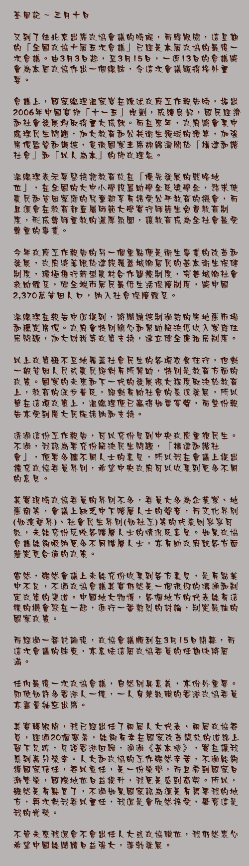 三月十日

又到了往北京出席政協會議的時候，而轉眼間，這星期的「全國政協十屆五次會議」已經是本屆政協的最後一次會議。由3月3日起，至3月15日，一連13日的會議將會為本屆政協作出一個總結，令這次會議顯得格外重要。

會議上，國家總理溫家寶在陳述政府工作報告時，指出2006年中國實施「十一五」規劃，成績良好，國民經濟和社會發展均取得重大成就。而在來年，政府將會集中處理民生問題，加大教育和公共衛生領域的預算，加強房價監管和調控，貫徹國家主席胡錦濤關於「構建和諧社會」和「以人為本」的施政理念。  溫總理表示要堅持把教育放在「優先發展的戰略地位」，在全國的大中小學設置助學金及獎學金，務求使農民和貧困家庭的兒童都享有接受公平教育的機會，而且還會在教育部直屬師範大學實行師範生免費教育制度，形成尊師重教的濃厚氛圍，讓教育成為全社會最受尊重的事業。  今年政府工作報告的另一個重點便是衛生事業的改革和發展，政府將著眼於建設覆蓋城鄉居民的基本衛生保健制度，積極推行新型農村合作醫療制度，完善城鄉社會救助體系，健全城市居民最低生活保障制度，將中國2,370萬貧困人口，納入社會保障體系。  溫總理在報告中還提到，將繼續控制過熱的房地產市場和穩定房價。政府會特別關心和幫助解決低收入家庭住房問題，加大財稅等政策支持，建立健全廉租房制度。

以上政策雖不至地覆蓋社會民生的各項衣食住行，但對一般貧困人民或農民絕對有所幫助，特別是教育方面的政策。國家的未來和下一代的發展很大程度取決於教育上，教育的逐步普及，絕對有助社會的長遠發展，所以單在這項政策上，溫總理便已贏得如雷掌聲，而整份報告亦受到廣大民族接納和支持。

透過這份工作報告，可以充份見到中央政府重視民生。不過，我認為要充份解決民生問題，「構建和諧社會」，便要多聽不同人士的意見，所以我在會議上提出擴充政協委員界別，希望中央政府可以收集到更多不同的意見。

其實現時政協委員的界別不多，委員大多為企業家、地產商等，會議上缺乏中下階層人士的聲音，而文化界別(如演藝界)、社會民生界別(如社工)等的代表則寥寥可數，未能充份反映各階層人士的情況及意見。如果政協會議能夠吸納更多不同階層人士，亦有助政府就各方面釐定更合適的政策。

當然，雖然會議上未能充份收集到各方意見，是有點美中不足，不過政協會議其實仍然是一個很好的溝通和制定政策的渠道。中國地大物博，各個地方的代表能有這樣的機會聚在一起，進行一番熱烈的討論，制定最佳的國家政策。

而經過一番討論後，政協會議順利在3月15日閉幕，而這次會議的結束，亦意味這屆政協委員的任期快將屆滿。

任內最後一次政協會議，自然別具意義，亦份外重要。即使如許多香港人一樣，一人身兼數職的香港政協委員亦盡量抽空出席。

其實轉眼間，我已經出任了兩屆人大代表、兩屆政協委員，經過20個寒暑，能夠有幸在國家改革開放的道路上留下足跡，見證香港回歸，通過《基本法》，實在讓我感到萬分榮幸。人大和政協的工作雖然辛苦，不過能夠獲國家信任，委以重任，是一份榮譽，而且看到國家日漸繁榮，國際地位日益提升，我更是感到高興。所以，雖然是有點累了，不過如果國家認為還是有需要我的地方，再次對我委以重任，我還是會欣然接受，畢竟這是我的光榮。

不管未來我還會不會出任人大或政協職位，我仍然衷心希望中國能繼續日益強大，蓬勃發展。