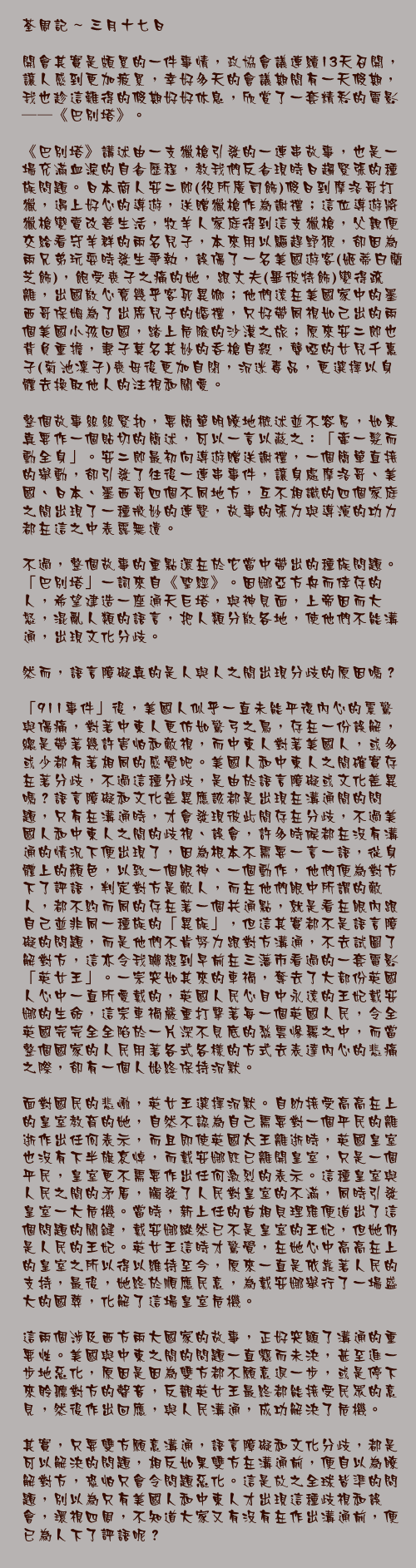 三月十七日

開會其實是頗累的一件事情，政協會議連續13天召開，讓人感到更加疲累，幸好多天的會議期間有一天假期，我也趁這難得的假期好好休息，欣賞了一套精彩的電影──《巴別塔》。

《巴別塔》講述由一支獵槍引發的一連串故事，也是一場充滿血淚的自省歷程，教我們反省現時日趨緊張的種族問題。日本商人安二郎(役所廣司飾)假日到摩洛哥打獵，遇上好心的導遊，送贈獵槍作為謝禮；這位導遊將獵槍變賣改善生活，牧羊人家庭得到這支獵槍，父親便交給看守羊群的兩名兒子，本來用以驅趕野狼，卻因為兩兄弟玩耍時發生爭執，誤傷了一名美國遊客(姬蒂白蘭芝飾)，飽受喪子之痛的她，跟丈夫(畢彼特飾)變得疏離，出國散心竟幾乎客死異鄉；他們遠在美國家中的墨西哥保姆為了出席兒子的婚禮，只好帶同視如己出的兩個美國小孩回國，踏上危險的沙漠之旅；原來安二郎也背負重擔，妻子莫名其妙的吞槍自殺，聾啞的女兒千惠子(菊池凜子)喪母後更加自閉，沉迷毒品，更選擇以身體去換取他人的注視和關愛。

整個故事絲絲緊扣，要簡單明瞭地概述並不容易，如果真要作一個貼切的簡述，可以一言以蔽之：「牽一髮而動全身」。安二郎最初向導遊贈送謝禮，一個簡單直接的舉動，卻引發了往後一連串事件，讓身處摩洛哥、美國、日本、墨西哥四個不同地方，互不相識的四個家庭之間出現了一種微妙的連繫，故事的張力與導演的功力都在這之中表露無遺。

不過，整個故事的重點還在於它當中帶出的種族問題。「巴別塔」一詞來自《聖經》。因娜亞方舟而倖存的人，希望建造一座通天巨塔，與神見面，上帝因而大怒，混亂人類的語言，把人類分散各地，使他們不能溝通，出現文化分歧。

然而，語言障礙真的是人與人之間出現分歧的原因嗎？

「911事件」後，美國人似乎一直未能平復內心的震驚與傷痛，對著中東人更仿如驚弓之鳥，存在一份誤解，總是帶著幾許害怕和敵視，而中東人對著美國人，或多或少都有著相同的感覺吧。美國人和中東人之間確實存在著分歧，不過這種分歧，是由於語言障礙或文化差異嗎？語言障礙和文化差異應該都是出現在溝通間的問題，只有在溝通時，才會發現彼此間存在分歧，不過美國人和中東人之間的歧視、誤會，許多時候都在沒有溝通的情況下便出現了，因為根本不需要一言一語，從身體上的顏色，以致一個眼神、一個動作，他們便為對方下了評語，判定對方是敵人，而在他們眼中所謂的敵人，都不約而同的存在著一個共通點，就是看在眼內跟自己並非同一種族的「異族」，但這其實都不是語言障礙的問題，而是他們不肯努力跟對方溝通，不去試圖了解對方，這亦令我聯想到早前在三藩市看過的一套電影「英女王」。一宗突如其來的車禍，奪去了大部份英國人心中一直所愛戴的，英國人民心目中永遠的王妃戴安娜的生命，這宗車禍嚴重打擊著每一個英國人民，令全英國完完全全陷於一片深不見底的愁雲慘霧之中，而當整個國家的人民用著各式各樣的方式去表達內心的悲痛之際，卻有一個人始終保持沉默。

面對國民的悲慟，英女王選擇沉默。自幼接受高高在上的皇室教育的她，自然不認為自己需要對一個平民的離逝作出任何表示，而且即使英國太王離逝時，英國皇室也沒有下半旗哀悼，而戴安娜既已離開皇室，只是一個平民，皇室更不需要作出任何激烈的表示。這種皇室與人民之間的矛盾，觸發了人民對皇室的不滿，同時引發皇室一大危機。當時，新上任的首相貝理雅便道出了這個問題的關鍵，戴安娜縱然已不是皇室的王妃，但她仍是人民的王妃。英女王這時才驚覺，在她心中高高在上的皇室之所以得以維持至今，原來一直是依靠著人民的支持，最後，她終於順應民意，為戴安娜舉行了一場盛大的國葬，化解了這場皇室危機。

這兩個涉及西方兩大國家的故事，正好突顯了溝通的重要性。美國與中東之間的問題一直懸而未決，甚至進一步地惡化，原因是因為雙方都不願意退一步，或是停下來聆聽對方的聲音，反觀英女王最終都能接受民眾的意見，然後作出回應，與人民溝通，成功解決了危機。

其實，只要雙方願意溝通，語言障礙和文化分歧，都是可以解決的問題，相反如果雙方在溝通前，便自以為瞭解對方，恐怕只會令問題惡化。這是放之全球皆準的問題，別以為只有美國人和中東人才出現這種歧視和誤會，環視四周，不知道大家又有沒有在作出溝通前，便已為人下了評語呢？