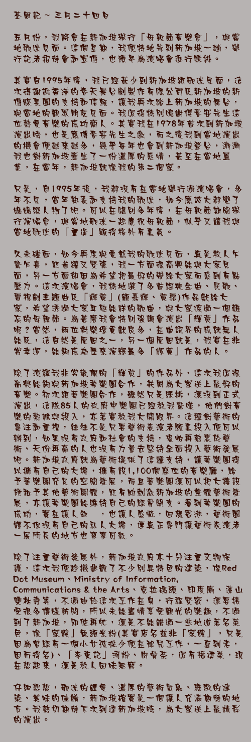 三月二十四日

五月份，我將會在新加坡舉行「母親節音樂會」，與當地歌迷見面。這個星期，我便特地先到新加坡一趟，舉行記者招待會和宣傳，也預早為演唱會進行綵排。

其實自1995年後，我已經甚少到新加坡跟歌迷見面，這次得謝謝香港的春天舞台劇製作有限公司及新加坡的新傳媒集團的支持和信賴，讓我再次踏上新加坡的舞台，與當地的觀眾朋友見面。我還得特別鳴謝傅春安先生這位熱愛音樂的成功商人。其實我在1978年首次到新加坡演出時，也是應傅春安先生之邀，而之後我到當地演出的機會便越來越多，幾乎每年也會到新加坡登台，漸漸我也對新加坡產生了一份濃厚的感情，甚至在當地置業，在當年，新加坡就像我的第二個家。

只是，自1995年後，我都沒有在當地舉行過演唱會，多年不見，當年熟悉和支持我的歌迷，如今應該大都變了媽媽級人物了吧。可以在闊別多年後，在母親節期間舉行演唱會，與當地歌迷一起慶祝母親節，似乎又讓我與當地歌迷的「重逢」顯得格外有意義。

久未碰面，如今再度與愛戴我的歌迷見面，真是教人乍驚乍喜，既雀躍又緊張，我一方面很高興能與大家見面，另一方面卻因為希望把最好的帶給大家而感到有點壓力。這次演唱會，我特地選了多首經典金曲、民歌、電視劇主題曲及「輝黃」(顧嘉輝、黃霑)作品獻給大家，希望透過大家耳熟能詳的歌曲，與大家渡過一個難忘的母親節。為甚麼我會特別強調會演出「輝黃」作品呢？當然，兩位對樂壇貢獻良多，在曲詞界的成就無人能及，這自然是原因之一，另一個原因就是，我實在非常幸運，能夠成為歷來演釋最多「輝黃」作品的人。

除了演釋我非常敬佩的「輝黃」的作品外，這次我還很高興能夠與新加坡華樂團合作，共同為大家送上最好的音樂。初次跟華樂團合作，雖然只是綵排，還沒到正式演出，這隊85人的政府中樂團已經教我驚嘆，他們對音樂的熱誠與投入，亦著實教我大開眼界。這種對藝術的專注和重視，往往不是只要藝術表演者願意投入便可以辦到，如果沒有政府和社會的支持，恐怕再熱衷於藝術、天份再高的人也沒有力量去堅持全面投入藝術發展吧。新加坡政府就為藝術提供了這種支持，讓華樂團得以擁有自己的大樓，擁有設1,100個座位的音樂廳，給予華樂團充足的空間發展，而且華樂團還可以把大樓設施租予其他藝術團體，既有助刺激新加坡的整體藝術發展，亦讓華樂團能維持自己的經費開支。看到華樂團的成功，實在讓人欽羡，也讓人感慨，回想香港，藝術團體不但沒有自己的私人大樓，連真正專門讓藝術表演者一展所長的地方也寥寥可數。

除了注重藝術發展外，新加坡政府亦十分注重文物保護，這次我便趁機參觀了不少別具特色的建築，像Red Dot Museum、Ministry of Information, Communications & the Arts、克拉碼頭、印度廟、蓮山雙林寺等，不過由於這次工作在身，行程緊密，還要接受很多傳媒訪問，所以未能盡情享受觀光的樂趣，不過到了新加坡，即使再忙，還是不能錯過一些地道著名菜色，像「家嫂」魚頭米粉(其實店名並非「家嫂」，只是因為曾經有一個小女孩從少便在那兒工作，一直到老，因而得名)、「李東記」河粉、肉骨茶，還有福建菜，現在想起來，還是教人回味無窮。

仔細想想，歌迷的鍾愛、濃厚的藝術氣息、雅緻的建築、美味的佳餚，新加坡確實是一個讓人充滿期待的地方。我熱切期待下次到達新加坡時，為大家送上最精彩的演出。