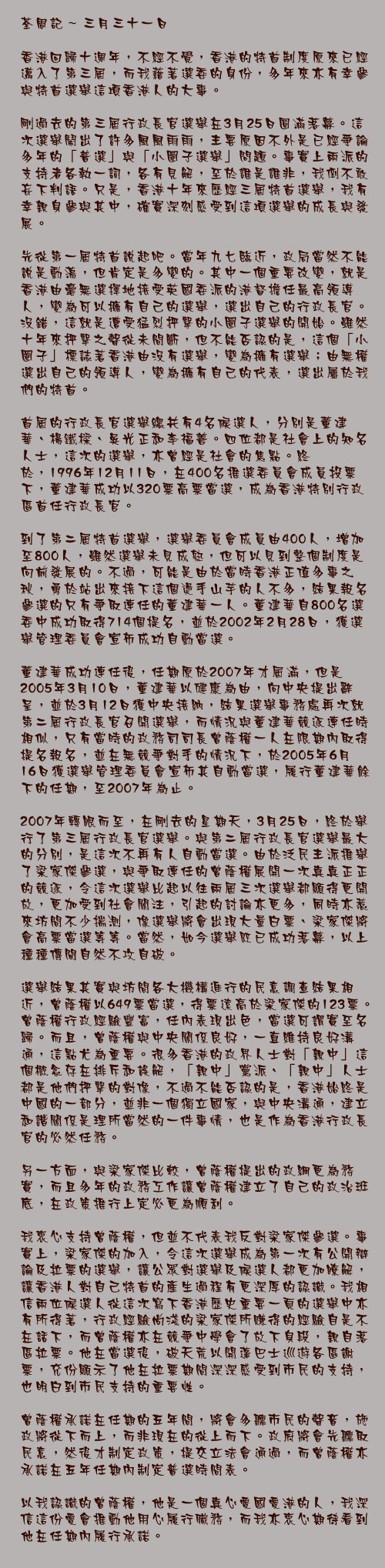 三月三十一日

香港回歸十週年，不經不覺，香港的特首制度原來已經邁入了第三屆，而我藉著選委的身份，多年來亦有幸參與特首選舉這項香港人的大事。

剛過去的第三屆行政長官選舉在3月25日圓滿落幕。這次選舉鬧出了許多風風雨雨，主要原因不外是已經爭論多年的「普選」與「小圈子選舉」問題。事實上兩派的支持者各執一詞，各有見解，至於誰是誰非，我倒不敢妄下判語。只是，香港十年來歷經三屆特首選舉，我有幸親身參與其中，確實深刻感受到這項選舉的成長與發展。

先從第一屆特首說起吧。當年九七臨近，政局當然不能說是動盪，但肯定是多變的。其中一個重要改變，就是香港由毫無選擇地接受英國委派的港督擔任最高領導人，變為可以擁有自己的選舉，選出自己的行政長官。沒錯，這就是遭受猛烈抨擊的小圈子選舉的開始。雖然十年來抨擊之聲從未間斷，但不能否認的是，這個「小圈子」標誌著香港由沒有選舉，變為擁有選舉；由無權選出自己的領導人，變為擁有自己的代表，選出屬於我們的特首。

首屆的行政長官選舉總共有4名候選人，分別是董建華、楊鐵樑、吳光正和李福善。四位都是社會上的知名人士，這次的選舉，亦曾經是社會的焦點。終於，1996年12月11日，在400名推選委員會成員投票下，董建華成功以320票高票當選，成為香港特別行政區首任行政長官。

到了第二屆特首選舉，選舉委員會成員由400人，增加至800人，雖然選舉未見成熟，但可以見到整個制度是向前發展的。不過，可能是由於當時香港正值多事之秋，勇於站出來接下這個燙手山芋的人不多，結果報名參選的只有爭取連任的董建華一人。董建華自800名選委中成功取得714個提名，並於2002年2月28日，獲選舉管理委員會宣佈成功自動當選。

董建華成功連任後，任期原於2007年才屆滿，但是2005年3月10日，董建華以健康為由，向中央提出辭呈，並於3月12日獲中央接納，結果選舉事務處再次就第二屆行政長官召開選舉，而情況與董建華競逐連任時相似，只有當時的政務司司長曾蔭權一人在限期內取得提名報名，並在無競爭對手的情況下，於2005年6月16日獲選舉管理委員會宣佈其自動當選，履行董建華餘下的任期，至2007年為止。

2007年轉眼而至，在剛去的星期天，3月25日，終於舉行了第三屆行政長官選舉。與第二屆行政長官選舉最大的分別，是這次不再有人自動當選。由於泛民主派推舉了梁家傑參選，與爭取連任的曾蔭權展開一次真真正正的競逐，令這次選舉比起以往兩屆三次選舉都顯得更開放，更加受到社會關注，引起的討論亦更多，同時亦惹來坊間不少揣測，像選舉將會出現大量白票、梁家傑將會高票當選等等。當然，如今選舉既已成功落幕，以上種種傳聞自然不攻自破。

選舉結果其實與坊間各大機構進行的民意調查結果相近，曾蔭權以649票當選，得票遠高於梁家傑的123票。曾蔭權行政經驗豐富，任內表現出色，當選可謂實至名歸。而且，曾蔭權與中央關係良好，一直維持良好溝通，這點尤為重要。很多香港的政界人士對「親中」這個概念存在排斥和誤解，「親中」黨派、「親中」人士都是他們抨擊的對像，不過不能否認的是，香港始終是中國的一部分，並非一個獨立國家，與中央溝通，建立和諧關係是理所當然的一件事情，也是作為香港行政長官的必然任務。

另一方面，與梁家傑比較，曾蔭權提出的政綱更為務實，而且多年的政務工作讓曾蔭權建立了自己的政治班底，在政策推行上定必更為順利。

我衷心支持曾蔭權，但並不代表我反對梁家傑參選。事實上，梁家傑的加入，令這次選舉成為第一次有公開辯論及拉票的選舉，讓公眾對選舉及候選人都更加瞭解，讓香港人對自己特首的產生過程有更深厚的認識。我相信兩位候選人從這次寫下香港歷史重要一頁的選舉中亦有所得著，行政經驗尚淺的梁家傑所賺得的經驗自是不在話下，而曾蔭權亦在競爭中學會了放下身段，親自落區拉票。他在當選後，破天荒以開蓬巴士巡遊各區謝票，充份顯示了他在拉票期間深深感受到市民的支持，也明白到市民支持的重要性。

曾蔭權承諾在任期的五年間，將會多聽市民的聲音，施政將從下而上，而非現在的從上而下。政府將會先聽取民意，然後才制定政策，提交立法會通過，而曾蔭權亦承諾在五年任期內制定普選時間表。

以我認識的曾蔭權，他是一個真心愛國愛港的人，我深信這份愛會推動他用心履行職務，而我亦衷心期待看到他在任期內履行承諾。