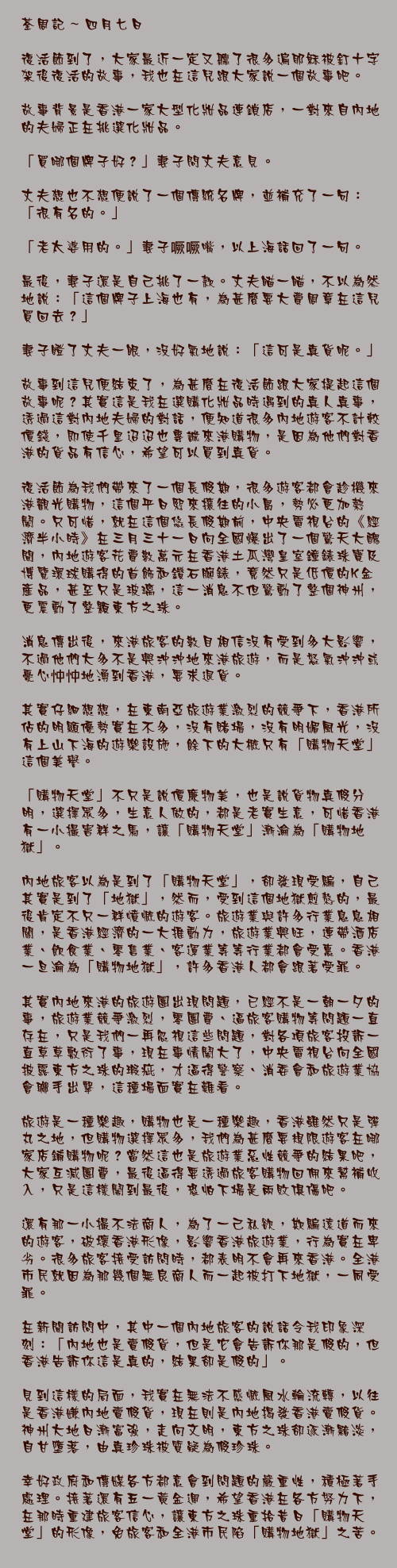 四月七日

復活節到了，大家最近一定又聽了很多遍耶穌被釘十字架後復活的故事，我也在這兒跟大家說一個故事吧。

故事背景是香港一家大型化妝品連鎖店，一對來自內地的夫婦正在挑選化妝品。

「買哪個牌子好？」妻子問丈夫意見。

丈夫想也不想便說了一個傳統名牌，並補充了一句：「很有名的。」

「老太婆用的。」妻子噘噘嘴，以上海話回了一句。

最後，妻子還是自己挑了一款。丈夫瞄一瞄，不以為然地說：「這個牌子上海也有，為甚麼要大費周章在這兒買回去？」

妻子瞪了丈夫一眼，沒好氣地說：「這可是真貨呢。」

故事到這兒便結束了，為甚麼在復活節跟大家提起這個故事呢？其實這是我在選購化妝品時遇到的真人真事，透過這對內地夫婦的對話，便知道很多內地遊客不計較價錢，即使千里迢迢也專誠來港購物，是因為他們對香港的貨品有信心，希望可以買到真貨。

復活節為我們帶來了一個長假期，很多遊客都會趁機來港觀光購物，這個平日熙來攘往的小島，勢必更加熱鬧。只可惜，就在這個悠長假期前，中央電視台的《經濟半小時》在三月三十一日向全國爆出了一個驚天大醜聞，內地遊客花費數萬元在香港土瓜灣皇室鐘錶珠寶及博覽環球購得的首飾和鑽石腕錶，竟然只是低價的K金產品，甚至只是玻璃，這一消息不但驚動了整個神州，更震動了整顆東方之珠。

消息傳出後，來港旅客的數目相信沒有受到多大影響，不過他們大多不是興沖沖地來港旅遊，而是怒氣沖沖或憂心忡忡地湧到香港，要求退貨。

其實仔細想想，在東南亞旅遊業激烈的競爭下，香港所佔的明顯優勢實在不多，沒有賭場，沒有明媚風光，沒有上山下海的遊樂設施，餘下的大概只有「購物天堂」這個美譽。

「購物天堂」不只是說價廉物美，也是說貨物真假分明，選擇眾多，生意人做的，都是老實生意，可惜香港有一小撮害群之馬，讓「購物天堂」漸淪為「購物地獄」。

內地旅客以為是到了「購物天堂」，卻發現受騙，自己其實是到了「地獄」，然而，受到這個地獄煎熬的，最後肯定不只一群憤慨的遊客。旅遊業與許多行業息息相關，是香港經濟的一大推動力，旅遊業興旺，連帶酒店業、飲食業、零售業、客運業等等行業都會受惠。香港一旦淪為「購物地獄」，許多香港人都會跟著受罪。

其實內地來港的旅遊團出現問題，已經不是一朝一夕的事，旅遊業競爭激烈，零團費、逼旅客購物等問題一直存在，只是我們一再忽視這些問題，對各項旅客投訴一直草草敷衍了事，現在事情鬧大了，中央電視台向全國披露東方之珠的瑕疵，才逼得警察、消委會和旅遊業協會聯手出擊，這種場面實在難看。

旅遊是一種樂趣，購物也是一種樂趣，香港雖然只是彈丸之地，但購物選擇眾多，我們為甚麼要規限遊客在哪家店鋪購物呢？當然這也是旅遊業惡性競爭的結果吧，大家互減團費，最後逼得要透過旅客購物回佣來幫補收入，只是這樣鬧到最後，恐怕下場是兩敗俱傷吧。

還有那一小撮不法商人，為了一己私欲，欺騙遠道而來的遊客，破壞香港形像，影響香港旅遊業，行為實在卑劣。很多旅客接受訪問時，都表明不會再來香港。全港市民就因為那幾個無良商人而一起被打下地獄，一同受罪。

在新聞訪問中，其中一個內地旅客的說話令我印象深刻：「內地也是賣假貨，但是它會告訴你那是假的，但香港告訴你這是真的，結果卻是假的」。

見到這樣的局面，我實在無法不感慨風水輪流轉，以往是香港嫌內地賣假貨，現在則是內地揭發香港賣假貨。神州大地日漸富強，走向文明，東方之珠卻逐漸黯淡，自甘墮落，由真珍珠被質疑為假珍珠。

幸好政府和傳媒各方都意會到問題的嚴重性，積極著手處理。接著還有五一黃金週，希望香港在各方努力下，在那時重建旅客信心，讓東方之珠重拾昔日「購物天堂」的形像，免旅客和全港市民陷「購物地獄」之苦。