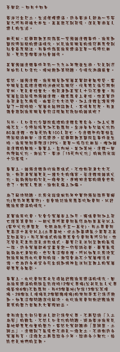 四月十四日

香港寸金尺土，生活環境擠逼，許多香港人都為一方安居之所而勞碌大半生，萬萬想不到死後，還是要過著人擠人的生活。

兩天前，威爾斯親王院揭露一宗領錯遺體事件，殮房和醫院停屍間的擠逼情況，以及殮房職員的操守再度受到社會高度關注，而事件揭露殮房擠逼至要一格停放兩屍，更教整個香港社會錯愕。

其實領錯遺體事件早於一九九二年便發生過，只是到近年由於人口老化、墳地飽和等問題，令情況漸趨嚴重。

當然，錯領遺體，殮房職員和家屬其實都責無旁貸，當中職員在處理遺體時涉嫌玩忽職守，沒有依足指引核對資料，更是責任重大，對死者和其家人十分不尊重。而家屬在認屍後仍領錯遺體，雖亦應負上責任，但其實許多死者在久病後，臉容已大大改變，加上遺體在凍房停留了一段時間，家屬未能辨認親人，亦情有可原，而且誰會想到殮房職員會犯這樣無可挽回的錯誤呢？

另外，人口老化令醫院處理的遺體愈來愈多，加上火葬場不足，令停屍格更加不敷應用。全港每日只能火化約80具遺體，但每天約有100人死亡，令遺體平均要待在停屍間逾兩周，造成擠迫。威爾斯親王醫院在事件發生時，殮房使用率便達129%，需要一格存放兩屍，增加錯發遺體的風險。事實上，在內地、美加等地，遺體一周內便能火化，相比下，香港「15天內火化」的服務承諾十分落後。

事實上，錯領遺體進行殮葬儀式，不但對死者大大不敬，對死者家屬更是一種大大的傷害。若遺體被錯誤火化，能夠領回的只是一堆骨灰，連瞻仰遺容的機會也失去了，對家人來說，絕對是痛上加痛。

為了解決問題，政府承諾提前於年中實施領屍程序電腦化(原於年底實施)，並會檢討殮房應否收取費用，以舒緩殮房擠逼的情況。

其實殮房收費，只會令家屬百上加斤，殯儀費用加上死亡證等等費用，一般火葬所需費用最低為四五萬元以上(當中火化連靈灰龕大概為數千至一萬元)，而土葬費用更高達十萬元以上(土葬墓地、泥土和墓碑最少需要三萬至四萬元)。而不同儀式的殮葬亦會令費用有所分別，但不管是天主教還是道教儀式，畢竟已是送別至親的最後一程，許多家屬都希望盡量把一切安排妥善，畢竟最後能夠為亡者做的，也只有這個喪禮。所以如果政府決定就殮房服務徵收費用的話，相信會為不少家屬增添負擔，也為許多希望多花金錢和精神在送別至親上的家屬帶來更多無奈。

事實上，徵收費用亦未見得能舒緩殮房擠逼的情況，因為殮房擠逼的癥結在於現時12個火葬場(公共及私人火葬場各佔6個)不敷應用，而43個墓地(包括13個公眾墳場、28個私人墳場及2個國殤墳場)的使用率亦已接近飽和。如果這個問題還沒解決，徵收殮房費用對舒緩殮房需求的壓力並無太大實際助益。

幸而現在大部分香港人都已接受火葬，不再堅持「入土為安」的觀念，不然人口老化的問題，將為香港殮房及墓地帶來更沉重的壓力。當然大家都聽過「塵歸塵，土歸土」，遺體到了最後也不過是一堆灰土，不過對許多家屬而言，這堆灰土再歷經多少年，經過多少風化，始終也是他們的至親。