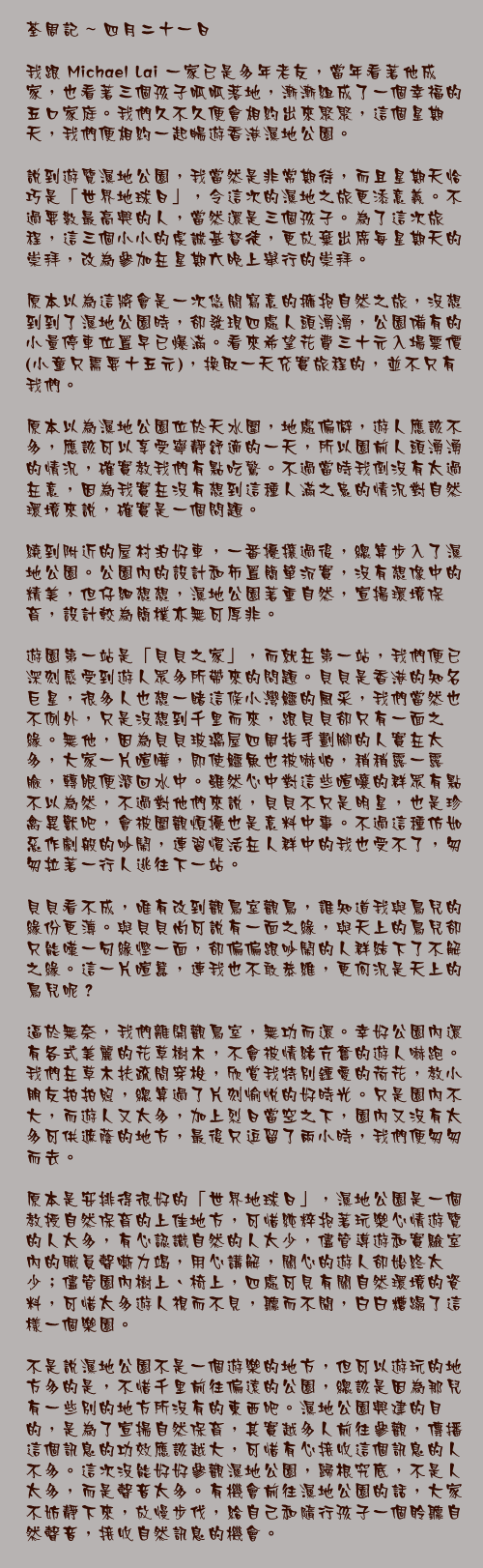 四月二十一日

我跟 Michael Lai 一家已是多年老友，當年看著他成家，也看著三個孩子呱呱落地，漸漸組成了一個幸福的五口家庭。我們久不久便會相約出來聚聚，這個星期天，我們便相約一起暢遊香港濕地公園。

說到遊覽濕地公園，我當然是非常期待，而且星期天恰巧是「世界地球日」，令這次的濕地之旅更添意義。不過要數最高興的人，當然還是三個孩子。為了這次旅程，這三個小小的虔誠基督徒，更放棄出席每星期天的崇拜，改為參加在星期六晚上舉行的崇拜。

原本以為這將會是一次悠閒寫意的擁抱自然之旅，沒想到到了濕地公園時，卻發現四處人頭湧湧，公園備有的小量停車位置早已爆滿。看來希望花費三十元入場票價(小童只需要十五元)，換取一天充實旅程的，並不只有我們。

原本以為濕地公園位於天水圍，地處偏僻，遊人應該不多，應該可以享受寧靜舒適的一天，所以園前人頭湧湧的情況，確實教我們有點吃驚。不過當時我倒沒有太過在意，因為我實在沒有想到這種人滿之患的情況對自然環境來說，確實是一個問題。

繞到附近的屋村泊好車，一番擾攘過後，總算步入了濕地公園。公園內的設計和佈置簡單沉實，沒有想像中的精美，但仔細想想，濕地公園著重自然，宣揚環境保育，設計較為簡樸亦無可厚非。

遊園第一站是「貝貝之家」，而就在第一站，我們便已深刻感受到遊人眾多所帶來的問題。貝貝是香港的知名巨星，很多人也想一睹這條小灣鱷的風采，我們當然也不例外，只是沒想到千里而來，跟貝貝卻只有一面之緣。無他，因為貝貝玻璃屋四周指手劃腳的人實在太多，大家一片喧嘩，即使鱷魚也被嚇怕，稍稍露一露臉，轉眼便潛回水中。雖然心中對這些喧嚷的群眾有點不以為然，不過對他們來說，貝貝不只是明星，也是珍禽異獸吧，會被圍觀煩擾也是意料中事。不過這種仿如惡作劇般的吵鬧，連習慣活在人群中的我也受不了，匆匆拉著一行人逃往下一站。

貝貝看不成，唯有改到觀鳥室觀鳥，誰知道我與鳥兒的緣份更薄。與貝貝尚可說有一面之緣，與天上的鳥兒卻只能嘆一句緣慳一面，卻偏偏跟吵鬧的人群結下了不解之緣。這一片喧囂，連我也不敢恭維，更何況是天上的鳥兒呢？

逼於無奈，我們離開觀鳥室，無功而還。幸好公園內還有各式美麗的花草樹木，不會被情緒亢奮的遊人嚇跑。我們在草木扶疏間穿梭，欣賞我特別鍾愛的荷花，教小朋友拍拍照，總算過了片刻愉悅的好時光。只是園內不大，而遊人又太多，加上烈日當空之下，園內又沒有太多可供遮蔭的地方，最後只逗留了兩小時，我們便匆匆而去。

原本是安排得很好的「世界地球日」，濕地公園是一個教授自然保育的上佳地方，可惜純粹抱著玩樂心情遊覽的人太多，有心認識自然的人太少，儘管導遊和實驗室內的職員聲嘶力竭，用心講解，關心的遊人卻始終太少；儘管園內樹上、椅上，四處可見有關自然環境的資料，可惜太多遊人視而不見，聽而不聞，白白糟蹋了這樣一個樂園。

不是說濕地公園不是一個遊樂的地方，但可以遊玩的地方多的是，不惜千里前往偏遠的公園，總該是因為那兒有一些別的地方所沒有的東西吧。濕地公園興建的目的，是為了宣揚自然保育，其實越多人前往參觀，傳播這個訊息的功效應該越大，可惜有心接收這個訊息的人不多。這次沒能好好參觀濕地公園，歸根究底，不是人太多，而是聲音太多。有機會前往濕地公園的話，大家不妨靜下來，放慢步伐，給自己和隨行孩子一個聆聽自然聲音，接收自然訊息的機會。