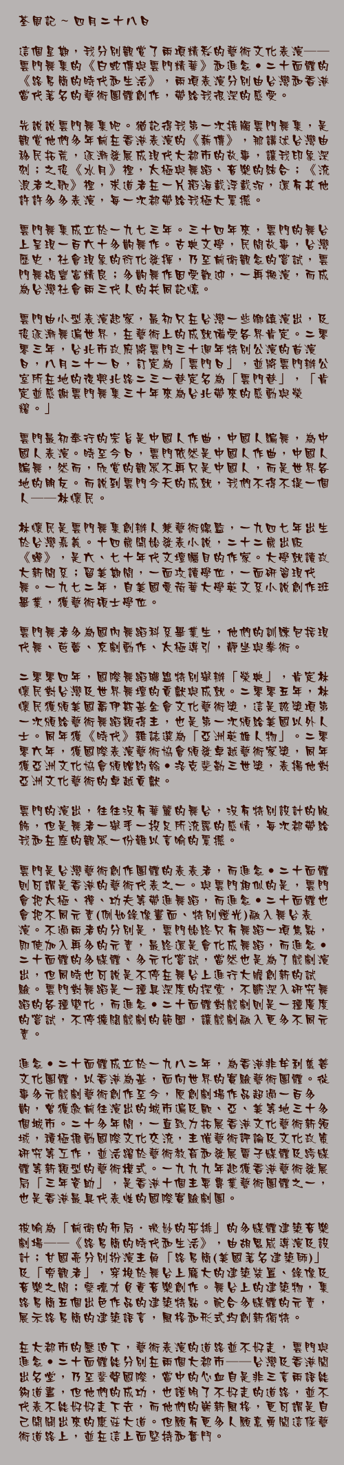 四月二十八日

這個星期，我分別觀賞了兩項精彩的藝術文化表演──雲門舞集的《白蛇傳與雲門精華》和進念‧二十面體的《路易簡的時代和生活》，兩項表演分別由台灣和香港當代著名的藝術團體創作，帶給我很深的感受。

先說說雲門舞集吧。猶記得我第一次接觸雲門舞集，是觀賞他們多年前在香港表演的《薪傳》，那講述台灣由移民拓荒，逐漸發展成現代大都市的故事，讓我印象深刻；之後《水月》裡，太極與舞蹈、音樂的結合；《流浪者之歌》裏，求道者在一片稻海載浮載沉，還有其他許許多多表演，每一次都帶給我極大震撼。

雲門舞集成立於一九七三年。三十四年來，雲門的舞台上呈現一百六十多齣舞作。古典文學，民間故事，台灣歷史，社會現象的衍化發揮，乃至前衛觀念的嘗試，雲門舞碼豐富精良；多齣舞作因受歡迎，一再搬演，而成為台灣社會兩三代人的共同記憶。

雲門由小型表演起家，最初只在台灣一些鄉鎮演出，及後逐漸舞遍世界，在藝術上的成就備受各界肯定。二零零三年，台北市政府將雲門三十週年特別公演的首演日，八月二十一日，訂定為「雲門日」，並將雲門辦公室所在地的復興北路二三一巷定名為「雲門巷」，「肯定並感謝雲門舞集三十年來為台北帶來的感動與榮耀。」

雲門最初奉行的宗旨是中國人作曲，中國人編舞，為中國人表演。時至今日，雲門依然是中國人作曲，中國人編舞，然而，欣賞的觀眾不再只是中國人，而是世界各地的朋友。而說到雲門今天的成就，我們不得不提一個人──林懷民。

林懷民是雲門舞集創辦人兼藝術總監，一九四七年出生於台灣嘉義。十四歲開始發表小說，二十二歲出版《蟬》，是六、七十年代文壇矚目的作家。大學就讀政大新聞系；留美期間，一面攻讀學位，一面研習現代舞。一九七二年，自美國愛荷華大學英文系小說創作班畢業，獲藝術碩士學位。

雲門舞者多為國內舞蹈科系畢業生，他們的訓練包括現代舞、芭蕾、京劇動作、太極導引，靜坐與拳術。

二零零四年，國際舞蹈聯盟特別舉辦「榮典」，肯定林懷民對台灣及世界舞壇的貢獻與成就。二零零五年，林懷民獲頒美國喬伊斯基金會文化藝術獎，這是該獎項第一次頒給藝術舞蹈類得主，也是第一次頒給美國以外人士。同年獲《時代》雜誌選為「亞洲英雄人物」。二零零六年，獲國際表演藝術協會頒發卓越藝術家獎，同年獲亞洲文化協會頒贈約翰‧洛克斐勒三世獎，表揚他對亞洲文化藝術的卓越貢獻。

雲門的演出，往往沒有華麗的舞台，沒有特別設計的服飾，但是舞者一舉手一投足所流露的感情，每次都帶給我和在座的觀眾一份難以言喻的震撼。

雲門是台灣藝術創作團體的表表者，而進念‧二十面體則可謂是香港的藝術代表之一。與雲門相似的是，雲門會把太極、禪、功夫等帶進舞蹈，而進念‧二十面體也會把不同元素(例如錄像畫面、特別燈光)融入舞台表演。不過兩者的分別是，雲門始終只有舞蹈一項焦點，即使加入再多的元素，最終還是會化成舞蹈，而進念‧二十面體的多媒體、多元化嘗試，當然也是為了戲劇演出，但同時也可說是不停在舞台上進行大膽創新的試驗。雲門對舞蹈是一種具深度的探索，不斷深入研究舞蹈的各種變化，而進念‧二十面體對戲劇則是一種廣度的嘗試，不停擴闊戲劇的範圍，讓戲劇融入更多不同元素。

進念‧二十面體成立於一九八二年，為香港非牟利慈善文化團體，以香港為基，面向世界的實驗藝術團體。從事多元戲劇藝術創作至今，原創劇場作品超過一百多齣，曾獲邀前往演出的城市遍及歐、亞、美等地三十多個城市。二十多年間，一直致力拓展香港文化藝術新領域，積極推動國際文化交流，主催藝術評論及文化政策研究等工作，並活躍於藝術教育和發展電子媒體及跨媒體等新類型的藝術模式。一九九九年起獲香港藝術發展局「三年資助」，是香港十個主要專業藝術團體之一，也是香港最具代表性的國際實驗劇團。

被喻為「前衛的佈局．微妙的安排」的多媒體建築音樂劇場──《路易簡的時代和生活》，由胡恩威導演及設計；甘國亮分別扮演主角「路易簡(美國著名建築師)」及「旁觀者」，穿梭於舞台上龐大的建築裝置、錄像及音樂之間；蔡德才負責音樂創作。舞台上的建築物，集路易簡五個出色作品的建築特點。配合多媒體的元素，展示路易簡的建築語言，風格和形式均創新獨特。

在大都市的壓迫下，藝術表演的道路並不好走，雲門與進念‧二十面體能分別在兩個大都市──台灣及香港闖出名堂，乃至蜚聲國際，當中的心血自是非三言兩語能夠道盡，但他們的成功，也證明了不好走的道路，並不代表不能好好走下去，而他們的嶄新風格，更可謂是自己開闢出來的康莊大道。但願有更多人願意勇闖這條藝術道路上，並在這上面堅持和奮鬥。