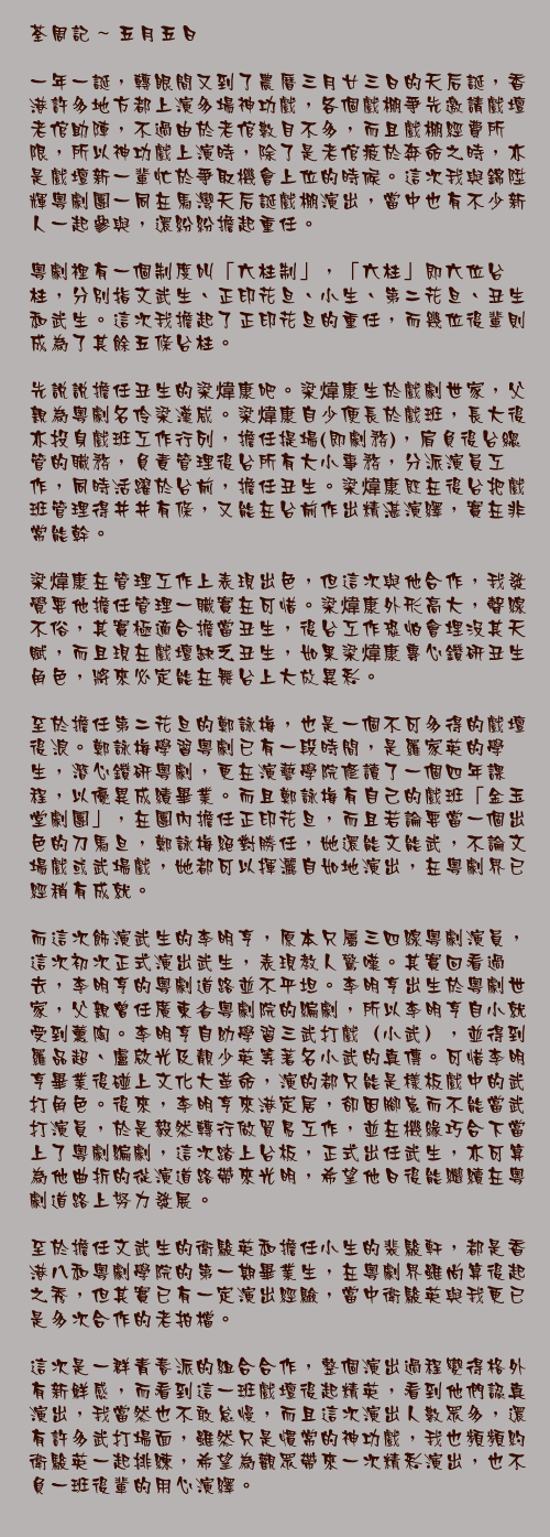 五月五日

一年一誕，轉眼間又到了農曆三月廿三日的天后誕，香港許多地方都上演多場神功戲，各個戲棚爭先邀請戲壇老倌助陣，不過由於老倌數目不多，而且戲棚經費所限，所以神功戲上演時，除了是老倌疲於奔命之時，亦是戲壇新一輩忙於爭取機會上位的時候。這次我與錦陞輝粵劇團一同在馬灣天后誕戲棚演出，當中也有不少新人一起參與，還紛紛擔起重任。

粵劇裡有一個制度叫「六柱制」，「六柱」即六位台柱，分別指文武生、正印花旦、小生、第二花旦、丑生和武生。這次我擔起了正印花旦的重任，而幾位後輩則成為了其餘五條台柱。

先說說擔任丑生的梁煒康吧。梁煒康生於戲劇世家，父親為粵劇名伶梁漢威。梁煒康自少便長於戲班，長大後亦投身戲班工作行列，擔任提場(即劇務)，肩負後台總管的職務，負責管理後台所有大小事務，分派演員工作，同時活躍於台前，擔任丑生。梁煒康既在後台把戲班管理得井井有條，又能在台前作出精湛演繹，實在非常能幹。

梁煒康在管理工作上表現出色，但這次與他合作，我發覺要他擔任管理一職實在可惜。梁煒康外形高大，聲線不俗，其實極適合擔當丑生，後台工作恐怕會埋沒其天賦，而且現在戲壇缺乏丑生，如果梁煒康專心鑽研丑生角色，將來必定能在舞台上大放異彩。

至於擔任第二花旦的鄭詠梅，也是一個不可多得的戲壇後浪。鄭詠梅學習粵劇已有一段時間，是羅家英的學生，潛心鑽研粵劇，更在演藝學院修讀了一個四年課程，以優異成績畢業。而且鄭詠梅有自己的戲班「金玉堂劇團」，在團內擔任正印花旦，而且若論要當一個出色的刀馬旦，鄭詠梅絕對勝任，她還能文能武，不論文場戲或武場戲，她都可以揮灑自如地演出，在粵劇界已經稍有成就。

而這次飾演武生的李明亨，原本只屬三四線粵劇演員，這次初次正式演出武生，表現教人驚嘆。其實回看過去，李明亨的粵劇道路並不平坦。李明亨出生於粵劇世家，父親曾任廣東省粵劇院的編劇，所以李明亨自小就受到薰陶。李明亨自幼學習三武打戲（小武），並得到羅品超、盧啟光及靚少英等著名小武的真傳。可惜李明亨畢業後碰上文化大革命，演的都只能是樣板戲中的武打角色。後來，李明亨來港定居，卻因腳患而不能當武打演員，於是毅然轉行做貿易工作，並在機緣巧合下當上了粵劇編劇，這次踏上台板，正式出任武生，亦可算為他曲折的從演道路帶來光明，希望他日後能繼續在粵劇道路上努力發展。

至於擔任文武生的衛駿英和擔任小生的裴駿軒，都是香港八和粵劇學院的第一期畢業生，在粵劇界雖尚算後起之秀，但其實已有一定演出經驗，當中衛駿英與我更已是多次合作的老拍檔。

這次是一群青春派的組合合作，整個演出過程變得格外有新鮮感，而看到這一班戲壇後起精英，看到他們認真演出，我當然也不敢怠慢，而且這次演出人數眾多，還有許多武打場面，雖然只是慣常的神功戲，我也頻頻約衛駿英一起排練，希望為觀眾帶來一次精彩演出，也不負一班後輩的用心演繹。