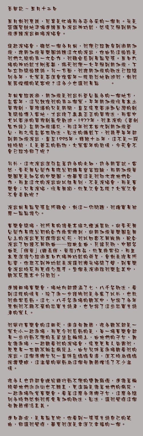 五月十二日

五月對我來說，可算是忙碌而多姿多采的一個月。先是密鑼緊鼓地準備連續五日演出神功戲，然後又飛到新加坡連續演出兩場演唱會。

提起演唱會，雖然一個多月前，我便已經親身到過新加坡，跟新加坡華樂團排練這次的演出，但由於這始終是我們之間的第一次合作，我難免感到有點緊張。五日六場的神功戲才剛落幕，隔天我便一大早飛到新加坡，下午立即開始綵排。另一方面，我跟新加坡的歌迷已經闊別多年，大家是否還會像當年一樣熱烈地歡迎我，對我展露燦爛的笑容呢？這多少也讓我有點忐忑。

早前曾經說過，新加坡是我出外登台最多的一個地方，在當年，這兒就像我的第二個家。早年新加坡沒有本土電視劇，電視播的只是新聞，直至後來香港和台灣的劇集開始傳入當地，才出現了真真正正的電視迷，而當中尤以香港的電視劇最受歡迎。1977年，我主演的《書劍恩仇錄》在新加坡播放，而這年我亦首次到新加坡登台，而之後在各位歌迷、影迷的擁戴下，我幾乎每年都到新加坡演出，直至1995年。轉眼十二年，這不是一段短時間，人是善忘的動物，大家當年的熱情，今天會不會已經冷卻了呢？

另外，這次演出還存在著許多的未知，許多新嘗試。當然，春天舞台製作有限公司擁有豐富經驗，而新加坡華樂團更是知名的中樂團，但畢竟這是我初次跟他們合作，而且這次的演出與以往有別，不是演唱會，而是音樂會；只有演唱，沒有舞蹈，效果又會怎樣？大家又會不會喜歡呢？

演出前有點緊張在所難免，對這一切問題，我確實有那麼一點點擔心。

音樂會開場，我所有的擔憂亦隨之煙消雲散。與春天舞台製作有限公司的合作非常順利，與新加坡華樂團在舞台上的演出更可謂擦出火花，我以四套不同服飾，配合演出了四種不同歌曲──經典金曲、民謠民歌、中國名曲及「輝黃」(顧嘉輝、黃霑)作品，效果非常好，而且本來還擔心經過五日六場神功戲的勞累，會對表現有所影響，但想不到神功戲表演讓我預先唱開了聲，到音樂會演出時反而更得心應手。整個表演過程我樂在其中，觀眾反應亦十分熱烈。

連續兩場音樂會，場地內都擠滿了七、八千名歌迷，看到這樣的情景，除了進一步證明我是多慮了以外，也教我非常感動。這七、八千名進場的觀眾中，包括了多年來對我不離不棄的忠實支持者，也包括了這些忠實支持者的家人。

我舉行音樂會的這兩天，適逢母親節，很多觀眾都是一家大小一起進場，而更令我感動的是，每一場音樂會都有一些行動不便的長輩坐在輪椅上，由他們的子女、親友推進場，一起觀看我的演唱會，後來更有人告訴我，原來有一位觀眾躺在病床上，由女兒伴著進場觀看我的演出。這個孝順女兒一直伴在媽媽身邊，還不時為媽媽按摸雙腿，這溫馨的舉動為這個母親節增添了不少溫情。

很多人也許都會嫌照顧行動不便的雙親麻煩，連推著輪椅帶他們逛逛街也不願意，更遑論是推著他們的病床，一起進場欣賞音樂會。看著這麼多孝順子女，這麼多闊別多時仍然對我疼愛有加的歌迷、影迷，讓我覺得這個母親節倍添意義。

連日奔波，是有點累吧，但看到一張張支持自己的笑臉，卻讓我覺得，畢竟我還是幸運又幸福的一個。