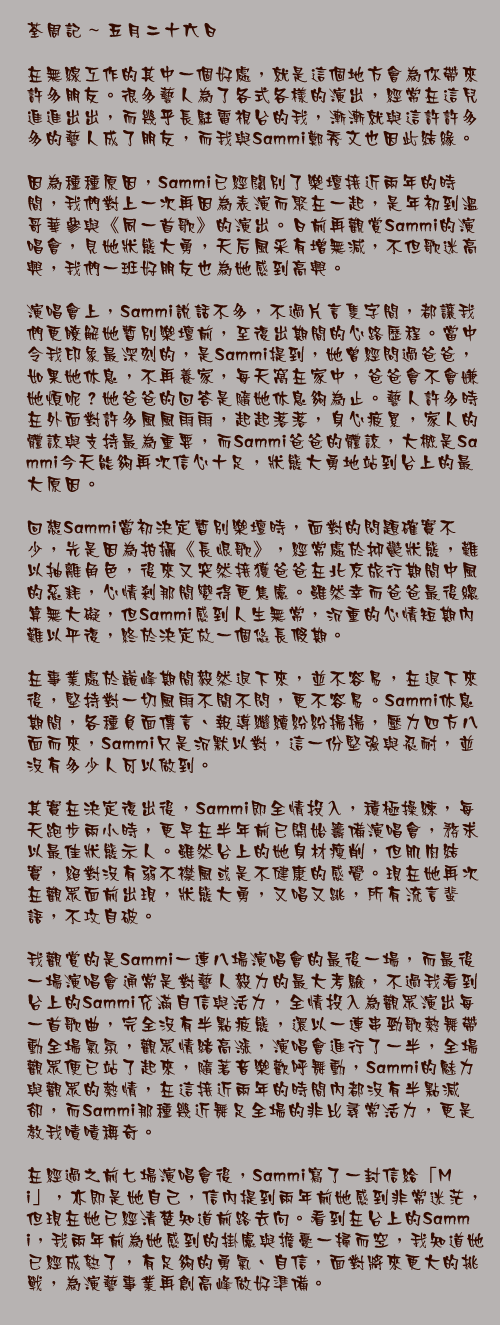 五月二十六日

在無綫工作的其中一個好處，就是這個地方會為你帶來許多朋友。很多藝人為了各式各樣的演出，經常在這兒進進出出，而幾乎長駐電視台的我，漸漸就與這許許多多的藝人成了朋友，而我與Sammi鄭秀文也因此結緣。

因為種種原因，Sammi已經闊別了樂壇接近兩年的時間，我們對上一次再因為表演而聚在一起，是年初到溫哥華參與《同一首歌》的演出。日前再觀賞Sammi的演唱會，見她狀態大勇，天后風采有增無減，不但歌迷高興，我們一班好朋友也為她感到高興。

演唱會上，Sammi說話不多，不過片言隻字間，都讓我們更瞭解她暫別樂壇前，至復出期間的心路歷程。當中令我印象最深刻的，是Sammi提到，她曾經問過爸爸，如果她休息，不再養家，每天窩在家中，爸爸會不會嫌她煩呢？她爸爸的回答是隨她休息夠為止。藝人許多時在外面對許多風風雨雨，起起落落，身心疲累，家人的體諒與支持最為重要，而Sammi爸爸的體諒，大概是Sammi今天能夠再次信心十足，狀態大勇地站到台上的最大原因。

回想Sammi當初決定暫別樂壇時，面對的問題確實不少，先是因為拍攝《長恨歌》，經常處於抑鬱狀態，難以抽離角色，後來又突然接獲爸爸在北京旅行期間中風的惡耗，心情剎那間變得更焦慮。雖然幸而爸爸最後總算無大礙，但Sammi感到人生無常，沉重的心情短期內難以平復，終於決定放一個悠長假期。

在事業處於巔峰期間毅然退下來，並不容易，在退下來後，堅持對一切風雨不聞不問，更不容易。Sammi休息期間，各種負面傳言、報導繼續紛紛揚揚，壓力四方八面而來，Sammi只是沉默以對，這一份堅強與忍耐，並沒有多少人可以做到。

其實在決定復出後，Sammi即全情投入，積極操練，每天跑步兩小時，更早在半年前已開始籌備演唱會，務求以最佳狀態示人。雖然台上的她身材瘦削，但肌肉結實，絕對沒有弱不襟風或是不健康的感覺。現在她再次在觀眾面前出現，狀態大勇，又唱又跳，所有流言蜚語，不攻自破。

我觀賞的是Sammi一連八場演唱會的最後一場，而最後一場演唱會通常是對藝人毅力的最大考驗，不過我看到台上的Sammi充滿自信與活力，全情投入為觀眾演出每一首歌曲，完全沒有半點疲態，還以一連串勁歌熱舞帶動全場氣氛，觀眾情緒高漲，演唱會進行了一半，全場觀眾便已站了起來，隨著音樂歡呼舞動，Sammi的魅力與觀眾的熱情，在這接近兩年的時間內都沒有半點減卻，而Sammi那種幾近舞足全場的非比尋常活力，更是教我嘖嘖稱奇。

在經過之前七場演唱會後，Sammi寫了一封信給「Mi」，亦即是她自己，信內提到兩年前她感到非常迷茫，但現在她已經清楚知道前路去向。看到在台上的Sammi，我兩年前為她感到的掛慮與擔憂一掃而空，我知道她已經成熟了，有足夠的勇氣、自信，面對將來更大的挑戰，為演藝事業再創高峰做好準備。