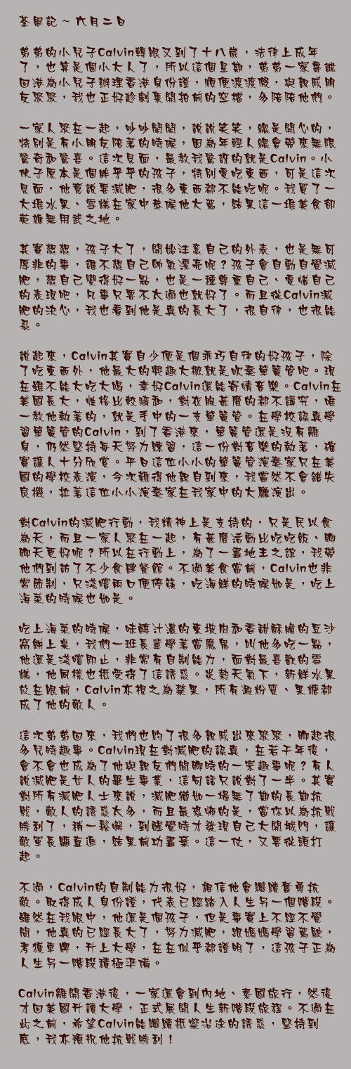 六月二日

弟弟的小兒子Calvin轉眼又到了十八歲，法律上成年了，也算是個小大人了，所以這個星期，弟弟一家專誠回港為小兒子辦理香港身份證，順便渡渡假，與親戚朋友聚聚，我也正好趁劇集開拍前的空檔，多陪陪他們。

一家人聚在一起，吵吵鬧鬧，說說笑笑，總是開心的，特別是有小朋友陪著的時候，因為年輕人總會帶來無限驚奇和驚喜。這次見面，最教我驚訝的就是Calvin。小伙子原本是個胖乎乎的孩子，特別愛吃東西，可是這次見面，他竟說要減肥，很多東西都不能吃呢。我買了一大堆水果、雪糕在家中恭候他大駕，結果這一堆美食卻英雄無用武之地。

其實想想，孩子大了，開始注意自己的外表，也是無可厚非的事，誰不想自己帥氣漂亮呢？孩子會自動自覺減肥，想自己變得好一點，也是一種尊重自己、愛惜自己的表現吧，凡事只要不太過也就好了。而且從Calvin減肥的決心，我也看到他是真的長大了，很自律，也很能忍。

說起來，Calvin其實自少便是個乖巧自律的好孩子，除了吃東西外，他最大的興趣大概就是吹奏單簧管吧。現在雖不能大吃大喝，幸好Calvin還能寄情音樂。Calvin在美國長大，性格比較隨和，對衣服甚麼的都不講究，唯一教他執著的，就是手中的一支單簧管。在學校認真學習單簧管的Calvin，到了香港來，單簧管還是沒有離身，仍然堅持每天努力練習，這一份對音樂的執著，確實讓人十分欣賞。平日這位小小的單簧管演奏家只在美國的學校表演，今次難得他親自到來，我當然不會錯失良機，拉著這位小小演奏家在我家中的大廳演出。

對Calvin的減肥行動，我精神上是支持的，只是民以食為天，而且一家人聚在一起，有甚麼活動比吃吃飯、聊聊天更好呢？所以在行動上，為了一盡地主之誼，我帶他們到訪了不少食肆餐館。不過美食當前，Calvin也非常節制，只淺嚐兩口便停筷，吃海鮮的時候如是，吃上海菜的時候也如是。

吃上海菜的時候，味醇汁濃的東坡肉和香甜酥脆的豆沙窩餅上桌，我們一班長輩學著當魔鬼，叫他多吃一點，他還是淺嚐即止，非常有自制能力，面對最喜歡的雪糕，他同樣也抵受得了這誘惑。炎熱天氣下，新鮮水果放在眼前，Calvin亦視之為禁果，所有澱粉質、果糖都成了他的敵人。

這次弟弟回來，我們也約了很多親戚出來聚聚，聊起很多兒時趣事。Calvin現在對減肥的認真，在若干年後，會不會也成為了他與親友們閒聊時的一宗趣事呢？有人說減肥是女人的畢生事業，這句話只說對了一半。其實對所有減肥人士來說，減肥猶如一場無了期的長期抗戰，敵人的誘惑太多，而且最恐怖的是，當你以為抗戰勝利了，稍一鬆懈，到醒覺時才發現自己大開城門，讓敵軍長驅直進，結果前功盡棄。這一仗，又要從頭打起。

不過，Calvin的自制能力很好，相信他會繼續奮勇抗敵。取得成人身份證，代表已經踏入人生另一個階段。雖然在我眼中，他還是個孩子，但是事實上不經不覺間，他真的已經長大了，努力減肥，跟媽媽學習駕駛，考獲車牌，升上大學，在在似乎都證明了，這孩子正為人生另一階段積極準備。

Calvin離開香港後，一家還會到內地、泰國旅行，然後才回美國升讀大學，正式展開人生新階段旅程。不過在此之前，希望Calvin能繼續抵禦沿途的誘惑，堅持到底，我亦預祝他抗戰勝利！