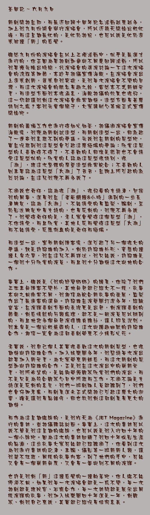 六月九日

新劇開拍在即，而最近回歸十周年紀念活動越來越多，加上我九月份將會舉行演唱會，所以近幾天開始比較忙碌，而這星期最忙的，是忙於拍照，也可以說是忙於追求那種「新」的感覺。

雖然九月份的演唱會在以上三項活動中，似乎是最遲才進行的，但正因為要拍劇和參與不同慶回歸活動，所以我要預先騰出時間，找演唱會的導演討論一下這次演唱會的流程等細節，亦趁早拍攝宣傳海報。在演唱會演出上追求創新，尋求自我突破，是我每次演唱會不變的目標，而這次演唱會的概念有趣之餘，當然亦不乏新鮮元素，而造型方面我亦很滿意，海報拍攝的效果也很好，這一切都讓我對這次演唱會非常期待。造型方面有甚麼特別之處？容我先賣個關子，大家請耐心等候正式宣傳開始吧。

新劇的籌備工作也進行得如火如荼，拍攝過演唱會宣傳海報後，我便為新劇試造型，而新劇造型一出，卻激起了一連串我意想不到的爭議。先說我在新劇的髮型吧，實在沒想到我這髮型會引起這麼極端的爭論：欣賞這髮型的人喜歡得不得了，不喜歡的人卻像是抵死也不會接受這髮型似的。欣賞的人認為這髮型很特別、很「潮」，跟這次整體的摩登造型非常配合；不喜歡的人則主要認為這髮型「太潮」了云云，在網上所引起的激烈討論，在這兒我便不再多說了。

不過說也奇怪，認為很「潮」、很好看的支持者，包括我的同事、還有我在「耆英饑饉8小時」遇到的一些長者朋友，認為「太潮」、不能接受的有監製、編劇，至於影迷朋友中有支持的，也有反對的，我便不再多說了。我覺得奇怪的是，老人家會覺得這個髮型「潮」，不但接受，而且欣賞，其他人反而覺得這髮型「太潮」而不能接受，反應倒真的是奇怪而極端。

而造型一出，宣佈新劇陣容後，還引起了另一個很大的爭議，就是許紹雄的加入。對於許紹雄外形、資歷的種種人身攻擊，我在這兒不再詳述，我只能說，許紹雄是一個我十分欣賞的演員，而且我十分期待這次與他的合作。

事實上，雖說是《我的野蠻奶奶》的續集，但除了我們三位主角陣容不變外，其他角色都已經大不一樣，故事亦與之前非常不同，我相信為配合新故事的發展，監製作出了最適當的選角。許紹雄在演藝圈打滾多年，經驗豐富，在演繹喜劇方面的表現更是出色，對演繹喜劇的節奏，對感情戲的另類處理，都不是一般演員可以辦到的，而且他把多個角色演得維肖維妙，讓人印象深刻。我本身是一個比較嚴肅的人，這次與諧趣幽默的許紹雄合作，相信一定會為這部喜劇帶來不少精彩火花。

老實說，我自己個人其實很喜歡這次的新劇髮型，也很期待與許紹雄合作。加入娛樂圈多年，我堅持每次演出都要加入新元素，為大家帶來新鮮感，而這次新劇的髮型和與許紹雄的合作，正是我在這次演出中的嶄新元素，我所希望的，是能夠帶領觀眾欣賞我們的演出，而不是只是為符合觀眾心目中所想而工作。不過不論是支持還是反對的意見，我們一班劇組人員都聽到了，我們也會仔細考慮，而劇集還未正式開拍已引起這麼大的迴響，確是讓我有點錯愕，卻也教我對這部劇集有更大的期待。

而作為這星期總結的，是我昨天為《JET Magazine》進行的專訪，並拍攝雜誌封面。事實上，這次的專訪可以說不單是我這星期的總結，也可以說是我入行四十年的一個小結吧。因為這次的專訪回顧了我四十年從影生涯的點滴，這些故事大家可能都已經聽過了，但看到這次為我進行專訪的記者、主編、攝影等一班新新人類，讓我禁不住想，同樣的故事內容，到了他們的手中，可能又會有一個嶄新角度，又會有一番與別不同的演繹。

也許是我對「新」這種感覺的一種執著吧，但人總不能停滯不前，如果我每一次演唱會都是一成不變，每一次拍劇都是跟秋官、石修合作，每一次訪問都是展示出同樣演繹的故事，我加入娛樂圈四十年還是一年，對觀眾、對我自己來說，其實都已經沒有任何意義。