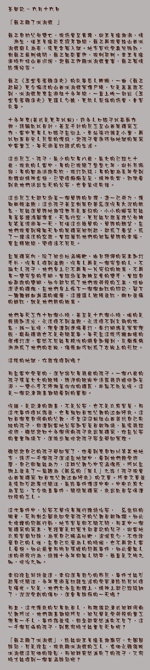 六月十六日

「蘇三離了洪洞縣……」

蘇三自幼父母雙亡，被拐賣至青樓，與王景隆相遇，情愫漸生，惜王景隆赴京投考期間，蘇三再被賣給山西洪洞縣商人為妾，後更含冤入獄。地方官收受真兇賄款，對蘇三嚴刑烤問，蘇三無奈畫押，被判死刑。幸王景隆適時升任山西巡按，把蘇三押離洪洞縣重審，蘇三冤情終獲昭雪。

蘇三《玉堂春落難逢夫》的故事感人肺腑，一曲《蘇三起解》更令偏遠的山西洪洞縣家傳戶曉，只是萬萬想不到，洪洞縣原來在過往十多年間，一直上映一部比《玉堂春落難逢夫》更讓人心酸，更教人髮指的拐賣、貪官故事。

十多年來(甚或是更早以前)，許多人口販子以高薪作餌，誘騙數以百計，甚至千計的民工至山西黑磚窯工作，當中更有人口販子在街上、車站強行擄走小童，再以四五百元人民幣的價錢，把孩子賣進彷如地獄的黑窯中當童工，每天過著奴隸式的生活。

這些民工、孩子，最少的只有八歲，最大的已經七十歲，被救的人當中，有的已被關了整整七年，與外界隔絕；有的因為逃跑失敗，被打致殘；有的因為長年受到肉體與精神虐待，已變得痴痴呆呆，精神失常，即使看到救他們逃出生天的公安，也會驚慌失措。

這些民工大都只抱著一個單純的目標，憑一己勞力，獲取兩頓溫飽；這些孩子甚至對黑白善惡還沒有太深的概念，可能還單純地相信世界是美好的，小小的腦袋可能有著各種鴻圖偉業，天馬行空，更可能只想著跟父母朋友笑著渡過每一天，可惜這些簡單的、單純的願望，在他們被賣到暗無天日的黑磚窯那刻起，都成了奢望，成了一種遙遠的空想。曾經屬於他們的那點單純的幸福，竟在轉眼間，變得遙不可及。

在黑磚窯內，除了那些肚滿腸肥、臉目猙獰的窯主和打手外，沒有人得到溫飽，沒有人再是一個完整的人。不論大人孩子，他們身上已不再有一片完好的肌膚，不再有一雙完整的手腳。曾經抱著親朋至愛的雙手，曾經自由奔跑的雙腳，如今都只成了他們被勞役的工具，任由滾燙的磚塊，在他們身上烙下一個個血紅的印記，留下一顆顆鮮血淋漓的膿瘡，這種讓人眼睛發紅，胸口發痛的鮮紅，就是他們新的肌膚。

他們每天工作十四個小時，甚至是十六個小時，啃的是饅頭和涼水，永遠得不到溫飽，永遠得不到足夠的休息，稍一怠慢，便會遭到連場毒打，拳打腳踢是家常便飯，棍敲磚砸也不是奇聞異事。每天在這樣污穢血腥的環境打滾，當然不可能有梳洗的機會和權利，皮癬疾病漸漸成了他們的衣服，傷痕血污則成了衣服上的花紋。

這樣的地獄，你想像得到嗎？

而在當中受苦的，還包括只有幾歲的孩子。一個八歲的孩子張著大大的眼睛，純淨的眼眸中透露幾許膽怯和呆滯，一雙小手不停搬著沉沉的磚瓦，半點不敢怠慢。這是一個記者調查期間看到的畫面。

沒錯，是記者的調查，不是公安，也不是政府官員，而這次事件得以揭發，也有賴四百位父親的泣血呼救。這四百個來自河南的父親，千里迢迢前往山西尋找自己失蹤的孩子，卻遭到當地公安和官員百般阻撓，最後幾經波折，雖然把四十多個河南孩子救出黑磚窯，但在公安的重重阻撓下，還險些無法把孩子安全帶回家裡。

雖然把自己的孩子帶回家了，但看到來自四川等其他地方，接近一千個孩子還活在地獄中，看到他們飽受折磨，自己卻無能為力，這群父親心中充滿愧疚，所以在網上發表了一篇題為《罪惡的「黑人」之路！孩子被賣山西黑磚窯 四百位父親泣血呼救》的文章。所幸文章發表後即引起廣泛關注，最終事件傳達中央。中央政府大為震怒，下令徹查事件，關閉黑磚窯，救出數百名慘遭奴役的工人。

這次事件中，公安不單沒有履行維持治安，儆惡懲奸的職責，反而對企圖救回受苦孩子的父親百般阻攔。如此大規模的犯罪行動，地方官員卻不聞不問，而其中一個黑磚窯的窯主，更證實是村黨支部書記的兒子，與當地政府官商勾結，為求自己腸滿肚肥，泯滅良心，不但捨棄自己的人性，在自己放棄為人的時候，也不再把人當人看待。如此嚴重而明目張膽的犯罪事件，如此毫無人道的勞役行為，持續十多年卻無人問卒，簡直是文明之恥，法治之恥。

幸好現在科技發達，幸好還有熱心的市民，事件才能引起廣泛關注，多年來過著奴隸生活的受害者終於可以得見曙光。只是，他們大多在肉體上、精神上都已經殘缺了，深深受創的傷口，還會有結痂的一天嗎？

而且，這次獲救的只有數百人，而根據記者或那群河南父親所述，他們調查期間所見，那兒單是受勞役的童工便有一千人，事件揭發後，卻全都突然消失不見了，這一千個可憐的孩子，到底何時才能重見天日呢？

「蘇三離了洪洞縣」，終能與王景隆長相廝守，大團圓結局，可是現在，被救離洪洞縣的工人，恐怕永難擺脫洪洞縣這可怕的陰影，而那群突然消失了的孩子，又何時才能得到一個美滿結局呢？