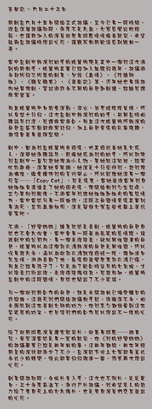 六月二十三日

新劇在六月十五日開始正式拍攝，至今已有一段時間，現在還屬拍攝初段，進度不是太急，大家感覺比較輕鬆，也讓新加入的演員與原有班底慢慢培養默契，希望能夠在拍攝時擦出火花，讓觀眾對新配搭感到眼前一亮。

當中在劇中飾演我助手的滕麗明便是其中一個我這次遇到的新對手。滕麗明其實已經加入無線好幾年，拍攝過多部叫好又叫座的劇集，包括《真情》、《陀槍師姐》、《難兄難弟》、《尋秦記》等，近年她也有接拍內地電視劇，嘗試過許多不同的角色和劇種，經驗可謂非常豐富。

而且滕麗明平日熱愛運動，潛水、羽毛球樣樣皆精，所以身型十分好，這次在劇中飾演我的助手，共同在時尚雜誌界打滾，可謂非常適合。而且這次滕麗明所飾演的角色在各方面都非常討好，加上角色背後的故事複雜，相信會甚有發揮空間。

劇中，因為我在滕麗明喪姊後，代其姊扶養她長大成人，還帶她進雜誌界，栽培她成為我的助手，所以即使我在劇中一直只把她視為小人物，要她做這做那，經常忙於奔命，還要她背黑鍋，她還是十分崇拜我，把我視為偶像，總愛模仿我的言行舉止，所以戲裡她還有一個花名──「Copy Cat」，可是後來，當她發現當年我自她姐姐身邊搶走了她的姊夫後，便開始對我心生怨恨，立心要向我報復。不過當年我跟她姐姐和姐夫的恩怨情仇，當中當然另有一段曲折，這段三角戀情背後其實別有洞天，至於真相如何，還是留待大家在螢光幕上尋找答案吧。

不過，「野蠻奶奶」續集既然是喜劇，滕麗明的角色自然也不會太沉重，當中會有一段甚為惹笑的感情線。話說劇中的公司內，有一個表現陰柔，疑似同性戀者的角色，滕麗明以為這個郭政鴻飾演的角色是同性戀，所以沒有想太多，滿以為與郭政鴻就像姊妹一樣，誰知道日久生情，漸漸喜歡了他，最後卻發覺原來郭政鴻已婚，而且已經有孩子了，只是為了配合時裝界的大氣候，才以陰柔打扮出現，表現得陰陽怪氣。可想而知，滕麗明在劇中的這段戀情，自然也鬧出了不少笑話。

另一個與我新合作的角色，就是未開拍前已備受矚目的許紹雄。這幾天我們開始拍攝對手戲，接觸還不多，尚未領教到這位喜劇大師的功力，但我衷心期待看到這位名笑匠的功架，也目信我們的合作可以擦出不一樣的火花。

除了與新班底演員摸索默契外，與舊有班底──胡杏兒、黃宗澤當然是有一定的默契，但《我的野蠻奶奶》的拍攝畢竟已經是兩年前的事。這兩年期間，兩位年輕新星的演技都進步了不少，在演戲方法上大家都有著或多或少的轉變，彼此都要好好調適一番，務求再次擦出火花。

劇集開拍初段，多從外景入手，這次也不例外，炎炎夏日，三十多度高溫下，進行戶外拍攝，我希望炙人的熱力除了來自天上的大太陽外，也是來自演員們交互發出的火花。