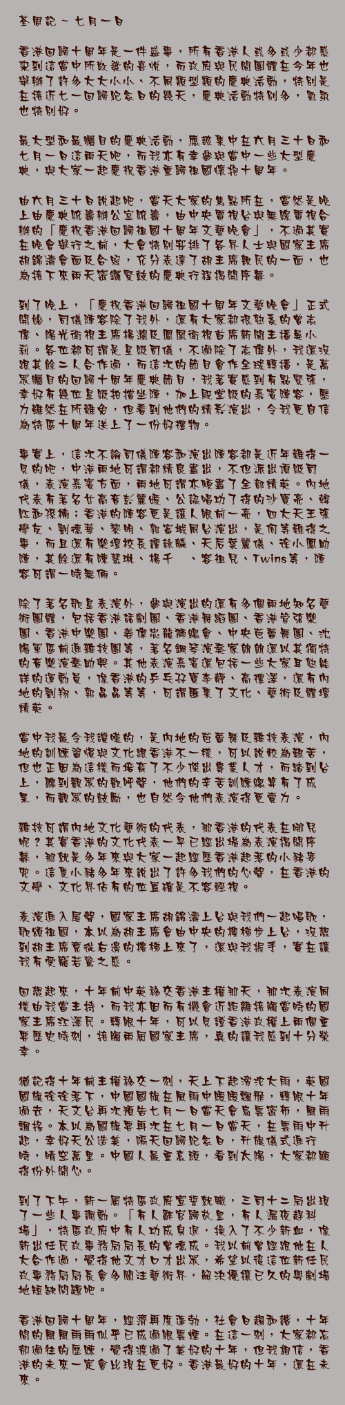 七月一日

香港回歸十周年是一件盛事，所有香港人或多或少都感染到這當中所散發的喜悅，而政府與民間團體在今年也舉辦了許多大大小小、不同類型類的慶典活動，特別是在接近七一回歸紀念日的幾天，慶典活動特別多，氣氛也特別好。

最大型和最矚目的慶典活動，應該集中在六月三十日和七月一日這兩天吧，而我亦有幸參與當中一些大型慶典，與大家一起慶祝香港重歸祖國懷抱十周年。

由六月三十日說起吧，當天大家的焦點所在，當然是晚上由慶典統籌辦公室統籌，由中央電視台與無線電視合辦的「慶祝香港回歸祖國十周年文藝晚會」，不過其實在晚會舉行之前，大會特別安排了各界人士與國家主席胡錦濤會面及合照，充分表達了胡主席親民的一面，也為接下來兩天密鑼緊鼓的慶典行程揭開序幕。

到了晚上，「慶祝香港回歸祖國十周年文藝晚會」正式開始，司儀陣容除了我外，還有大家都很熟悉的曾志偉、陽光衛視主席楊瀾及鳳凰衛視首席新聞主播吳小莉。各位都可謂是星級司儀，不過除了志偉外，我還沒跟其餘二人合作過，而這次的節目會作全球轉播，是萬眾矚目的回歸十周年慶典節目，我著實感到有點緊張，幸好有幾位星級拍擋坐陣，加上殿堂級的嘉賓陣容，壓力雖然在所難免，但看到他們的精彩演出，令我更自信為特區十周年送上了一份好禮物。

事實上，這次不論司儀陣容和演出陣容都是近年難得一見的吧，中港兩地可謂都精良盡出，不但派出頂級司儀，表演嘉賓方面，兩地可謂亦傾盡了全部精英。內地代表有著名女高音彭麗媛、公認唱功了得的沙寶亮、韓紅和孫楠；香港的陣容更是讓人眼前一亮，四大天王張學友、劉德華、黎明、郭富城同台演出，是何等難得之事，而且還有樂壇校長譚詠麟、天后葉麗儀、徐小鳳助陣，其餘還有陳慧琳、楊千嬅、容祖兒、Twins等，陣容可謂一時無倆。

除了著名歌星表演外，參與演出的還有多個兩地知名藝術團體，包括香港話劇團、香港舞蹈團、香港管弦樂團、香港中樂團、姜偉忠龍獅總會、中央芭蕾舞團、沈陽軍區前進雜技團等，著名鋼琴演奏家朗朗還以其獨特的音樂演奏助興。其他表演嘉賓還包括一些大家耳熟能詳的運動員，像香港的乒乓孖寶李靜、高禮澤，還有內地的劉翔、郭晶晶等等，可謂匯集了文化、藝術及體壇精英。

當中我最令我讚嘆的，是內地的芭蕾舞及雜技表演，內地的訓練習慣與文化跟香港不一樣，可以說較為艱苦，但也正因為這樣而培育了不少傑出專業人才，而踏到台上，聽到觀眾的歡呼聲，他們的辛苦訓練總算有了成果，而觀眾的鼓勵，也自然令他們表演得更賣力。

雜技可謂內地文化藝術的代表，那香港的代表在哪兒呢？其實香港的文化代表一早已經出場為表演揭開序幕，那就是多年來與大家一起經歷香港起落的小豬麥兜。這隻小豬多年來說出了許多我們的心聲，在香港的文學、文化界佔有的位置確是不容輕視。

表演進入尾聲，國家主席胡錦濤上台與我們一起唱歌，歌頌祖國，本以為胡主席會由中央的樓梯步上台，沒想到胡主席竟從右邊的樓梯上來了，還與我握手，實在讓我有受寵若驚之感。

回想起來，十年前中英移交香港主權那天，那次表演同樣由我當主持，而我亦因而有機會近距離接觸當時的國家主席江澤民。轉眼十年，可以見證香港政權上兩個重要歷史時刻，接觸兩屆國家主席，真的讓我感到十分榮幸。

猶記得十年前主權移交一刻，天上下起滂沱大雨，英國國旗徐徐落下，中國國旗在風雨中緩緩飄飛，轉眼十年過去，天文台再次預告七月一日當天會烏雲密佈，風雨飄搖。本以為國旗要再次在七月一日當天，在雲雨中升起，幸好天公造美，隔天回歸紀念日，升旗儀式進行時，晴空萬里。中國人最重意頭，看到太陽，大家都顯得份外開心。

到了下午，新一屆特區政府宣誓就職，三司十二局出現了一些人事調動。「有人辭官歸故里，有人漏夜趕科場」，特區政府中有人功成身退，換入了不少新血，像新出任民政事務局局長的曾德成。我以前曾經跟他在人大合作過，覺得他文才口才出眾，希望以後這位新任民政事務局局長會多關注藝術界，解決擾攘已久的粵劇場地短缺問題吧。

香港回歸十周年，經濟再度蓬勃，社會日趨和諧，十年間的風風雨雨似乎已成過眼雲煙。在這一刻，大家都忘卻過往的歷練，覺得渡過了美好的十年，但我相信，香港的未來一定會比現在更好。香港最好的十年，還在未來。