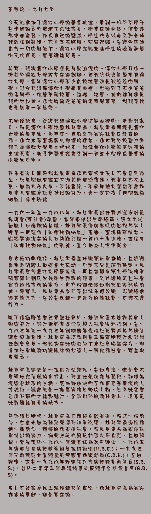 七月七日

今天剛參加了滬江小學的畢業典禮，看到一班莘莘學子在老師的悉心栽培下茁壯成長，學業成績斐然，還會演奏中西樂器，組成自己的樂隊，學生代表以英文和普通話致惜別辭時，亦是字正腔圓，句句鏗鏘。在現今成績高於一切的風氣下，滬江小學還能兼顧學生的德育和藝術文化修養，實屬難能可貴。

其實，我跟滬江小學還是有點淵源的。滬江小學乃由一班熱心滬江大學校友在港創辦，而我爸爸也是畢業自滬江大學。當年滬江小學不少創校校董都是我爸爸的同學，我今天出席滬江小學畢業典禮，也碰到了不少爸爸的老同學，像龔甲龍校董、陸增鏞校董，他們都可謂是我的世叔伯。這次能夠跟爸爸的老同學聚聚，對我來說也是別有一番感受。

不過說起來，發現我跟滬江小學這點淵源的，並非我本人，而是滬江小學校監林貝聿嘉。林貝聿嘉同樣是滬江大學的畢業生，多年來一直熱衷於香港社會及教育服務。這次本著宣揚薪火相傳的理念，這位熱心校監力邀我作為滬江大學第二代代表，擔任滬江小學畢業典禮的主禮嘉賓，親手把畢業證書交到一百五十個學成畢業的小學生手中。

許多香港人應該對林貝聿嘉這位當代女強人不會感到陌生，如果問她曾經立下過甚麼豐功偉績，我實在答不上來，因為太多太多，不能盡錄。不過即使大家想不起林貝聿嘉曾經為社會付出的努力，也一定記得「兩個就夠哂數」這支歌謠。

一九六一年至一九八八年，林貝聿嘉出任香港家庭計劃指導會(家計會)總監。當年香港出生率極高，彈丸之地面臨人口爆棚的危機，林貝聿嘉便與當時的影視界名人陳泉一同製作「兩個就夠哂數」廣告，宣揚節育概念。雖然香港現在的人口問題已經一百八十度逆轉，但這支「兩個就夠哂數」的歌謠，至今仍為人津津樂道。

自古成功非僥倖，林貝聿嘉在任職家計會期間，在舒緩出生率問題上取得重大成功，自然不只是運氣使然。林貝聿嘉自於滬江大學畢業後，再在美國多家大學取得有關家庭計劃及公共衛生課程的證書，足以證明其在社會家庭服務方面的實力，也充份顯示出她對家庭服務的熱誠。事實上，林貝聿嘉多年來出任多項公職，亦積極參與義務工作，在公在私都一直致力服務社會，可謂不遺餘力。

除了積極鞭策自己貢獻社會外，林貝聿嘉亦發揮其過人的號召力，努力推動身邊好友投入社會服務行列。在一九八三年及一九九三年創辦新界崇德社及香港各界婦女聯合協進會時，林貝聿嘉這位創會主席當時便力邀我擔任創會會員。我能夠在她的熱心下為社會略盡綿力，與這位社會服務功績顯赫的女強人一同服務社會，實在與有榮焉。

林貝聿嘉絕對是一位魅力型領袖，在她身邊，總是會不自覺地跟著她的步伐走，而且她永遠獨具慧眼，知道怎樣號召群眾的支持，更加知道她的工作需要甚麼樣的人才扶持。聽起來是一個厲害得可怕的人物，可幸她把自己這方面的才能和魅力，全都用於服務社會上，這亦是她最難能可貴的地方。

早於殖民時代，林貝聿嘉已積極貢獻香港，而這一份熱心，也並未因為朝局變遷而稍有改變，林貝聿嘉始終維持一顆熱心，積極服務香港社會。而林貝聿嘉為香港社會付出的努力，備受港英政府及特區政府肯定，在回歸前，曾先後於一九八一年獲委任為太平紳士，一九八五年獲英女皇頒授英帝國員佐級勳銜(M.B.E.)；一九九三年又再獲英女皇頒發英帝國官佐級勳銜(O.B.E.)；至回歸後，亦在一九九八年獲特區政府頒授銀紫荊星章(S.B.S.)，並於二零零三年再獲特區政府頒予金紫荊星章(G.B.S)。

有人可能認為以上種種都只是虛銜，但林貝聿嘉為香港作出的貢獻，卻是實在的。