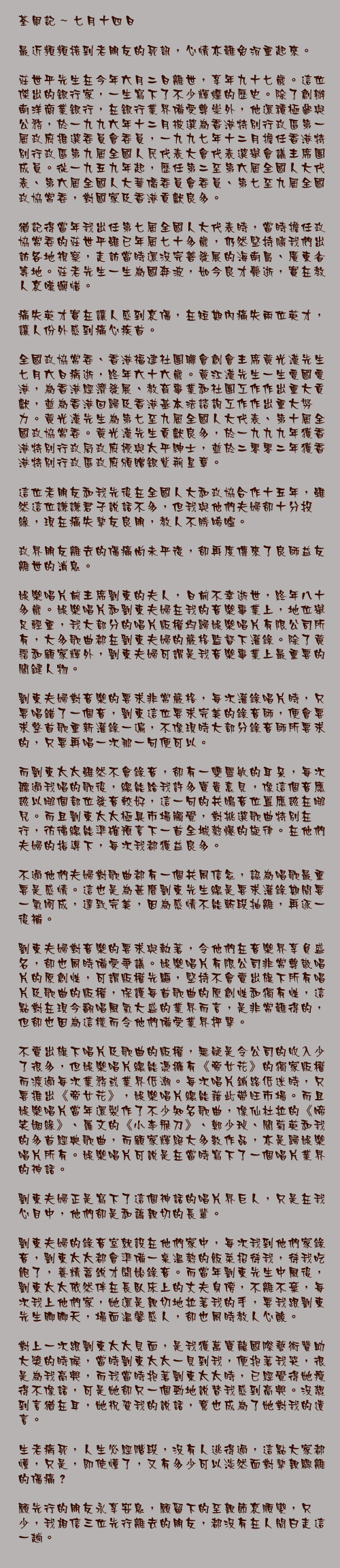 七月十四日

最近頻頻接到老朋友的死訊，心情亦難免沉重起來。

莊世平先生在今年六月二日離世，享年九十七歲。這位傑出的銀行家，一生寫下了不少輝煌的歷史。除了創辦南洋商業銀行，在銀行業界備受尊崇外，他還積極參與公務，於一九九六年十二月被選爲香港特別行政區第一屆政府推選委員會委員，一九九七年十二月擔任香港特別行政區第九屆全國人民代表大會代表選舉會議主席團成員。從一九五九年起，歷任第二至第六屆全國人大代表、第六屆全國人大華僑委員會委員、第七至九屆全國政協常委，對國家及香港貢獻良多。

猶記得當年我出任第七屆全國人大代表時，當時擔任政協常委的莊世平雖已年屆七十多歲，仍然堅持隨我們出訪各地視察，走訪當時還沒完善發展的海南島、廣東省等地。莊老先生一生為國奔波，如今良才薨逝，實在教人哀嘆婉惜。

痛失英才實在讓人感到哀傷，在短期內痛失兩位英才，讓人份外感到痛心疾首。

全國政協常委、香港福建社團聯會創會主席黃光漢先生七月六日病逝，終年六十六歲。黃江漢先生一生愛國愛港，為香港經濟發展、教育事業和社團工作作出重大貢獻，並為香港回歸及香港基本法諮詢工作作出重大努力。黃光漢先生為第七至九屆全國人大代表、第十屆全國政協常委。黃光漢先生貢獻良多，於一九九九年獲香港特別行政局政府授與太平紳士，並於二零零二年獲香港特別行政區政府頒贈銀紫荊星章。

這位老朋友和我先後在全國人大和政協合作十五年，雖然這位謙謙君子說話不多，但我與他們夫婦卻十分投緣，現在痛失摯友良朋，教人不勝唏噓。

政界朋友離去的傷痛尚未平復，卻再度傳來了良師益友離世的消息。

娛樂唱片前主席劉東的夫人，日前不幸逝世，終年八十多歲。娛樂唱片和劉東夫婦在我的音樂事業上，地位舉足輕重，我大部分的唱片版權均歸娛樂唱片有限公司所有，大多歌曲都在劉東夫婦的嚴格監督下灌錄。除了黃霑和顧家輝外，劉東夫婦可謂是我音樂事業上最重要的關鍵人物。

劉東夫婦對音樂的要求非常嚴格，每次灌錄唱片時，只要唱錯了一個音，劉東這位要求完美的錄音師，便會要求整首歌重新灌錄一遍，不像現時大部分錄音師所要求的，只要再唱一次那一句便可以。

而劉東太太雖然不會錄音，卻有一雙靈敏的耳朵，每次聽過我唱的歌後，總能給我許多寶貴意見，像這個音應該以哪個部位發音較好，這一句的共鳴音位置應該在哪兒。而且劉東太太極具市場觸覺，對挑選歌曲特別在行，彷彿總能準確預言下一首全城熱爆的旋律。在他們夫婦的指導下，每次我都獲益良多。

不過他們夫婦對歌曲都有一個共同信念，認為唱歌最重要是感情。這也是為甚麼劉東先生總是要求灌錄期間要一氣呵成，達致完美，因為感情不能斬段抽離，再逐一後補。

劉東夫婦對音樂的要求與執著，令他們在音樂界享負盛名，卻也同時備受爭議。娛樂唱片有限公司非常尊敬唱片的原創性，可謂版權先驅，堅持不會賣出旗下所有唱片及歌曲的版權，保護每首歌曲的原創性和獨有性，這點對在現今翻唱風氣大盛的業界而言，是非常難得的，但卻也因為這樣而令他們備受業界抨擊。

不賣出旗下唱片及歌曲的版權，無疑是令公司的收入少了很多，但娛樂唱片總能憑擁有《帝女花》的獨家版權而渡過每次業務或業界低潮。每次唱片銷路低迷時，只要推出《帝女花》，娛樂唱片總能藉此帶旺市場。而且娛樂唱片當年還製作了不少知名歌曲，像仙杜拉的《啼笑姻緣》、羅文的《小李飛刀》、鄭少秋、關菊英和我的多首經典歌曲，而顧家輝絕大多數作品，亦是歸娛樂唱片所有。娛樂唱片可說是在當時寫下了一個唱片業界的神話。

劉東夫婦正是寫下了這個神話的唱片界巨人，只是在我心目中，他們卻是和藹親切的長輩。

劉東夫婦的錄音室就設在他們家中，每次我到他們家錄音，劉東太太都會準備一桌溫熱的飯菜招待我，待我吃飽了，養精蓄銳才開始錄音。而當年劉東先生中風後，劉東太太依然伴在長臥床上的丈夫身傍，不離不棄，每次我上他們家，她還是親切地拉著我的手，要我跟劉東先生聊聊天，場面溫馨感人，卻也同時教人心酸。

對上一次跟劉東太太見面，是我獲萬寶龍國際藝術贊助大獎的時候，當時劉東太太一見到我，便抱著我哭，很是為我高興，而我當時抱著劉東太太時，已經覺得她瘦得不像話，可是她卻只一個勁地說替我感到高興。沒想到言猶在耳，她祝賀我的說話，竟也成為了她對我的遺言。

生老病死，人生必經階段，沒有人逃得過，這點大家都懂，只是，即使懂了，又有多少可以淡然面對摯親驟離的傷痛？

願先行的朋友永享安息，願留下的至親節哀順變，只少，我相信三位先行離去的朋友，都沒有在人間白走這一趟。