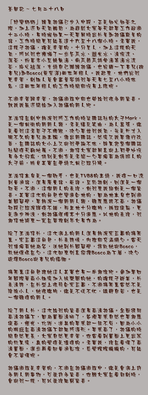 七月二十八日

「野蠻奶奶」續集拍攝已步入中段，正是如火如荼之際，加上近日天氣酷熱，為趕戲大家每天都要工作超過十二小時，有時候如果一天要同時出外景和拍攝廠景的話，工作時間更可能長達十六至十八個小時。老實說，這樣子拍攝，確是辛苦的，十分累人，加上這樣的天氣，所以我也預備了一些冬瓜水、薏米水、清保涼、袪濕茶、粉葛赤小豆鯪魚湯、南瓜節瓜排骨湯等湯水涼茶，降火袪濕，支持自己繼續拍攝，也照顧一下杏兒(胡杏兒)和Bosco(黃宗澤)兩位年輕人。說起來，他們比我更辛苦，劇組人員會盡量安排我每天有七至八小時休息，這兩位年輕人的工作時間卻沒有上限呢。

不過辛苦歸辛苦，拍攝過程中卻也帶給我很多新驚喜。就說說最近開始加入拍攝的新人吧。

王浩信在劇中飾演我所工作的時裝雜誌社的太子Mark，是一個前衛的新新人類，老是嬉皮笑臉，為人囂張，總是看我這老臣子不順眼，決心要挫我銳氣，先是升才入職不久的杏兒為主編，推出新雜誌，然後又說要推行改革，在雜誌的大小上又與我爭論不休，結果把整個雜誌社鬧得天翻地覆。不過，相信大家都同意與上司爭吵沒有多大好處，特別是對方是老闆一心要培育為接班人的太子爺，勝負其實在爭持之前已經分曉。

王浩信本身是一個歌手，也是TVB8的主持，說得一口流利普通話，還有廣東話、英語。至於拍劇，則還是一個初哥。不過，這個新人的表現，對我來說絕對是一個驚喜。其實這次的角色也蠻適合他的，因為他本身也到過美國留學，要飾演一個新新人類，難度應該不高，拍攝初段已經演繹得不錯，而且他十分聰明，稍經提點，更是進步神速，對拍攝環境亦十分適應。以他的表現，我相信他將來一定在電視劇界大有作為。

除了王浩信外，這次遇上的新人還有飾演宋芷喬的楊秀惠。宋芷喬這角色，外表純情，內裡卻充滿機心。當天我借培育她為名，送她到外國留學，拆散她與Bosco，教她懷恨在心，這次回來刻意招攬Bosco為下屬，決心破壞Bosco與杏兒的婚姻。

楊秀惠這角色跟她這人其實也有一半相像吧。參加零四年國際華裔小姐後加入娛樂圈的她，的確樣子甜美，外表清純，在外型上很符合宋芷喬，不過楊秀惠當然不是陰險小人，她很聰明，總是不慌不忙，鎮靜自若，也是一個難得的新人。

除了新人外，這次給我的驚喜還有高清拍攝。全面採用高清拍攝下，因為畫面清晰了，各項要求自然也要相應提高，燈光、化妝、道具的要求都一絲不苟，因為小小的瑕疪在高清拍攝下都無所遁形。要求高了，拍攝的時間自然更長，大家自然更辛苦，但當看到畫面上更出眾的效果後，真的覺得是值得的。老實說，現在看慣了高清畫面，遲些再看回普通影像，感覺矇矇朧朧的，可能會不習慣呢。

拍攝過程是辛苦的，不過在拍攝過程中，總是會遇上許多新人新事物，引發許多驚喜，但願大家在看部劇時，會與我一樣，可以發現無窮驚喜。