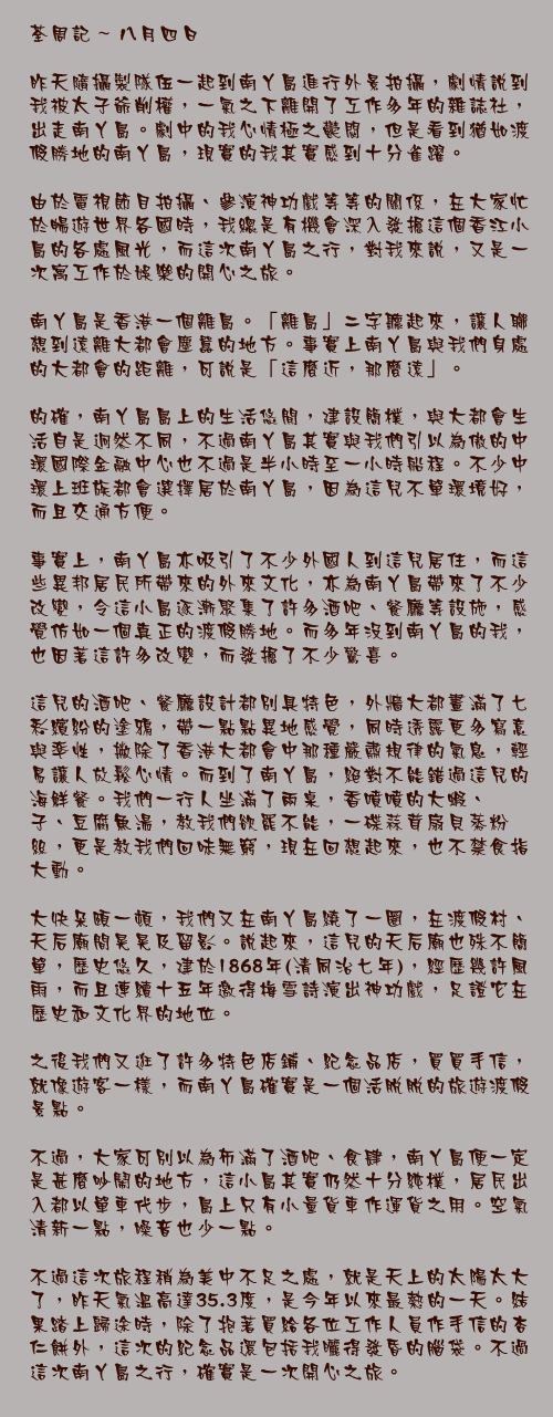 八月四日

昨天隨攝製隊伍一起到南丫島進行外景拍攝，劇情說到我被太子爺削權，一氣之下離開了工作多年的雜誌社，出走南丫島。劇中的我心情極之鬱悶，但是看到猶如渡假勝地的南丫島，現實的我其實感到十分雀躍。

由於電視節目拍攝、參演神功戲等等的關係，在大家忙於暢遊世界各國時，我總是有機會深入發掘這個香江小島的各處風光，而這次南丫島之行，對我來說，又是一次寓工作於娛樂的開心之旅。

南丫島是香港一個離島。「離島」二字聽起來，讓人聯想到遠離大都會塵囂的地方。事實上南丫島與我們身處的大都會的距離，可說是「這麼近，那麼遠」。

的確，南丫島島上的生活悠閒，建設簡樸，與大都會生活自是迥然不同，不過南丫島其實與我們引以為傲的中環國際金融中心也不過是半小時至一小時船程。不少中環上班族都會選擇居於南丫島，因為這兒不單環境好，而且交通方便。

事實上，南丫島亦吸引了不少外國人到這兒居住，而這些異邦居民所帶來的外來文化，亦為南丫島帶來了不少改變，令這小島逐漸聚集了許多酒吧、餐廳等設施，感覺仿如一個真正的渡假勝地。而多年沒到南丫島的我，也因著這許多改變，而發掘了不少驚喜。

這兒的酒吧、餐廳設計都別具特色，外牆大都畫滿了七彩繽紛的塗鴉，帶一點點異地感覺，同時透露更多寫意與率性，撇除了香港大都會中那種嚴肅規律的氣息，輕易讓人放鬆心情。而到了南丫島，絕對不能錯過這兒的海鮮餐。我們一行人坐滿了兩桌，香噴噴的大蝦、蟶子、豆腐魚湯，教我們欲罷不能，一碟蒜茸扇貝蒸粉絲，更是教我們回味無窮，現在回想起來，也不禁食指大動。

大快朵頤一頓，我們又在南丫島繞了一圈，在渡假村、天后廟間晃晃及留影。說起來，這兒的天后廟也殊不簡單，歷史悠久，建於1868年(清同治七年)，經歷幾許風雨，而且連續十五年邀得梅雪詩演出神功戲，足證它在歷史和文化界的地位。

之後我們又逛了許多特色店鋪、紀念品店，買買手信，就像遊客一樣，而南丫島確實是一個活脫脫的旅遊渡假景點。

不過，大家可別以為佈滿了酒吧、食肆，南丫島便一定是甚麼吵鬧的地方，這小島其實仍然十分純樸，居民出入都以單車代步，島上只有小量貨車作運貨之用。空氣清新一點，噪音也少一點。

不過這次旅程稍為美中不足之處，就是天上的太陽太大了，昨天氣溫高達35.3度，是今年以來最熱的一天。結果踏上歸途時，除了抱著買給各位工作人員作手信的杏仁餅外，這次的紀念品還包括我曬得發昏的腦袋。不過這次南丫島之行，確實是一次開心之旅。