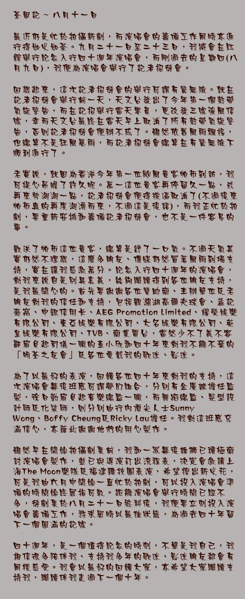 八月十一日

最近仍是忙於拍攝新劇，而演唱會的籌備工作同時亦進行得如火如荼。九月二十一日至二十三日，我將會在紅館舉行紀念入行四十週年演唱會，而剛過去的星期四(八月九日)，我便為演唱會舉行了記者招待會。

回想起來，這次記者招待會的舉行可謂有驚無險。就在記者招待會舉行前一天，天文台發出了今年第一個熱帶氣旋警告，而在記招舉行當天零晨，更改發三號強風信號，幸而天文台最終在當天早上取消了所有熱帶氣旋警告，否則記者招待會便辦不成了。雖然依舊風雨飄搖，但總算不是狂風暴雨，而記者招待會總算在有驚無險下順利進行了。

老實說，就因為香港今年第一位颱風貴客帕布到訪，我可提心吊膽了許久呢。萬一這位貴客再停留久一點，或再來勢洶洶一點，記者招待會便得被逼取消了(不過後來帕布真的再度洶湧而來，不過這是後話)，而我正忙於拍劇，要重新安排和籌備記者招待會，也不是一件容易的事。

歡送了帕布這位貴客，總算是舒了一口氣。不過天氣其實仍然不理想，這麼多朋友、傳媒仍然冒著風雨到場支持，實在讓我感激萬分。紀念入行四十週年的演唱會，對我來說自是別具意義，能夠繼續得到各位朋友支持，是我最開心的。首先要謝謝各位贊助商、主辦單位及老朋友對我的信任和支持，包括觀瀾湖高爾夫球會、盞記燕窩、中銀信用卡、AEG Promotion Limited、耀榮娛樂有限公司、東亞娛樂有限公司、大名娛樂有限公司、英皇娛樂有限公司、TVB、商業電台，當然少不了義不容辭肩負起司儀一職的查小欣和四十年來對我不離不棄的「明荃之友會」及各位愛戴我的歌迷、影迷。

為了以最好的表演，回餽各位四十年來對我的支持，這次演唱會幕後班底可謂夢幻組合，分別有金廣誠擔任監製，徐日勤肩負起音樂總監一職，而舞蹈總監、髮型設計師及化裝師，則分別由行內頂尖人士Sunny Wong、Boffy Cheung及Ricky Lau擔任。我對這班底充滿信心，亦藉此謝謝他們的用心製作。

雖然早在開始拍攝劇集前，我和一眾幕後雄獅已積極商討演唱會製作，並已與導演訂出流程表，決定會邀請上海The Moon樂隊及福建雜技團表演，希望擦出新火花，可是我由六月中開始一直忙於拍劇，可以投入演唱會準備的時間始終屈指可數。距離演唱會舉行時間已經不多，待劇集於八月二十一日煞科後，我便要立刻投入演唱會籌備工作，務求屆時以最佳狀態，為過去四十年留下一個圓滿的記號。

四十週年，是一個值得紀念的時刻，不單是我自己，我相信很多陪伴我、支持我多年的歌迷、影迷朋友都會有同樣感受。我會以最好的回餽大家，亦希望大家繼續支持我，繼續伴我走過下一個十年。