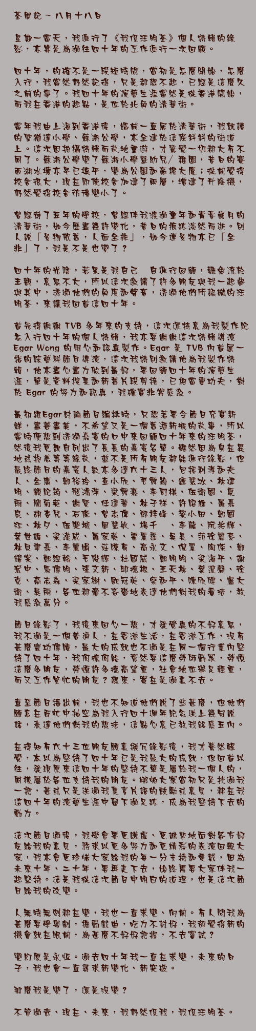 八月十八日

星期一當天，我進行了《我係汪明荃》個人特輯的錄影，亦算是為過往四十年的工作進行一次回顧。

四十年，的確不是一段短時間，當初是怎麼開始，怎麼入行，我當然仍然記得，只是都想不起，已經是這麼久之前的事了。我四十年的演藝生涯當然是從香港開始，而我在香港的起點，是位於北角的清華街。

當年我由上海到香港後，婚前一直居於清華街，我就讀的聖猶達小學、蘇淅公學，亦全建於這條斜斜的街道上。這次因拍攝特輯而故地重遊，才驚覺一切都大有不同了。蘇淅公學變了蘇淅小學暨幼兒／稚園，昔日的賽西湖水塘亦早已填平，變為公園和高樓大廈；從前覺得校舍很大，現在即使校舍加建了兩層，增建了升降機，仍然覺得校舍彷彿變小了。

曾經待了五年的學校，曾經伴我渡過童年和青春歲月的清華街，如今歷盡幾許變化，昔日的痕跡淡然而逝。別人說「景物依舊，人面全非」，如今連景物亦已「全非」了，我是不是也變了？

四十年的光陰，若果是我自己兀自進行回顧，難免流於主觀，意思不大，所以這次邀請了許多朋友與我一起參與其中，透過他們的角度和聲音，透過他們所認識的汪明荃，來讓我回首這四十年。

首先得謝謝 TVB 多年來的支持，這次還特意為我製作紀念入行四十年的個人特輯，我亦要謝謝這次特輯導演Egar Wong的用心和認真製作。Egar 是 TVB 內首屈一指的綜藝科節目導演，這次我特別邀請他為我製作特輯，他亦盡心盡力做到最好，要回顧四十年的演藝生涯，單是資料搜集和新舊片段剪接，已相當費功夫，對於 Egar 的努力和認真，我確實非常感激。

最初跟Egar討論節目編排時，只想著要令節目充實新鮮，盡善盡美，不希望又是一個舊酒新瓶的故事，所以當時便想到透過嘉賓的口中來回顧四十年來的汪明荃，然後我更親自列出了長長的嘉賓名單。雖然因為身在異地或抱恙等等緣故，並不是所有朋友都能進行錄影，但最終節目的嘉賓人數亦多達六十三人，包括利孝和夫人、金庸、鄭裕玲、查小欣、毛舜筠、鍾慧冰、林建明、顧紀筠、寇鴻萍、梁舜燕、李司棋、伍衛國、夏雨、關菊英、謝賢、任達華、林子祥、許紹雄、羅嘉良、胡杏兒、石修、曾志偉、鄧梓峰、黎小田、鄭國江、林夕、伍樂城、周慧敏、楊千嬅、李龍、阮兆輝、葉世雄、梁漢威、羅家英、霍震霆、吳昊、范徐麗泰、林貝聿嘉、李麗娟、莊陳有、高永文、倪震、陶傑、鄭耀棠、鄭經翰、毛俊輝、杜國威、鄭明明、梁海平、謝宏中、馬偉明、張文新、邱德根、王天林、葉潔磬、徐克、高志森、梁家樹、歐冠英、蔡和平、陳欣健、盧大衛、吳雨，各位都毫不吝嗇地表達他們對我的看法，教我感激萬分。

節目錄影了，我後來回心一想，才發覺真的不好意思，我不過是一個普通人，在香港生活，在香港工作，沒有甚麼豐功偉績，最大的成就也不過是在同一個行業內堅持了四十年，我何德何能，竟然要這麼勞師動眾，勞煩這麼多朋友，勞煩許多德高望重，社會地位舉足輕重，而又工作繁忙的朋友？想來，實在是過意不去。

直至節目播出前，我也不知道他們說了些甚麼，但他們願意在百忙中抽空為我入行四十週年紀念送上幾句說話，表達他們對我的想法，這點心意已教我銘感五內。

在得知有六十三位朋友願意撥冗錄影後，我才驀然醒覺，本以為堅持了四十年已是我最大的成就，但回首以往，發現原來這四十年的堅持不單是屬於我一個人的，同樣屬於各位支持我的朋友。哪怕大家當初只是扶過我一把，甚或只是送過我隻言片語的鼓勵或意見，都在我這四十年的演藝生涯中留下過足跡，成為我堅持下去的動力。

這次節目過後，我學會要更謙虛、更誠摯地面對各方好友給我的意見，務求以更多努力和更精彩的表演回報大家，我亦會更珍惜大家給我的每一分支持和愛戴，因為未來十年、二十年，要再走下去，始終需要大家伴我一起堅持。這是我從這次節目中明白的道理，也是這次節目給我的改變。

人無時無刻都在變，我也一直求變、向前。有人問我為甚麼要學粵劇，推動戲曲，吃力不討好，我卻覺得新的機會就在眼前，為甚麼不好好把握，不去嘗試？

變幻原是永恆。過去四十年我一直在求變，未來的日子，我也會一直尋求新變化、新突破。

那麼我是變了，還是沒變？

不管過去、現在、未來，我仍然係我，我係汪明荃。