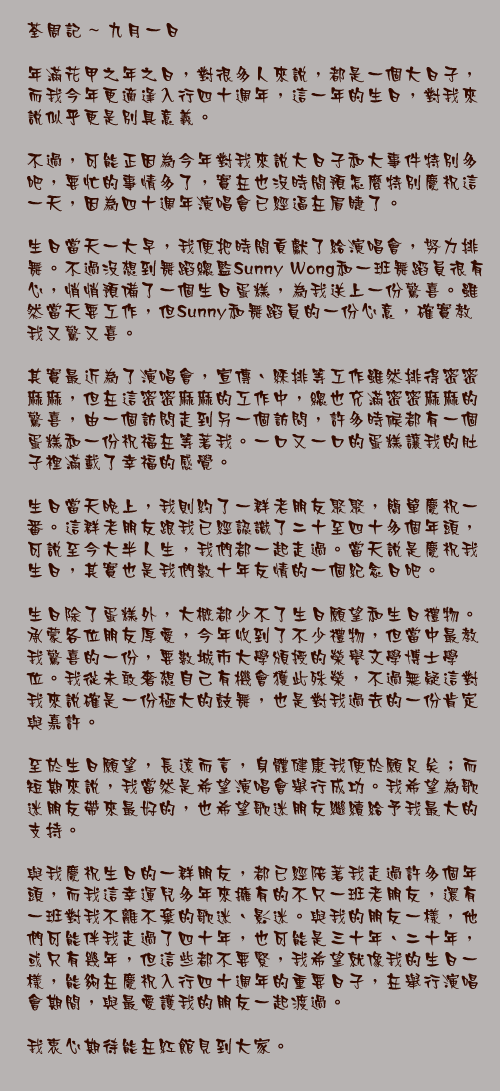 九月一日

年滿花甲之年之日，對很多人來說，都是一個大日子，而我今年更適逢入行四十週年，這一年的生日，對我來說似乎更是別具意義。

不過，可能正因為今年對我來說大日子和大事件特別多吧，要忙的事情多了，實在也沒時間預怎麼特別慶祝這一天，因為四十週年演唱會已經逼在眉睫了。

生日當天一大早，我便把時間貢獻了給演唱會，努力排舞。不過沒想到舞蹈總監Sunny Wong和一班舞蹈員很有心，悄悄預備了一個生日蛋糕，為我送上一份驚喜。雖然當天要工作，但Sunny和舞蹈員的一份心意，確實教我又驚又喜。

其實最近為了演唱會，宣傳、綵排等工作雖然排得密密麻麻，但在這密密麻麻的工作中，總也充滿密密麻麻的驚喜，由一個訪問走到另一個訪問，許多時候都有一個蛋糕和一份祝福在等著我。一口又一口的蛋糕讓我的肚子裡滿載了幸福的感覺。

生日當天晚上，我則約了一群老朋友聚聚，簡單慶祝一番。這群老朋友跟我已經認識了二十至四十多個年頭，可說至今大半人生，我們都一起走過。當天說是慶祝我生日，其實也是我們數十年友情的一個紀念日吧。

生日除了蛋糕外，大概都少不了生日願望和生日禮物。承蒙各位朋友厚愛，今年收到了不少禮物，但當中最教我驚喜的一份，要數城市大學頒授的榮譽文學博士學位。我從未敢奢想自己有機會獲此殊榮，不過無疑這對我來說確是一份極大的鼓舞，也是對我過去的一份肯定與嘉許。

至於生日願望，長遠而言，身體健康我便於願足矣；而短期來說，我當然是希望演唱會舉行成功。我希望為歌迷朋友帶來最好的，也希望歌迷朋友繼續給予我最大的支持。

與我慶祝生日的一群朋友，都已經陪著我走過許多個年頭，而我這幸運兒多年來擁有的不只一班老朋友，還有一班對我不離不棄的歌迷、影迷。與我的朋友一樣，他們可能伴我走過了四十年，也可能是三十年、二十年，或只有幾年，但這些都不要緊，我希望就像我的生日一樣，能夠在慶祝入行四十週年的重要日子，在舉行演唱會期間，與最愛護我的朋友一起渡過。

我衷心期待能在紅館見到大家。