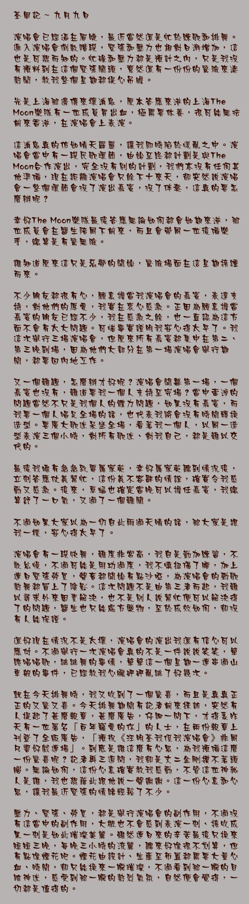 九月九日

演唱會已經逼在眉睫，最近當然還是忙於練歌和排舞。進入演唱會倒數階段，緊張和壓力也相對日漸增加，這也是可想而知的。忙碌和壓力都是預計之內，只是我沒有預料到在這個緊張關頭，竟然還有一份份的驚險來湊熱鬧，教我整個星期都提心吊膽。

先是上海那邊傳來壞消息，原本答應來港的上海The Moon樂隊有一位成員胃出血，極需要休養，很可能無法前來香港，在演唱會上表演。

這消息真的仿如晴天霹靂，讓我即時陷於慌亂之中。演唱會當中有一段民歌環節，由始至終都計劃是與The Moon合作演出，完全沒有別的計劃，我們亦沒有任何其他準備，現在距離演唱會只餘下十來天，卻突然說演唱會一整個環節會沒了演出嘉賓，沒了伴奏，這真的要怎麼辦呢？

幸好The Moon樂隊最後答應無論如何都會如期來港，那位成員會在醫生陪同下前來，而且會帶同一位後備樂手，總算是有驚無險。

誰知道原來這只是惡夢的開始，驚險場面在這星期接踵而來。

不少朋友都很有心，願意擔當我演唱會的嘉賓，表達支持，對他們的厚愛，我實在衷心感激。正因為願意擔當嘉賓的朋友已經不少，我在感激之餘，也一直認為這方面不會有太大問題。可惜事實證明我安心得太早了。我這次舉行三場演唱會，但原來所有嘉賓都集中在第二、第三晚到場，因為他們大部分在第一場演唱會舉行期間，都要回內地工作。

又一個難題，怎麼辦才好呢？演唱會開幕第一場，一個嘉賓也沒有，難道要我一個人支持至完場？當中牽涉的問題當然不只是我個人的體力問題，如果沒有嘉賓，而我要一個人唱足全場的話，也代表我將會沒有時間轉換造型。要廣大歌迷呆坐全場，看著我一個人，以同一造型表演三個小時，對所有歌迷、對我自己，都是難以交代的。

最後我唯有急急致電羅家英，幸好羅家英聽到情況後，立刻答應仗義幫忙，這份義不容辭的情誼，確實令我感動又感激。後來，草蜢也確定當晚可以擔任嘉賓，我總算舒了一口氣，又過了一個難關。

不過如果大家以為一切自此雨過天晴的話，那大家是跟我一樣，安心得太早了。

演唱會有一段快舞，難度非常高，我自是勤加練習，不敢怠慢，不過可能是用功過度，我不慎扭傷了腰，加上連日緊張勞累，聲音都開始有點沙啞，為演唱會的勁歌熱舞都冒上了陰影。這次問題不是由第三者而起，我難以尋求外來因素解決，也不是別人說幫忙便可以解決得了的問題，醫生也只能處方藥物，至於成效如何，卻沒有人能保證。

還好現在情況不是太壞，演唱會的演出我還有信心可以應付。不過舉行一次演唱會真的不是一件說說笑笑，單純唱唱歌，跳跳舞的事情，單單這一個星期一連串過山車般的事件，已經教我心臟砰砰亂跳了好幾次。

就在今天排舞時，我又收到了一個驚喜，而且是真真正正的又驚又喜。今天排舞期間有記者前來採訪，突然有人提起了甚麼報章，甚麼廣告，仔細一問下，才得悉昨天有一位署名「百年寵愛的你」的人士，在兩份報章上刊登了全版廣告，「預祝《汪明荃我係我演唱會》非同凡響好戲連場」。到底是誰這麼有心思，為我預備這麼一份驚喜呢？記者再三追問，我卻是丈二金剛摸不著頭腦。無論如何，這份心意確實教我感動，不管這位神秘人是誰，我也想藉此跟他說一聲謝謝。這一份心意和心思，讓我最近緊張的情緒輕鬆了不少。

壓力、緊張、勞累，都是舉行演唱會的副作用，不過沒有這當中的副作用，大概也不會感到表演一刻、接收成果一刻是如此璀璨美麗。雖然連日來的辛苦最後只換來短短三晚，每晚三小時的流麗，聽來好像很不划算，但有點像煙花吧。煙花由設計、生產至佈置都需要大量心血、時間，卻只能換來一瞬璀璨，不過看到那一瞬的目眩神迷，感受到那一瞬的熱烈氣氛，自然便會覺得，一切都是值得的。