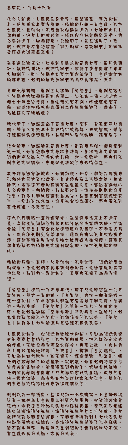 九月十六日

很多人都說，人應該忘記背後，展望將來，努力向前走。這句說話其實沒有錯，時間的巨輪一直在轉，我們也應該一直向前，不應該只沉醉在過去。大都市內人人都向前，沒有人回首以往。所以現今社會瞬息萬變，許多事錯過了，回過頭來，已經變了，甚至消失了。想想，我們會不會把這份「努力向前，忘記過去」的精神發揮得太淋漓盡至呢？

在香港放眼望去，四處都是新式的高樓大廈，最新的設計，最新的科技，我們的過去，還餘下些甚麼呢？百年大樹倒了，數十年歷史大屋也要跟著倒了，在這個向前的都市裡，我們的歷史和過去漸漸只能湮滅、消失。

早兩天看新聞，看到工人拆卸「景賢里」，看到見證七十年歷史的紅磚綠瓦化成塵土，心不由一痛。活活的一個七十年歷史遺跡，風吹雨打它不倒，烽煙戰火它不塌，卻這樣被時代與經濟利益硬生生摧毀了、糟蹋了，怎能讓人不唏噓呢？

時代變了，四處蓋滿了高樓大廈，它卻兀自晃著亭台樓閣，帶著上世紀三十年代的中式軀幹，西式靈魂，帶著這種獨特的建築風格，在鬧市中自我沉醉，孤芳自賞。

現今都市，四處都是高樓大廈，走到世界哪一個角落都是一樣，如果把過去的痕跡全抹掉，全建成萬丈高樓，我們便完全融入了時代的巨輪，把一切輾碎，再也找不到自己的獨特性，也無疑是抹殺了自我的存在。

其他許多國家和城市，如新加坡、北京，都努力維護自己獨特的歷史文化建築，在古蹟保育上成績卓然。相比起來，香港這方面的成績實在強差人意。當然香港地小人多確實是一個問題，而且香港是一個徹徹底底的商業社會，許多人都以經濟利益為先，在商業利害關係衝突下，一切都可以犧牲。商業社會除經濟外，再也看不到其他價值，多麼可悲。

這次政府雖然一直拖泥帶水，在整件事態度上不清不楚，幸好發展局局長林鄭月娥危急關頭當機立斷，才能免除「景賢里」完全化為建築廢料的厄運。不過長遠而言，政府還是制定完善法例，讓政府得以更有效保護古蹟，讓發展商在失去地皮時也能獲得明確保障，讓市民都有保留我們的歷史的權利與意識，這才是最好的辦法。

時間的巨輪一直轉，只會向前，不會向後，我們都應該向前看，但是我們不能否認前面的路，是由背後的路延伸出來，而我們一直向前走，其實也不過是為過去增值。

「景賢里」建於一九三零年代，卻不只是停留在一九三零年代，歷史一直向前，「景賢里」也像一個有機體一樣一直向前，許多香港人都在它旁邊留下過足跡，包括我。對我來說，「景賢里」不單是一個七十年前的遺跡，也是我在拍攝「京華春夢」時的場景。在那兒，我亦曾經留下過不少足印。我相信除了我以外，「景賢里」在許多人心中都還有著各種不同的故事。

人應該向前走，但我們仍能穩步向前，是因為我們的過去是實實在在的存在。我們要向前看，但不能否定過去的價值，不能把過去完全抹殺掉，再棄如敝屣。現在許多人可以灑脫地拆掉「景賢里」，拆掉「皇后碼頭」，是因為在他們眼中，那不過是一幢建築物，而且是一幢他們已經看過了的建築物。試想想，如果我們把這些歷史遺跡都拆卸掉，那麼將來我們的下一代回首以往時，他們還能看到甚麼呢？只有屬於當代的產物，與世界各地一樣的建築，過去對他們來說就像不曾存在，屬於我們自己歷史的延續性也就這樣斷開了。

剛剛收到一個消息，在這兒加一小段後話。上星期我提及有一位神秘人在報章上刊登全頁廣告，祝賀我演唱會成功，今天這位神秘人的身份終於揭盅，原來是古董鐘錶收藏家梅強年先生。梅強年先生早在二十年前，便曾邀請我到美國登台演出，不過當時礙於我人大代表的身份和緊張的政治關係，為梅強年先生帶來了不少麻煩。想不到多年後，梅強年先生對我的支持仍然半分不減，實在讓我萬分感動，亦萬分感激。