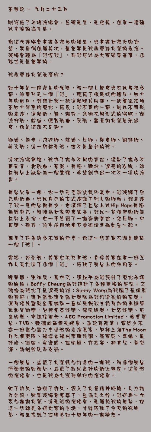 九月二十三日

剛完成了三場演唱會，感覺是累，是輕鬆，還有一種難以言喻的滿足感。

對這次演唱會有很多很多的構思，也有很大很大的期望，票房倒還屬其次，最重要是我想帶給大家的表演。演唱會題為「我係我」，而我可以為大家帶來甚麼，這點才是最重要的。

我想帶給大家甚麼呢？

四十年是一段漫長的光陰，而一個人原來也可以有很多面，那麼只是一個「我」，便成了很廣泛的題目。四十年的歲月，我跟大家一起透過短片回顧，一起重溫汪明荃四十年來的變化、成長；我不同的一面，則以不同形的表演，透過歌、舞、獨白，透過不同形式的唱腔，像流行歌、戲曲、懷舊歌曲、民歌，盡量向大家展示出來，但是這還不足夠。

歌曲、舞步；流行歌、戲曲、民歌；廣東歌、國語歌、英文歌；這一切都是我，但不是全部的我。

這次演唱會裡，我作了很多不同的嘗試，揉合了很多不同元素，把歌曲、音樂、舞蹈、雜技、漂亮的衣服，都在舞台上融合為一個整體，希望創作出一次不一樣的演出。

舞台只有一個，但一切元素都裝載於其中。我演繹了自己的歌曲，也以自己的方式演繹了別人的歌曲；我表演了我一貫的台風舞步，也選擇了在台上以Hip Hops舞蹈挑戰自己，同時為大家帶來驚喜；我以一貫慣常的歌舞在台上表演，也一手策劃了一個嶄新嘗試，把民歌、中西樂、雜技，把中港兩地東方藝術精萃融合在一起。

匯集了許多許多不同的元素，但這一切其實不過是關於一個「我」。

當然，說是我，其實也不只有我，背後其實還有一班工作人員打造了這個「我」，成就了舞台上的汪明荃。

陳華國、朱祖兒、奚仲文、張叔平為我設計了變化多端的服飾；Boffy Cheung為我設計了多種風格的髮型；文潤玲為我化了最漂亮的妝；Sunny Wong為我編了最精彩的舞蹈；徐日勤和徐日勤大樂隊為我打造最好的音樂；還有唱片監製金廣誠和一直以來對我支持有加的主辦單位和贊助商，包括東亞娛樂、耀榮娛樂、大名娛樂、英皇娛樂、中銀信用卡、AEG Promotion Limited、商業電台、TVB、觀瀾湖高爾夫球會、盞記燕窩等；當然少不得一班盡心盡力支持我的表演嘉賓，包括上海The Moon月之源樂隊、福建省福州市雜技團、羅家英、草蜢、吳仟峰、側田、梁漢威、伍衛國、許志安、胡杏兒、黃宗澤、新劍郎及李克勤。

一個舞台，盛載了大家精心打造的一個我，而這個舞台所面對的四面台，盛載了數以萬計的歌迷朋友。這是我的演唱會，也是我為大家而舉行的演唱會。

忙了許久，期待了許久，投入了大量精神時間、人力物力金錢，結果演唱會落幕了，在滿足之餘，我得再一次衷心謝謝大家。這是我的演唱會，是屬於我的舞台，但這一切都是多得大家的支持，才能成就了今天的汪明荃，而且成就了汪明荃四十周年的一個夢想。