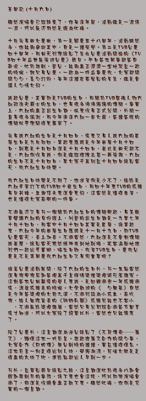 十月六日

雖然演唱會已經結束了，但每逢年尾，活動總是一浪接一浪，所以最近仍然是頗為忙碌。

十月先有兩大慶典，第一是國慶五十八周年，活動縱然多，但能夠參與其中，自是一種榮譽。第二是TVB台慶四十周年，而前天我便錄影了象徵台慶活動開始的《TVB四十年盛世最強迎台慶》節目。平日各位同事都各自奔波，忙於拍劇、登台，能夠真正濟濟一堂地聚在一起的時候，就只有台慶。一起為一件盛事慶祝，大家都開開心心，悉心打扮，每年這種衣香鬢影的景象，總是會讓人心情大好。

說起台慶，其實即是TVB的生日，而關於TVB靈魂人物六叔邵逸夫爵士的生日，也有很多沸沸揚揚的傳聞。事實上，六叔的真正出生日期，從來沒有正式公開，外間一直有很多揣測，而今年適逢六叔一百大壽，各種各樣的傳聞似乎便鬧得更厲害了。

先有說六叔的生日是十月四日，後來又有人說六叔的農曆生日是九月初四，算起來應該是今年西曆十月十四日，到底是十月四日還是十月十四日，甚或是兩天都不是，六叔倒沒有說，倒是總經理陳志雲一再強調，六叔的生日不是十月四日，要大家千萬別在十月四日錄影當天，祝六叔生日快樂。

祝六叔生日快樂是不用了，但道賀倒是少不了，始終是六叔辛苦打下的TVB四十歲生日，而四十年來TVB的成績有目共睹，且相信未來還會更好，這當然是值得恭賀，也是值得大家高興的一件事。

不過最近又有另一個關於六叔生日的傳聞興起，有某報章聲稱六叔的身份證上，刊登的出生日期是一九零七年十月十四日，而當中十月十四日其實是農曆，換算起來，六叔今年的西曆生日應該是十一月十九日，即TVB台慶當天，喜上加喜。不過當然，六叔還是不會對傳聞說甚麼，錄影當天依然精神爽利地到場，笑容滿面地跟我們一起比手畫腳，唱生日歌，祝賀TVB生日，慶祝台慶是不是等同慶祝六叔生日又有何重要呢？

隨著台慶活動展開，除了六叔的生日外，另一焦點當然還有視帝視后和各項萬千星輝頒獎禮獎項將花落誰家。這對各位台前幕後的藝人來說，是回顧過去一年成績過後，派發成績表的時候。大受歡迎的《溏心風暴》自然是今年各獎項的大熱之選，不過我認為小成本，高收視，給人無限驚喜的《師奶兵團》成績可能也不容小覷，不過最終獎項誰屬，當然只有公司綜合過各方因素後才知道，所以大家除了投票以外，當然也只能猜度了。

除了台慶外，這星期還為港台錄影了《不死傳奇──羅文》，緬懷這位一代巨星。想起跟羅文合作的開心事，大家合作《白蛇傳》舞台劇時的種種，實在值得懷念。這位巨星一向走得比別人快，帶領潮流，可惜大概是走得真的太快了吧，連終點都比人早到一步。

另外，在電影節目錄影之餘，這星期還忙於很多八和會館和粵劇界的事務，接下來也會這樣，所以即使演唱會過了，卻還是沒機會真正歇下來。雖然忙碌，但倒是充實的一個星期。