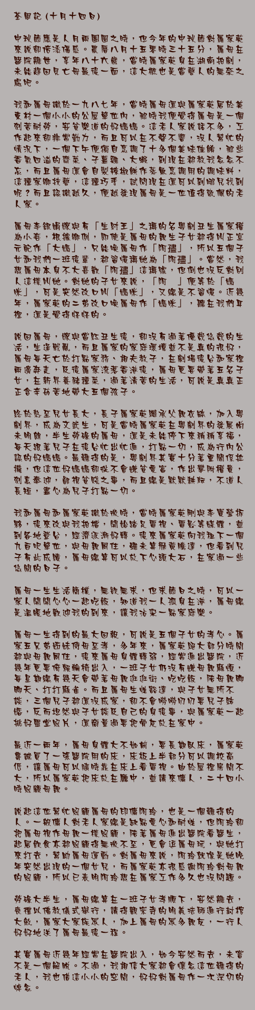 十月十四日

中秋節應是人月兩團圓之時，但今年的中秋節對羅家英來說卻倍添傷感。農曆八月十五零時三十五分，羅母在醫院離世，享年八十六歲，當時羅家英身在湖南拍劇，未能趕回見亡母最後一面，這大概也是當藝人的無奈之處吧。

我和羅母識於一九八七年，當時羅母還與羅家英居於美東村一個小小的公屋單位內，那時我便覺得羅母是一個刻苦耐勞，安貧樂道的好媽媽。這老人家說話不多，工作起來卻非常勤力，而且可以在不聲不響，沒人幫忙的情況下，一個下午便獨自烹調了十多個美味佳餚，那些香氣四溢的齋菜、子薑雞、大蝦，到現在都教我念念不忘，而且羅母還會自製辣椒餅作蒸魚烹調用的調味料，這種家鄉技藝，這種巧手，試問現在還可以到哪兒找到呢？而且認識越久，便越發現羅母是一位值得敬佩的老人家。

羅母李銀娟嫁與有「生紂王」之稱的名粵劇丑生羅家權為小妾，根據鄉例，即使是羅母的親生子女都得叫正室元配作「大媽」，只能喚羅母作「阿孻」，所以五個子女和我們一班後輩，都習慣稱她為「阿孻」。當然，我想羅母本身不大喜歡「阿孻」這稱號，但倒也沒反對別人這樣叫她。對她的子女來說，「阿孻」便等於「媽咪」，可是突然改口叫「媽咪」，又總是不習慣。近幾年，羅家英的二弟改口喚羅母作「媽咪」，聽在我們耳裡，還是覺得怪怪的。

說回羅母，嫁與當紅丑生後，卻沒有過著優哉悠哉的生活，生逢戰亂，而且羅家的家庭環境並不是真的很好，羅母每天亡於打點家務、相夫教子，在劇場後台和家裡兩邊奔走，及後羅家流落香港後，羅母更要帶著五名子女，在新界養豬種菜，過著清苦的生活，可說是真真正正含辛茹苦地帶大五個孩子。

終於熬至兒女長大，長子羅家英繼承父親衣缽，加入粵劇界，成為文武生，可是當時羅家英在粵劇界的發展尚未明朗，半生勞碌的羅母，還是未能停下來稍稍享福，每天跟著兒子在後台忙出忙進，打點一切，成為行內公認的好媽媽。最難得的是，粵劇界其實十分著重關係拉攏，但這位好媽媽卻從不會嫌貧愛富，作出攀附權貴，刻意奉迎，鄙視貧賤之事，而且總是默默耕耘，不道人長短，盡心為兒子打點一切。

我和羅母和羅家英識於微時，當時羅家英剛與李寶瑩拆夥，後來改與我拍檔，開始踏足電視、電影等媒體，並到各地登台，經濟逐漸好轉。後來羅家英向我租下一個九百呎單位，與母親同住，雖未算飛黃騰達，但看到兒子有此成績，羅母總算可以放下心頭大石，在家過一些悠閒的日子。

羅母一生生活簡樸，無欲無求，但求節日之時，可以一家人開開心心一起吃飯，知道我一人孤身在港，羅母總是溫暖地歡迎我的到來，讓我沾染一點家庭樂。

羅母一生得到的最大回報，可說是五個子女的孝心。羅家五兄弟姊妹侍母至孝，多年來，羅家英絕大部分時間都與母親同住，後來羅母身體轉弱，經常進出醫院，近幾年更要倚賴輪椅出入，一班子女仍沒有嫌母親麻煩，每星期總有幾天會帶著母親逛逛街、吃吃飯，陪母親聊聊天、打打麻雀。而且羅母生性豁達，與子女無所不談，三個兒子都還沒成家，卻不會嘮嘮叨叨要兒子結婚，反而坦然與子女談及自己的身後事，與羅家英一起挑好靈堂照片，還商量過要把骨灰放在家中。

最近一兩年，羅母身體大不如前，要長期臥床，羅家英專誠買了一張醫院用的床，床板上半部分可以調校高低，讓羅母可以隨時靠在床上看電視。由於屋裡房間不大，所以羅家英把床放在廳中，並請來傭人，二十四小時照顧母親。

說起這位幫忙照顧羅母的印傭阿玲，也是一個難得的人。一般傭人對老人家總是缺點愛心和耐性，但阿玲卻把羅母視作母親一樣照顧，陪著羅母進出醫院看醫生，起居飲食亦都照顧得無微不至，更會逗羅母玩，與她打來打去，幫助羅母運動。對羅母來說，阿玲就像是她晚年突然出現的一個女兒，而羅家英亦很感謝阿玲對母親的照顧，所以已表明阿玲想在羅家工作多久也沒問題。

勞碌大半生，羅母總算在一班子女孝順下，安然離去，喪禮以佛教儀式舉行，請得觀宗寺的明義法師進行封棺大斂，羅家大家族眾人，加上羅母的眾多親友，一行人好好地送了羅母最後一程。

其實羅母近幾年經常在醫院出入，如今安然而去，未嘗不是一個解脫。不過，我相信大家都會懷念這位難得的老人，我也借這小小的空間，好好對羅母作一次深切的悼念。