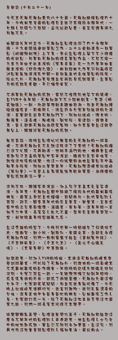 十月二十一日

今天王天林天林叔慶祝八十大壽。天林叔縱橫影壇六十年，今晚前來賀壽的影壇巨星鉅子亦橫跨多個年代，一大夥人既開心又熱鬧，盛況比起台慶，甚至可謂有過之而無不及。

由國語片年代至今，天林叔在影壇遨遊了六十多個年頭，十九歲開始參與電影工作，二十二歲執導第一部電影《峨媚飛劍俠》上下集，自此在影壇上留下不少輝煌的光與影，而要數天林叔的得意電影作品，不可不提一九五九年由尤敏主演的《家有喜事》及一九六零年由葛蘭主演的《野玫瑰之戀》，兩部經典之作更分別贏得亞洲影展最佳導演及中國一百部最具代表性電影的殊榮。除此之外，天林叔更榮獲金紫荊終身成就獎等，在電影界的成就及貢獻，早已備受肯定。

不過要數天林叔的成就，當然不僅限於他名下的獎項，在TVB十多年間，天林叔拍下不少經典劇集，更憑《啼笑姻緣》一劇，掀起電視劇主題曲熱潮，而且天林叔積極提攜後輩，栽培新人，現在許多大家耳熟能詳的大導演，其實都是出自天林叔門下，例如杜琪峰、陳木勝、林嶺東、潘嘉德、林德祿、劉仕裕、黃建勳、譚朗昌等，各人都奉天林叔為啟蒙恩師，如今亦各自在這銀色舞台上，繼續延展天林叔的成就。

無可否認，現時在影壇叱吒風雲的是天林叔的一班高徒，不過天林叔是不是就這樣退了下來呢？天林叔的確已退下火線，不再執導，但桃李滿門的他，偶爾會在徒弟和兒子王晶的電影中客串演出，雖說只是客串性質，就像退休後的娛樂，但這一份娛樂卻為他在電影界中贏取更多殊榮，例如二零零五年，天林叔便憑徒弟杜琪峰《黑社會》一片登上金馬獎最佳男配角寶座，為輝煌的電影成就再添一筆。

退而不休，繼續客串演出，加上兒子王晶亦是著名導演，多年來，天林叔在圈中結識了橫跨多代的幕前幕後朋友，壽宴上自然星光熠熠，熱鬧非凡。數代電影紅人齊聚，邵氏、國泰等年代的巨星雷震、周萱等，至五虎當中的三兄弟苗僑偉、湯鎮業、黃日華，還有年輕一輩如方力申等，嘉賓名人數之不盡，歷年巨星新貴齊聚一堂，剎那間真有時空錯亂之感。

在這交錯的時空下，今晚我也同一時間碰見了好幾任丈夫，像謝賢、鄭少秋、劉松仁、黃錦燊等，全都是多得天林叔作媒，我們一對對鴛鴦才能在《書劍恩仇錄》、《千王群英會》、《千王之王》、《萬水千山總是情》、《京華春夢》中等結緣。

回想起來，我加入TVB的時候，亦適逢天林叔的徒弟自藝訓班畢業，所以除了天林叔外，我跟他的一班高徒亦不乏幕前幕後的合作機會。年輕時的記憶大概總是特別深刻，大家又聚在一起，一晃眼便仿彿又回到年輕時，成長後有過的芥蒂，都成了過眼雲煙，天林叔大壽這個大日子，大家都笑笑鬧鬧，而且可說有點玩瘋了，今天晚上杜琪峰更借醉行兇，拉著我親吻，說我是最漂亮的女性，還有其他平日各有各忙的朋友、台前幕後工作人員，大家都打成一片，除了天林叔這位主角享受這次壽宴之餘，我們一班嘉賓亦玩得不亦樂乎。

娛樂圈瞬息萬變，影壇發展變化萬千，天林叔卻能把這麼多不同年代的影壇紅人串連起來，他在影壇人士心目中的地位和成就，實在已不用我多加筆墨。在這兒，我再次祝這位重量級影壇紅人福如東海，壽比南山。