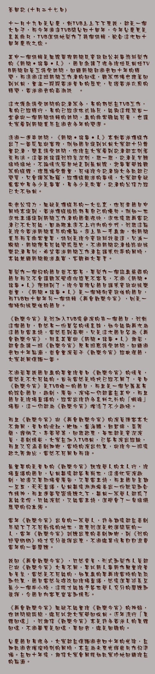 十月二十七日)

十一月十九日是台慶，對TVB上上下下來說，都是一個大日子，而今年適逢TVB開台四十周年，今年台慶更是意義非凡，TVB還特地製作了幾個特輯，配合這次四十周年慶祝之旅。

其中一個特輯是無綫電視新聞及資訊部公共事務科製作的《新聞‧話事‧人》，節目邀請了很多現任及前任TVB新聞部員工接受訪問，回顧新聞部過去四十年的轉變，而透過這班新聞工作者的回憶，觀眾仿彿也跟著回到以前，重溫一段段香港昔日的歷史，見證香港政府的轉變，香港過去的高潮跌宕。

這次獲邀接受訪問的記者眾多，有的仍然在TVB工作，有的已經轉行，有的已經退休或移民，能夠這樣聚首一堂參與一個新聞特輯的訪問，真的非常難能可貴，也讓大家看到新聞業界在過去多年的變遷。

透過一連串訪問，《新聞‧話事‧人》亦對香港傳媒作出了一番反思與審視，例如節目提到以前大家都十分尊重記者，樂意接受訪問，但現在大家看到記者都立刻落荒而逃。這番說話讓我印象深刻，想一想，記者是甘願隨時隨地，不論情況安危地走到最前線，把事實帶給觀眾的媒體，理應備受尊重，可惜現今記者絕大多數都已變質，只會譁眾取寵，經傳媒報道的事情，大家都會疑慮當中有多少是事實，有多少是失實，記者的公信力經已大不如前。

失去公信力，無疑是傳媒界的一大悲哀，但可幸節目中同時亦提到，香港傳媒始終仍有自己的優勢。例如一位退休主播提到新聞工作者的節奏很快，退休後想再當記者已不大可能，因為根本追不上行內的步伐，我想這點是現今香港新聞業界的優點。追上第一手真相，對新聞業界而言非常重要，特別是現今資訊科技發達，只消一瞬間，新聞便有可能變成歷史。不過新聞記者始終與娛樂記者有別，希望香港新聞工作者在講求效率的同時，亦能兼顧新聞報道真實、客觀兩大要素。

要製作一個好的節目並不容易，要製作一個認真嚴肅的節目而又不會讓觀眾覺得沉悶更不容易，不過《新聞‧話事‧人》便辦到了。現今電視台節目講求資訊與娛樂並重，《新聞‧話事‧人》是一個傾向資訊性的節目，而TVB四十周年另一個特輯《再會歡樂今宵》，則是一個傾向娛樂性的節目。

《歡樂今宵》是我加入TVB後參演的第一個節目，我對這個節目，自然有一份莫名的情意結，如今能夠再次為這節目當主持，當然感到高興，只是這次節目名為《再會歡樂今宵》，用意其實與《新聞‧話事‧人》相若，都會邀請一班《歡樂今宵》原有班底接受訪問，回顧過去四十年點滴，並會重演若干《歡樂今宵》經典環節，大家共同懷緬一番。

不過若要說節目真的要重現昔日《歡樂今宵》的情景，當然是不大可能的。首先當然是時代已經不同了，昔日《歡樂今宵》是TVB唯一的節目，而且是一個包羅萬有的綜合節目，趣劇、廣告、演唱一切都盡在其中，而且節目是現場直播的，經常出現許多意料之外的「蝦碌」場面，這一切都為《歡樂今宵》增添了不少趣味。

而且《歡樂今宵》與《再會歡樂今宵》的演員陣容亦大不相同，昔日的波叔、肥姐、盧海鵬、鄭君綿、奚秀蘭、譚炳文、李香琴等，回想起來，每位都是資深演員，喜劇精英，大家在加入TVB前，已各有演出經驗，而且又充滿喜劇細胞，當時的演出效果，與現今一班後起之秀相比，當然不可同日而語。

最重要的是昔日的《歡樂今宵》就像藝人的木人行，現場直播的節目，台前幕後都各有崗位，這邊忙完演趣劇，那邊又要即場賣廣告，又要當主持，而且節目星期一至五，天天直播，台前幕後漸漸培養出一份默契和合作精神，而且連番緊密操練之下，幕前一眾藝人都成了萬能老倌，既能演戲，又能當主持，還學會了一身隨機應變的好本領。

當年《歡樂今宵》出身的一眾藝人，許多期後都在喜劇界闖下了不可動搖的地位，想來我還是較遲開竅的一人，當年《歡樂今宵》訓練出來的喜劇細胞，到《我的野蠻奶奶》時才充分發揮出來，不過總算沒有白白浪費當年的一番磨練。

說回《再會歡樂今宵》，既然背景、形式和製作人員都已與《歡樂今宵》大有不同，要以新人事新作風重現昔日景象，當然是不可能的，如果真的要再現當時的氣氛和效果，節目當然先得改回現場直播，然後還要延長至最少一個半小時，這樣才能給予各位藝人充分的磨練和發揮，令節目內容更豐富和精彩。

《再會歡樂今宵》無疑不能重現《歡樂今宵》的神髓，但訪問閒談間，總可以把大家帶回從前。近年流行「集體回憶」，我相信《歡樂今宵》亦是許多香港人的集體回憶，不過畢竟是回憶，要回去，總是困難的。

台慶節目有很多，大家都在懷緬過去四十年的光陰，在細數過去璀璨時刻的同時，亦在為未來光輝歲月作好準備。在四十年後，相信大家會同樣如數家珍地回顧現在的點滴。