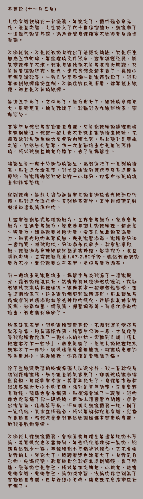 十一月三日)

人的身體就好比一部機器，年紀大了，機件難免會老化，甚至失靈。人生踏入了六十歲這個關口，就像過了一道無形的警界線，漸漸發覺身體確實不能與昔日相提並論。

不過托賴，不是說我的身體出了甚麼大問題，只是近來因為工作忙碌，要處理的文件眾多，經常挑燈夜讀，結果雙眼疲累不堪。我本身眼睛倒不是有甚麼大問題，只是最普遍的近視、散光、老花等我全都有齊了，幾種小毛病累積起來，一般人只要帶備一副眼鏡就好了，我卻要兩副眼鏡隨侍在側，不論遠觀或是近看，都要戴上眼鏡，而且是不同的眼鏡。

最近工作多了，文件多了，壓力也大了，眼睛的負荷更大，感覺更累，朋友聽說了，都勸我去作眼科檢查，圖個安心。

其實平日我也有定期檢查身體，只是對眼睛的護理倒沒有特別關注。我想一般人也不會特意定期檢查眼睛，不過想想我母親生前也曾受白內障之苦，而且雙目是靈魂之窗，既然如此重要，作一次全面檢查也是無可厚非的。所以我就在朋友介紹下，去了見楊醫生。

楊醫生是一個十分細心的醫生，為我進行了一系列的檢查，而在這次檢查後，我才發現眼部護理原來有這麼多學問，而眼睛雖然只佔身體一小部分，但當中涉及的檢查卻非常繁複。

提到眼疾，最教人擔心和最常見的莫過於青光眼和白內障，而我這次進行的一系列檢查當中，其中兩項便是針對這兩種疾病進行的。

人經常面對各式各樣的壓力，工作會有壓力，家庭會有壓力，生活會有壓力，原來連每個人的眼睛裡，都藏著一股壓力，稱為眼壓或眼內壓，看來人生真的充滿壓力，而青光眼的主要成因，便是眼壓過高。眼睛會分泌一種物質，滋潤眼球，分泌過多或過少，都會影響眼壓。眼壓過高會使眼前房壓著視神經，影響視力，甚至導致失明。正常眼壓應為1.47-2.80千帕，雖然我面對的壓力不少，幸好眼壓水平正常，並沒有壓力過高。

另一項檢查是眼底檢查，楊醫生先為我滴了一種眼藥水，讓我的瞳孔放大，然後便可以透過我的瞳孔，探知我眼睛深處的各種情況。眼疾其實一般都較難察覺，但在這個檢查下，許多眼部病變都無所遁形，而且醫生有時候還可以透過眼血管或神經的情況，診斷出其他身體疾病，如高血壓、糖尿病、腦壓偏高等。而這次透徹的檢查，我也順利通過了。

檢查結果正常，我的眼睛健康良好，不過我還是覺得有點不妥當，眼角隱隱作痛，楊醫生仔細一看，才發現原來我眼睛裡跑進了一顆小小的沙粒。常聽到人說「情人眼裡容不下一粒沙」，想來是錯了，原來人的眼裡根本就容不下一粒沙，與情情愛愛毫無關係，礙眼的東西即使多麼渺小，跑進眼裡，始終還是會隱隱作痛。

除了在眼睛乾澀的時候滴滴人造淚水外，我一直都沒有特別護理眼睛，如今檢查結果出來了，卻說我的眼部健康良好，可說非常幸運。其實年紀大了，身體各方面都出現各種大大小小的毛病，特別是更年期後，皮膚會容易乾燥，關節也會多病痛，而演唱會跳了一段舞，我的腰也跟著痛了好一段時間，再加上種種壓力問題，還會出現胃氣、膝痛等毛病，所以說人就像機器一樣，到了一定時候，衰退在所難免，所以要好好保養身體，定期作出檢查，而我很慶幸我仍然能繼續擁有健康的身體，做我喜歡的事情。

不過說人體就像機器，會隨著歲月增生各種各樣的小毛病，其實情況也不盡相同，年輕時保養得好一點的，問題自然就少一點；年輕時對小毛病掉以輕心，又不愛惜身體的人，年紀大了，問題當然也跟著大了。身體是自己的，吃喝玩樂、起居飲食全都得靠這副軀殼，出了問題，受苦的也是自己，所以各位大朋友、小朋友，記得愛惜身體、愛惜自己，病向淺中醫，沒病的話也別忘了定期檢查身體，及早發現小毛病，將來就不會演變成大毛病了。