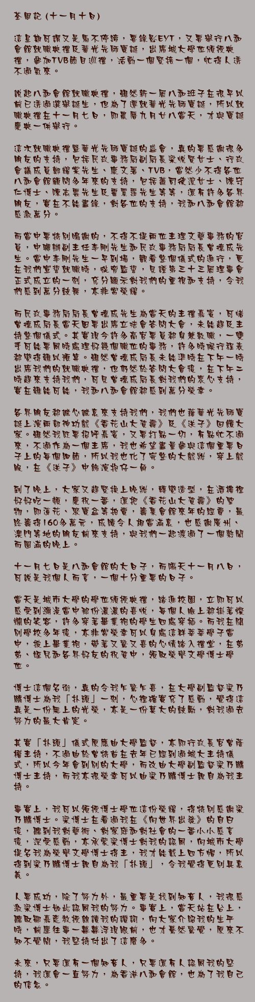 十一月十日)

這星期可謂又是馬不停蹄，要錄影EYT，又要舉行八和會館就職典禮及華光先師寶誕，出席城大學位頒授典禮，參加TVB節目巡禮，活動一個緊接一個，忙得人透不過氣來。

說起八和會館就職典禮，雖然新一屆八和班子在很早以前已透過選舉誕生，但為了遷就華光先師寶誕，所以就職典禮在十一月七日，即農曆九月廿八當天，才與寶誕慶典一併舉行。

這次就職典禮暨華光先師寶誕的盛會，真的要感謝很多朋友的支持，包括民政事務局副局長梁悅賢女士、行政會議成員鄭耀棠先生、康文署、TVB，當然少不得各位八和會館顧問多年來的支持，包括蕭司徒潔女士、陳守仁博士、陳志雲先生及霍震霆先生等等，還有許多各界朋友，實在不能盡錄，對各位的支持，我和八和會館都感激萬分。

而當中要特別鳴謝的，不得不提兩位主理文藝事務的官員，中聯辦副主任李剛先生和民政事務局局長曾德成先生。當中李剛先生一早到場，觀看整個儀式的進行，更在我們宣誓就職時，從旁監誓，見證第三十三屆理事會正式成立的一刻，充分顯示對我們的重視和支持，令我們感到萬分鼓舞，亦非常榮耀。

而民政事務局局長曾德成先生為當天的主禮嘉賓，可惜曾德成局長當天因要出席立法會答問大會，未能趕及主持整個儀式。其實現今許多高官要員都身兼數職，一雙手可能要同時處理好幾個職位的事務，許多時候行程表都變得難以預算。雖然曾德成局長未能準時在下午一時出席我們的就職典禮，但仍然於答問大會後，在下午二時趕來支持我們，可見曾德成局長對我們的衷心支持，實在難能可能，我和八和會館都感到萬分榮幸。

各界朋友都誠心誠意來支持我們，我們也藉華光先師寶誕上演兩部神功戲《香花山大賀壽》及《送子》回饋大家。雖然我既要招呼嘉賓，又要打點一切，有點忙不過來，不過作為一個主席，我也希望盡量參與這個重要日子上的每個細節，所以我也化了完整的大戲妝，穿上戲服，在《送子》中飾演抱仔一角。

到了晚上，大家又趕緊換上晚妝，轉變造型，在酒樓裡好好吃一頓，慶祝一番，還把《香花山大賀壽》的聖物，即蓮花、聚寶盆等拍賣，籌集會館來年的經費，最終籌得160多萬元，成績令人相當滿意，也感謝廣州、澳門等地的朋友前來支持，與我們一起渡過了一個熱鬧而圓滿的晚上。

十一月七日是八和會館的大日子，而隔天十一月八日，可說是我個人而言，一個十分重要的日子。

當天是城市大學的學位頒授典禮，踏進校園，立即可以感受到瀰漫當中那份濃濃的喜悅，每個人臉上都掛著燦爛的笑容，許多穿著畢業袍的學生四處穿插。而我在闊別學校多年後，亦非常榮幸可以身處這群莘莘學子當中，披上畢業袍，帶著又驚又喜的心情踏入禮堂，在弟弟、姪兒和各界好友的祝賀中，領取榮譽文學博士學位。

博士這個名銜，真的令我乍驚乍喜，在大學副監督梁乃鵬博士為我「扑頭」一刻，心裡確實充了感動，覺得這真是一份無上的光榮，亦是一份莫大的鼓勵，對我過去努力的最大肯定。

其實「扑頭」儀式原應由大學監督，亦即行政長官曾蔭權主持，不過由於曾特首在去年已經到過城大主持儀式，所以今年會到別的大學，而改由大學副監督梁乃鵬博士主持，而我亦很榮幸可以由梁乃鵬博士親自為我主持。

事實上，我可以領授博士學位這份榮耀，得特別感謝梁乃鵬博士。梁博士在看過我在《向世界出發》的自白後，聽到我對藝術、對家庭和對社會的一番小小感言後，深受感動，亦承蒙梁博士對我的認同，向城市大學提名我為榮譽文學博士得主，我才能戴上四方帽，所以得到梁乃鵬博士親自為我「扑頭」，令我覺得更別具意義。

人要成功，除了努力外，最重要是找到知音人，我很感激梁博士如此認同我的努力。事實上，當天站在台上，聽取鄒嘉彥教授朗讀我的讚詞，向大家介紹我的生平時，前塵往事一幕幕浮現眼前，也才驀然驚覺，原來不知不覺間，我堅持付出了這麼多。

未來，只要還有一個知音人，只要還有人認同我的堅持，我還會一直努力，為香港八和會館，也為了我自己的信念。