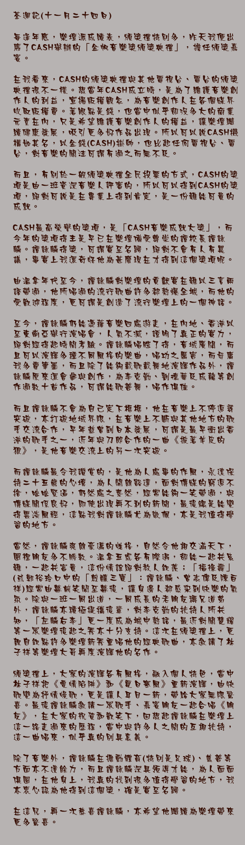 荃週記(十一月二十四日)

每逢年底，樂壇派成績表，頒獎禮特別多，昨天我便出席了CASH舉辦的「金帆音樂獎頒獎典禮」，擔任頒獎嘉賓。

在我看來，CASH的頒獎典禮與其他電視台、電台的頒獎典禮很不一樣。想當年CASH成立時，是為了維護音樂創作人的利益，宣揚版權觀念，為音樂創作人在各個媒界收取版權費。著眼點是錢，但當中似乎卻沒多大的商業元素在內，只是希望維護音樂創作人的權益，讓樂壇繼續健康發展，吸引更多好作品出現。所以可以說CASH機構如其名，以金錢(CASH)掛帥，但比起任何電視台、電台，對音樂的關注可謂有過之而無不及。

而且，有別於一般頒獎典禮全民投票的方式，CASH的獎項是由一班資深音樂人評審的，所以可以得到CASH的獎項，絕對可說是在專業上得到肯定，是一份難能可貴的成就。

CASH最高榮譽的獎項，是「CASH音樂成就大獎」，而今年的獎項得主是早已在樂壇備受尊崇的譚校長譚詠麟。譚詠麟得獎，可謂實至名歸，絕對不會有人有異議，事實上我還奇怪他為甚麼現在才得到這個獎項呢。

由溫拿年代至今，譚詠麟對樂壇的貢獻實在難以三言兩語帶過，他所唱過的流行歌曲許多都熱爆全城，而他的受歡迎程度，更可謂是創造了流行樂壇上的一個神話。

至今，譚詠麟仍能憑藉音樂四處遊走，在內地、香港以至東南亞舉行演唱會，人氣不減，證明了真正的實力，絕對經得起時間考驗。譚詠麟唱腔了得，音域廣闊，而且可以演釋多種不同風格的樂曲，唱功之厲害，而毋庸我多費筆墨，而且除了能夠載歌載舞地演繹作品外，譚詠麟原來還會參與創作，為李克勤、劉德華及成龍等創作過數十首作品，可謂能歌善舞，唱作俱佳。

而且譚詠麟不會為自己定下框框，他在音樂上不停追尋突破，亦打破地域界限，在音樂上不斷與其他地方的歌手交流合作，早年並曾到日本發展，可謂是最早衝出香港的歌手之一，近年與刀郎合作的一曲《披著羊皮的狼》，是他音樂交流上的另一次突破。

而譚詠麟最令我讚賞的，是他為人處事的作風，永遠保持二十五歲的心境，為人開朗豁達，面對傳媒的窮追不捨，咄咄緊逼，仍然處之泰然，經常能夠一笑帶過，與傳媒關係良好，即使出現再不利的新聞，最後總是能變得雲淡風輕，這點我對譚詠麟尤為敬佩，亦是我值得學習的地方。

當然，譚詠麟爽朗豪邁的性格，自然令他相交滿天下，圈裡朋友多不勝數。溫拿五虎各有際遇，卻能一起共患難，一起共富貴，這份情誼絕對教人欽羨；「福祿壽」(或鄭裕玲口中的「煎釀三寶」：譚詠麟、曾志偉及陳百祥)經常由幕前笑鬧至幕後，讓身邊人都感染到快樂的氣氛。除與一班一同出道，一同成長的老朋友稱兄道弟外，譚詠麟亦積極提攜後輩，對李克勤的扶持人所共知，「左麟右李」更一度成為城中熱話，最近對關楚耀等一眾樂壇後起之秀亦十分支持。這次在頒獎禮上，更親自欽點許多樂壇新秀重唱他的經典歌曲，亦邀請了林子祥等樂壇大哥再度演繹他的名作。

頒獎禮上，大家的演繹各有風格，融入個人特色，當中林子祥把《愛情陷阱》和《夏日寒風》重新演繹，由快歌變為抒情慢歌，更是讓人耳目一新，帶給大家無限驚喜。最後譚詠麟邀請一眾歌手、嘉賓朋友一起合唱《朋友》，在大家的祝賀和歡笑下，回想起譚詠麟在樂壇上這一路走過來的歷程，當中與許多人之間的互相扶持，這一曲唱來，似乎真的別具意義。

除了音樂外，譚詠麟在推動體育(特別是足球)、慈善等方面亦不遺餘力，而且譚詠麟深具領導才能，為人面面俱圓，在他身上，我真的找到很多值得學習的地方，我亦衷心認為他得到這個獎，確是實至名歸。

在這兒，再一次恭喜譚詠麟，亦希望他繼續為樂壇帶來更多驚喜。