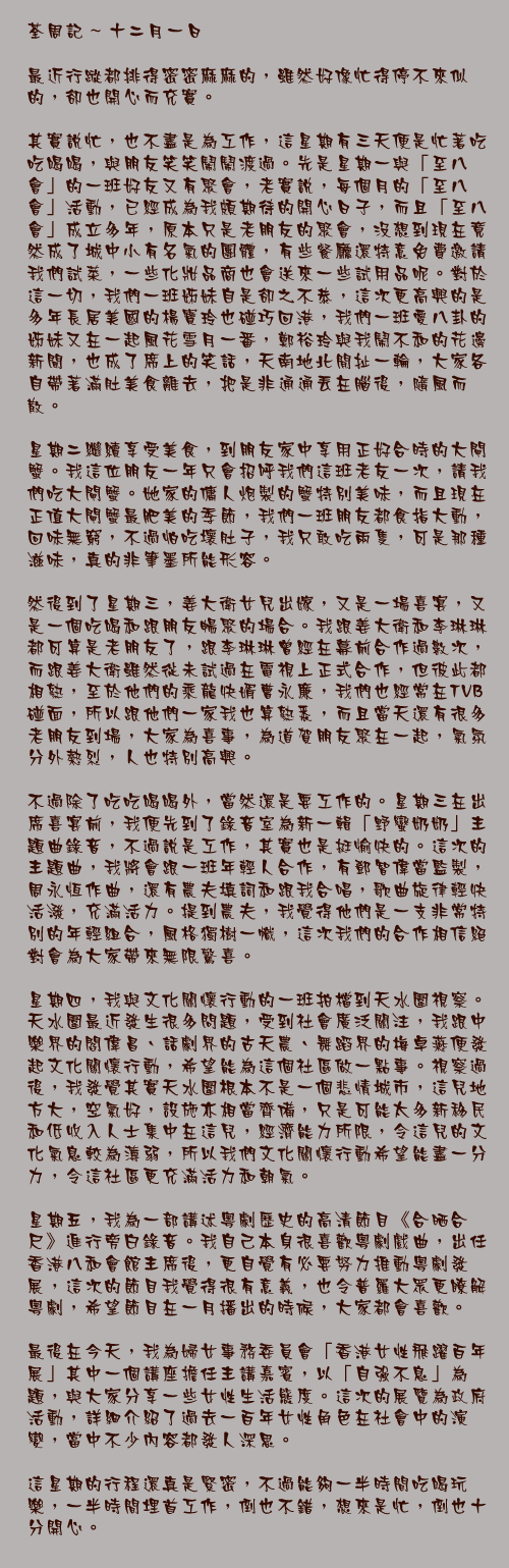 十二月一日

最近行蹤都排得密密麻麻的，雖然好像忙得停不來似的，卻也開心而充實。

其實說忙，也不盡是為工作，這星期有三天便是忙著吃吃喝喝，與朋友笑笑鬧鬧渡過。先是星期一與「至八會」的一班好友又有聚會，老實說，每個月的「至八會」活動，已經成為我頗期待的開心日子，而且「至八會」成立多年，原本只是老朋友的聚會，沒想到現在竟然成了城中小有名氣的團體，有些餐廳還特意免費邀請我們試菜，一些化妝品商也會送來一些試用品呢。對於這一切，我們一班姊妹自是卻之不恭，這次更高興的是多年長居美國的楊寶玲也碰巧回港，我們一班愛八卦的姊妹又在一起風花雪月一番，鄭裕玲與我鬧不和的花邊新聞，也成了席上的笑話，天南地北閒扯一輪，大家各自帶著滿肚美食離去，把是非通通丟在腦後，隨風而散。

星期二繼續享受美食，到朋友家中享用正好合時的大閘蟹。我這位朋友一年只會招呼我們這班老友一次，請我們吃大閘蟹。她家的傭人炮製的蟹特別美味，而且現在正值大閘蟹最肥美的季節，我們一班朋友都食指大動，回味無窮，不過怕吃壞肚子，我只敢吃兩隻，可是那種滋味，真的非筆墨所能形容。

然後到了星期三，姜大衛女兒出嫁，又是一場喜宴，又是一個吃喝和跟朋友暢聚的場合。我跟姜大衛和李琳琳都可算是老朋友了，跟李琳琳曾經在幕前合作過數次，而跟姜大衛雖然從未試過在電視上正式合作，但彼此都相熟，至於他們的乘龍快婿曹永廉，我們也經常在TVB碰面，所以跟他們一家我也算熟悉，而且當天還有很多老朋友到場，大家為喜事，為道賀朋友聚在一起，氣氛分外熱烈，人也特別高興。

不過除了吃吃喝喝外，當然還是要工作的。星期三在出席喜宴前，我便先到了錄音室為新一輯「野蠻奶奶」主題曲錄音，不過說是工作，其實也是挺愉快的。這次的主題曲，我將會跟一班年輕人合作，有鄧智偉當監製，周永恒作曲，還有農夫填詞和跟我合唱，歌曲旋律輕快活潑，充滿活力。提到農夫，我覺得他們是一支非常特別的年輕組合，風格獨樹一幟，這次我們的合作相信絕對會為大家帶來無限驚喜。

星期四，我與文化關懷行動的一班拍檔到天水圍視察。天水圍最近發生很多問題，受到社會廣泛關注，我跟中樂界的閻偉昌、話劇界的古天農、舞蹈界的梅卓燕便發起文化關懷行動，希望能為這個社區做一點事。視察過後，我發覺其實天水圍根本不是一個悲情城市，這兒地方大，空氣好，設施亦相當齊備，只是可能太多新移民和低收入人士集中在這兒，經濟能力所限，令這兒的文化氣息較為薄弱，所以我們文化關懷行動希望能盡一分力，令這社區更充滿活力和朝氣。

星期五，我為一部講述粵劇歷史的高清節目《合晒合尺》進行旁白錄音。我自己本身很喜歡粵劇戲曲，出任香港八和會館主席後，更自覺有必要努力推動粵劇發展，這次的節目我覺得很有意義，也令普羅大眾更瞭解粵劇，希望節目在一月播出的時候，大家都會喜歡。

最後在今天，我為婦女事務委員會「香港女性飛躍百年展」其中一個講座擔任主講嘉賓，以「自強不息」為題，與大家分享一些女性生活態度。這次的展覽為政府活動，詳細介紹了過去一百年女性角色在社會中的演變，當中不少內容都發人深思。

這星期的行程還真是緊密，不過能夠一半時間吃喝玩樂，一半時間埋首工作，倒也不錯，想來是忙，倒也十分開心。