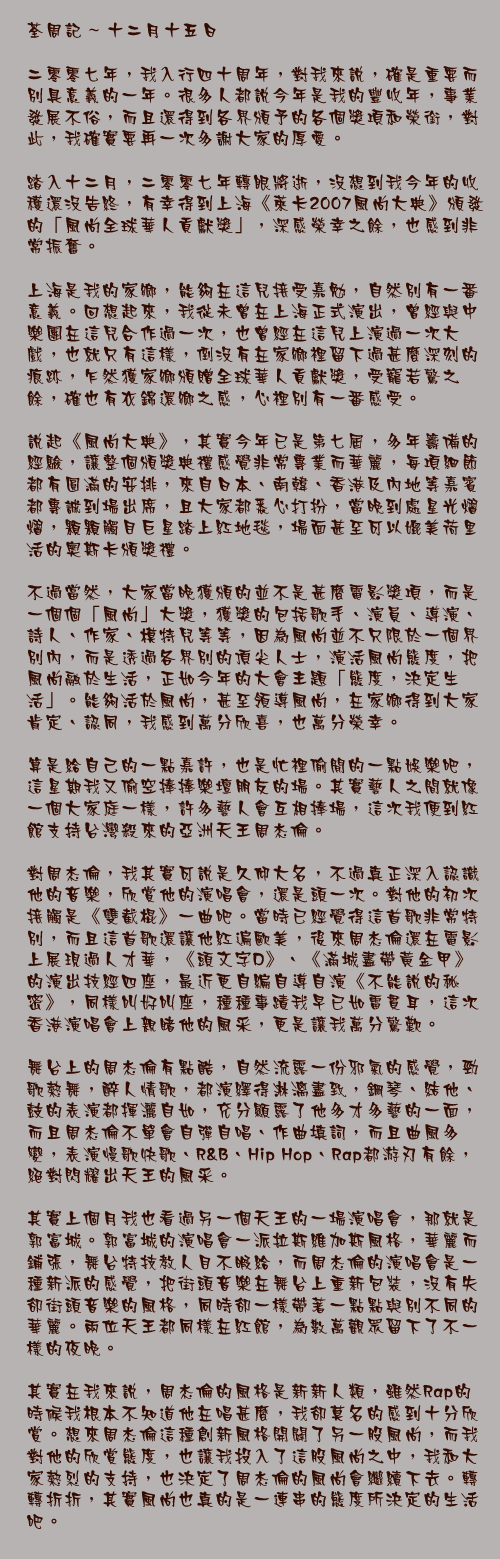 十二月十五日

二零零七年，我入行四十周年，對我來說，確是重要而別具意義的一年。很多人都說今年是我的豐收年，事業發展不俗，而且還得到各界頒予的各個獎項和榮銜，對此，我確實要再一次多謝大家的厚愛。

踏入十二月，二零零七年轉眼將逝，沒想到我今年的收穫還沒告終，有幸得到上海《萊卡2007風尚大典》頒發的「風尚全球華人貢獻獎」，深感榮幸之餘，也感到非常振奮。

上海是我的家鄉，能夠在這兒接受嘉勉，自然別有一番意義。回想起來，我從未曾在上海正式演出，曾經與中樂團在這兒合作過一次，也曾經在這兒上演過一次大戲，也就只有這樣，倒沒有在家鄉裡留下過甚麼深刻的痕跡，乍然獲家鄉頒贈全球華人貢獻獎，受寵若驚之餘，確也有衣錦還鄉之感，心裡別有一番感受。

說起《風尚大典》，其實今年已是第七屆，多年籌備的經驗，讓整個頒獎典禮感覺非常專業而華麗，每項細節都有圓滿的安排，來自日本、南韓、香港及內地等嘉賓都專誠到場出席，且大家都悉心打扮，當晚到處星光熠熠，顆顆觸目巨星踏上紅地毯，場面甚至可以媲美荷里活的奧斯卡頒獎禮。

不過當然，大家當晚獲頒的並不是甚麼電影獎項，而是一個個「風尚」大獎，獲獎的包括歌手、演員、導演、詩人、作家、模特兒等等，因為風尚並不只限於一個界別內，而是透過各界別的頂尖人士，演活風尚態度，把風尚融於生活，正如今年的大會主題「態度，決定生活」。能夠活於風尚，甚至領導風尚，在家鄉得到大家肯定、認同，我感到萬分欣喜，也萬分榮幸。

算是給自己的一點嘉許，也是忙裡偷閒的一點娛樂吧，這星期我又偷空捧捧樂壇朋友的場。其實藝人之間就像一個大家庭一樣，許多藝人會互相捧場，這次我便到紅館支持台灣殺來的亞洲天王周杰倫。

對周杰倫，我其實可說是久仰大名，不過真正深入認識他的音樂，欣賞他的演唱會，還是頭一次。對他的初次接觸是《雙截棍》一曲吧。當時已經覺得這首歌非常特別，而且這首歌還讓他紅遍歐美，後來周杰倫還在電影上展現過人才華，《頭文字D》、《滿城盡帶黃金甲》的演出技經四座，最近更自編自導自演《不能說的秘密》，同樣叫好叫座，種種事蹟我早已如雷貫耳，這次香港演唱會上親睹他的風采，更是讓我萬分驚歎。

舞台上的周杰倫有點酷，自然流露一份邪氣的感覺，勁歌熱舞，醉人情歌，都演繹得淋漓盡致，鋼琴、結他、鼓的表演都揮灑自如，充分顯露了他多才多藝的一面，而且周杰倫不單會自彈自唱、作曲填詞，而且曲風多變，表演慢歌快歌、R&B、Hip Hop、Rap都游刃有餘，絕對閃耀出天王的風采。

其實上個月我也看過另一個天王的一場演唱會，那就是郭富城。郭富城的演唱會一派拉斯維加斯風格，華麗而鋪張，舞台特技教人目不暇給，而周杰倫的演唱會是一種新派的感覺，把街頭音樂在舞台上重新包裝，沒有失卻街頭音樂的風格，同時卻一樣帶著一點點與別不同的華麗。兩位天王都同樣在紅館，為數萬觀眾留下了不一樣的夜晚。

其實在我來說，周杰倫的風格是新新人類，雖然Rap的時候我根本不知道他在唱甚麼，我卻莫名的感到十分欣賞。想來周杰倫這種創新風格開闢了另一股風尚，而我對他的欣賞態度，也讓我投入了這股風尚之中，我和大家熱烈的支持，也決定了周杰倫的風尚會繼續下去。轉轉折折，其實風尚也真的是一連串的態度所決定的生活吧。