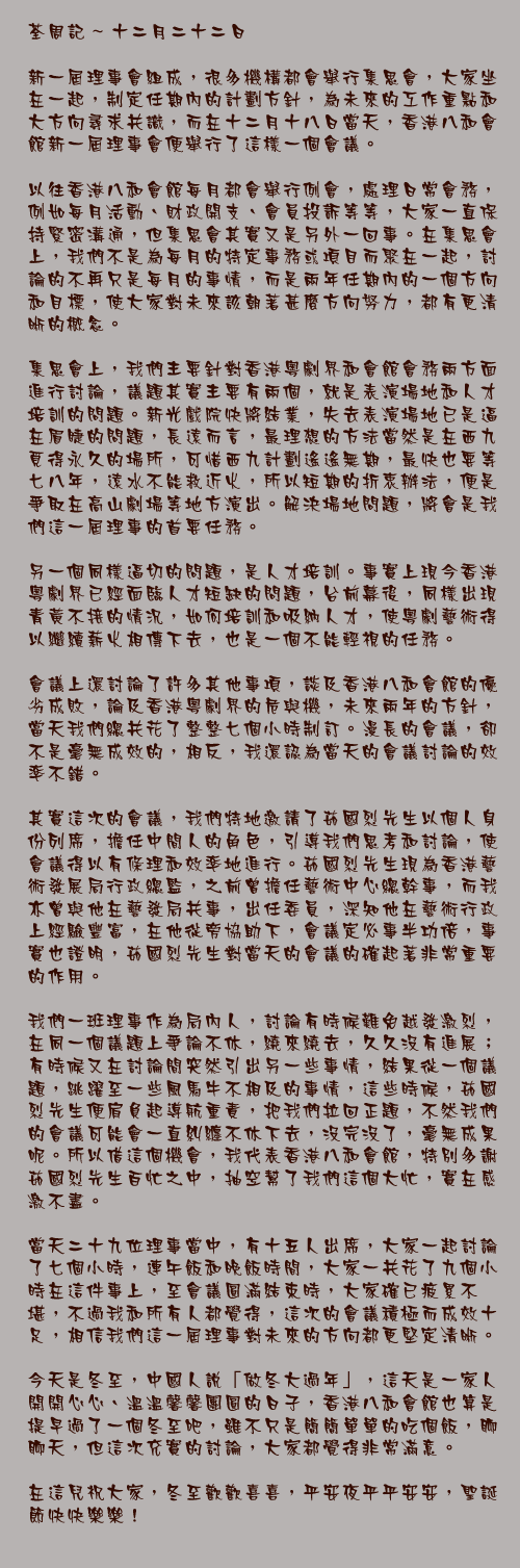 十二月二十二日

新一屆理事會組成，很多機構都會舉行集思會，大家坐在一起，制定任期內的計劃方針，為未來的工作重點和大方向尋求共識，而在十二月十八日當天，香港八和會館新一屆理事會便舉行了這樣一個會議。

以往香港八和會館每月都會舉行例會，處理日常會務，例如每月活動、財政開支、會員投訴等等，大家一直保持緊密溝通，但集思會其實又是另外一回事。在集思會上，我們不是為每月的特定事務或項目而聚在一起，討論的不再只是每月的事情，而是兩年任期內的一個方向和目標，使大家對未來該朝著甚麼方向努力，都有更清晰的概念。

集思會上，我們主要針對香港粵劇界和會館會務兩方面進行討論，議題其實主要有兩個，就是表演場地和人才培訓的問題。新光戲院快將結業，失去表演場地已是逼在眉睫的問題，長遠而言，最理想的方法當然是在西九覓得永久的場所，可惜西九計劃遙遙無期，最快也要等七八年，遠水不能救近火，所以短期的折衷辦法，便是爭取在高山劇場等地方演出。解決場地問題，將會是我們這一屆理事的首要任務。

另一個同樣逼切的問題，是人才培訓。事實上現今香港粵劇界已經面臨人才短缺的問題，台前幕後，同樣出現青黃不接的情況，如何培訓和吸納人才，使粵劇藝術得以繼續薪火相傳下去，也是一個不能輕視的任務。

會議上還討論了許多其他事項，談及香港八和會館的優劣成敗，論及香港粵劇界的危與機，未來兩年的方針，當天我們總共花了整整七個小時制訂。漫長的會議，卻不是毫無成效的，相反，我還認為當天的會議討論的效率不錯。

其實這次的會議，我們特地邀請了茹國烈先生以個人身份列席，擔任中間人的角色，引導我們思考和討論，使會議得以有條理和效率地進行。茹國烈先生現為香港藝術發展局行政總監，之前曾擔任藝術中心總幹事，而我亦曾與他在藝發局共事，出任委員，深知他在藝術行政上經驗豐富，在他從旁協助下，會議定必事半功倍，事實也證明，茹國烈先生對當天的會議的確起著非常重要的作用。

我們一班理事作為局內人，討論有時候難免越發激烈，在同一個議題上爭論不休，繞來繞去，久久沒有進展；有時候又在討論間突然引出另一些事情，結果從一個議題，跳躍至一些風馬牛不相及的事情，這些時候，茹國烈先生便肩負起導航重責，把我們拉回正題，不然我們的會議可能會一直糾纏不休下去，沒完沒了，毫無成果呢。所以借這個機會，我代表香港八和會館，特別多謝茹國烈先生百忙之中，抽空幫了我們這個大忙，實在感激不盡。

當天二十九位理事當中，有十五人出席，大家一起討論了七個小時，連午飯和晚飯時間，大家一共花了九個小時在這件事上，至會議圓滿結束時，大家確已疲累不堪，不過我和所有人都覺得，這次的會議積極而成效十足，相信我們這一屆理事對未來的方向都更堅定清晰。

今天是冬至，中國人說「做冬大過年」，這天是一家人開開心心、溫溫馨馨團圓的日子，香港八和會館也算是提早過了一個冬至吧，雖不只是簡簡單單的吃個飯，聊聊天，但這次充實的討論，大家都覺得非常滿意。

在這兒祝大家，冬至歡歡喜喜，平安夜平平安安，聖誕節快快樂樂！