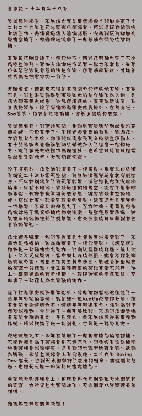 十二月二十八日

聖誕節剛過去，不知道大家怎麼渡過呢？我因為定了十二月二十九日在天水圍舉行演唱會，所以這段期間都沒有接工作，預備積極投入籌備活動，沒想到反而卻因此變得空閒了，很難得地渡過了一個普通卻開心的聖誕節。

其實最近剛發現了一個好地方，所以這假期也花了不少時間在那兒。要加入這個地方其實一點也不容易，先要由兩名已經是會員的朋友介紹，還要通過面試，才能正式成為他們當中的一分子。

考驗重重，聽起來不像是甚麼開心好玩的地方吧，其實不是，我在李克勤和劉家榮兩位好友介紹下加入的，是清水灣高爾夫球會，那兒環境清幽，盡覽無敵海景，而且設施眾多，除了完備的高爾夫球設施外，還有泳池、Spa等等，絕對是忙裡偷閒，運動消閑的好去處。

聖誕節當天，我便趁空閒，相約劉家榮師父到球會打高爾夫球，好好享受了一下陽光與青草的氣息，經過這一次舒展身心之旅，相信我以後會花更多時間在運動上，亦十分感謝李克勤和劉師父帶我加入了這麼一個好地方，除了請他們吃飯作為謝禮外，也希望以後可以經常在球會見到他們，大家切磋切磋。

除了運動外，這星期我還看了一場電影。事實上由於預早確定二十三日當天空閒，而且知道羅家英會拍完劇回港，所以特別提早了幾天買戲票，這已經是很久沒試過的事。以前小時候，爸爸知道何時有空，決定了要看哪部電影，我便會預早幾天去買票，確定爸爸有空的時候，可以大家一起看到想看的電影，想來這也是童年的一件趣事。不過人漸漸長大了，工作忙碌，看電影很多時候都成了填充時間的即興娛樂，有空便買票進場，結果很多時候即使花了錢買票，也未必真的可以看到自己喜歡的電影。

這次預早購票，對我來說算是大費周章地看電影了，不過也是值得的，因為確實看了一場好電影。《投名狀》絕對是一部難得的大製作，既觸及嚴肅的話題，發人深省，又不乏娛樂性，當中對人性的刻劃，總會不經意觸動觀眾心靈，而且三位男主角李連杰、劉德華和金城武的演繹十分精彩，女主角徐靜蕾的演出亦毫不遜色，加上一幕幕浩瀚的戰爭場面，一段段細膩的愛恨恩怨，交織出了一部讓人為之驚歎的鉅作。

除了打高爾夫球和看電影外，這個聖誕當然我還做了一些每年必做的事情，就是跟一位Auntie吃聖誕大餐，還有和契女謝婷婷飲茶。婷婷每年都很有心，特別為我準備聖誕禮物，今年送了一個手袋給我，不過我這個契媽看著契女漸漸長大，早已獨立，倒不知道該送甚麼禮物給她，所以就給了她一封利是，也算是一點心意吧。

吃喝玩樂之下，今年可算過了一個相當開心的聖誕節，不過說過是為了演唱會而不接工作，我倒沒有悠悠閒閒地把演唱會拋諸腦後，這星期我也經常約徐日勤一起勤加練歌，希望在演唱會上有好表現，二十六日Boxing Day當天，也到天水圍舉行了記者招待會，跟媒體見見面，也跟天水圍一班居民玩得很開心。

希望明天的演唱會上，同樣會再次見到各位天水圍居民的笑容，也希望在大家關注下，天水圍零八年繼續喜氣洋洋。

預祝各位朋友新年快樂！