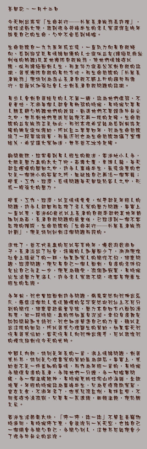 一月十二日

今天剛出席完「生命共行──外展長者服務嘉許禮」，擔任活動大使，想到很多勞碌半生的老人家選擇在晚年結束自己的生命，心中不免感到唏噓。

生命熱線自一九九五年成立後，一直致力向有自殺傾向、感到絕望及有情緒困擾的人士提供益友(積極及非批判性的聆聽)及其他預防自殺服務，使他們情緒得以紓緩，從而積極面對人生，而且努力提高公眾對自殺的認識，尋求預防自殺的有效方法。而生命熱線的「外展長者服務」便特別為遏止長者自殺不斷上升的趨勢而推行，並藉以加強社會人士對長者自殺問題的認識。

有些人會對自尋短見的人不屑一顧，認為他們懦弱、不負責任，不過每個人都會有軟弱的時候，有時候只要有人願意靜心聆聽他們的說話，勸導他們不要鑽進牛角尖之中，世界對他們來說可能便不再一樣的灰暗。生命熱線的益友服務正是如此，而我亦很希望能為感到前路灰暗的朋友提供援助，所以在二零零四年，我為生命熱線錄了一段電話錄音，而最近我也為生命熱線拍攝了宣傳短片，希望讓大家知道，世界並不冰冷灰暗。

翻開報紙，經常看到有人輕生的報道，香港地小人多，大概是壓力真的太大了吧。高樓大廈，車陣人龍，每天都在喧嚷的圍困之中，許多人庸碌半生，最後換來的也只是一個狹小的安居之所，無疑給自己再添一個牢籠；學業、工作、經濟、感情問題每天周旋於各人之中，形成一股強大的壓力。

學業、工作、經濟，以至情情愛愛，似乎都是年輕人的問題，許多人都因而忽視了老人家的壓力問題，事實上一直以來，香港60歲或以上長者的自殺率都較其他年齡組別為高，長者自殺問題的嚴重性，已經達到一個不容忽視的階段，生命熱線的「生命共行──外展長者服務計劃」，便是特別針對這個問題而設的。

退休了，並不代表真的可以安享晚年，優哉游哉過日子。長者淡出了社會，接觸的人和層面少了，漸漸便像社會上隱藏了的一群，如果和家人的關係不好，健康問題、經濟問題，便只有自己一個人面對，身邊的老伴好友比自己先走一步，便更為難受，孤獨和寂寞，有時候比生活壓力更逼人，許多老人家想不開，很容易便產生輕生的念頭。

多年前，我也曾經面對許多問題，病魔突然向我伸出惡爪，癌症這個教人恐慌顫慄的名字突然與我扯上不可分割的關係，健康響起嚴重警號，壓力亦自四方八面紛湧而來，那一段時間，真的仿如置身深淵。幸好身邊親友紛紛開解和支持我，我也知道單憑自己的力量，難以走出這樣的困局，所以尋求心理醫生的幫助。如果當天我沒有尋求協助，當天沒有人向我伸出援手，可以想像我的境況絕對沒今天的光明。

中國人內歛，特別是年長的一輩，遇上情緒問題，對尋求外界，特別是心理專家的幫助最為避忌。事實上，求助並不是一件羞恥的事情，而作為年輕一輩的，有時候多關懷身邊的長者，多陪他們一分鐘，多一句噓寒問暖，多一個溫暖眼神，有時候更勝任何山珍海錯，金銀珠寶。年輕的時候認為庸碌半生，只為覓得雅緻家居，豐衣足食，不過年老了，但求兒孫在側，有伴在旁，不用落得冷清孤寂，只要有一瓦遮頭，兩頓溫飽，便於願足矣。

香港生活節奏太快，「停一停，諗一諗」不單在養寵物時適用，有時候停下來，會發現另一片天空，也給自己一個機會多關心自己，多關心別人，這世界可能便會少了很多牛角尖的出現。