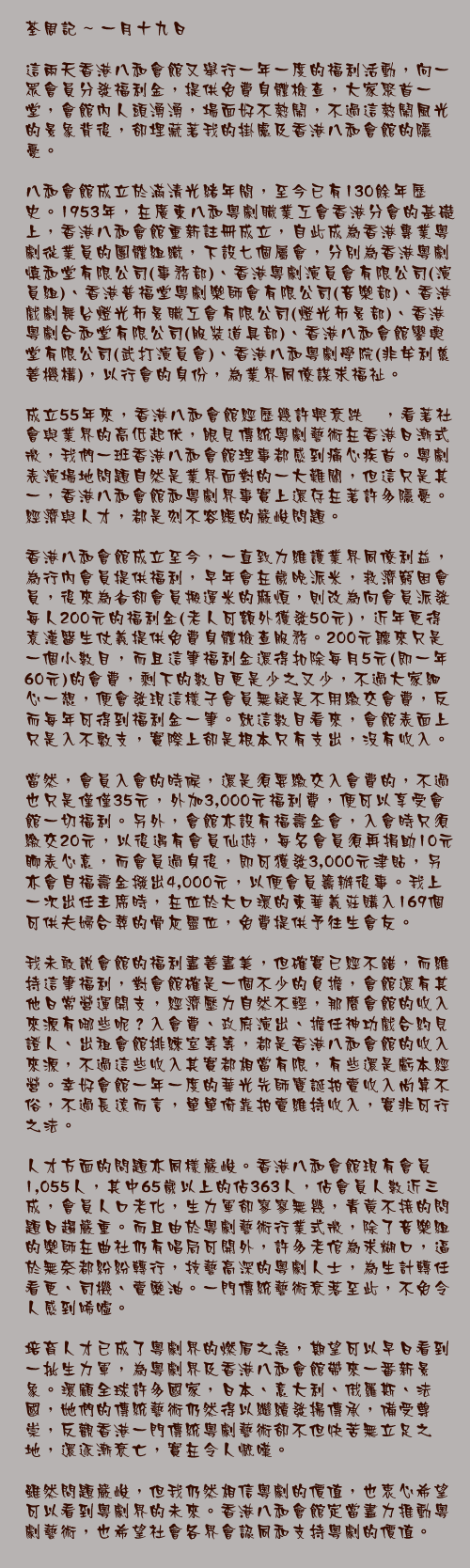一月十九日

這兩天香港八和會館又舉行一年一度的福利活動，向一眾會員分發福利金，提供免費身體檢查，大家聚首一堂，會館內人頭湧湧，場面好不熱鬧，不過這熱鬧風光的景象背後，卻埋藏著我的掛慮及香港八和會館的隱憂。

八和會館成立於滿清光緒年間，至今已有130餘年歷史。1953年，在廣東八和粵劇職業工會香港分會的基礎上，香港八和會館重新註冊成立，自此成為香港專業粵劇從業員的團體組織，下設七個屬會，分別為香港粤劇慎和堂有限公司(事務部)、香港粵劇演員會有限公司(演員組)、香港普福堂粤劇樂師會有限公司(音樂部)、香港戲劇舞台燈光佈景職工會有限公司(燈光佈景部)、香港粤劇合和堂有限公司(服裝道具部)、香港八和會館鑾輿堂有限公司(武打演員會)、香港八和粵劇學院(非牟利慈善機構)，以行會的身份，為業界同僚謀求福祉。

成立55年來，香港八和會館經歷幾許興衰跌宕，看著社會與業界的高低起伏，眼見傳統粵劇藝術在香港日漸式微，我們一班香港八和會館理事都感到痛心疾首。粵劇表演場地問題自然是業界面對的一大難關，但這只是其一，香港八和會館和粵劇界事實上還存在著許多隱憂。經濟與人才，都是刻不容緩的嚴峻問題。

香港八和會館成立至今，一直致力維護業界同僚利益，為行內會員提供福利，早年會在歲晚派米，救濟窮困會員，後來為省卻會員搬運米的麻煩，則改為向會員派發每人200元的福利金(老人可額外獲發50元)，近年更得袁漢醫生仗義提供免費身體檢查服務。200元聽來只是一個小數目，而且這筆福利金還得扣除每月5元(即一年60元)的會費，剩下的數目更是少之又少，不過大家細心一想，便會發現這樣子會員無疑是不用繳交會費，反而每年可得到福利金一筆。就這數目看來，會館表面上只是入不敷支，實際上卻是根本只有支出，沒有收入。

當然，會員入會的時候，還是須要繳交入會費的，不過也只是僅僅35元，外加3,000元福利費，便可以享受會館一切福利。另外，會館亦設有福壽金會，入會時只須繳交20元，以後遇有會員仙遊，每名會員須再捐助10元聊表心意，而會員過身後，即可獲發3,000元津貼，另亦會自福壽金撥出4,000元，以便會員籌辦後事。我上一次出任主席時，在位於大口環的東華義莊購入169個可供夫婦合葬的骨灰靈位，免費提供予往生會友。

我未敢說會館的福利盡善盡美，但確實已經不錯，而維持這筆福利，對會館確是一個不少的負擔，會館還有其他日常營運開支，經濟壓力自然不輕，那麼會館的收入來源有哪些呢？入會費、政府演出、擔任神功戲合約見證人、出租會館排練室等等，都是香港八和會館的收入來源，不過這些收入其實都相當有限，有些還是虧本經營。幸好會館一年一度的華光先師寶誕拍賣收入尚算不俗，不過長遠而言，單單倚靠拍賣維持收入，實非可行之法。

人才方面的問題亦同樣嚴峻。香港八和會館現有會員1,055人，其中65歲以上的佔363人，佔會員人數近三成，會員人口老化，生力軍卻寥寥無幾，青黃不接的問題日趨嚴重。而且由於粵劇藝術行業式微，除了音樂組的樂師在曲社仍有唱局可開外，許多老倌為求糊口，逼於無奈都紛紛轉行，技藝高深的粵劇人士，為生計轉任看更、司機、賣藥油。一門傳統藝術衰落至此，不免令人感到唏噓。

培育人才已成了粵劇界的燃眉之急，期望可以早日看到一批生力軍，為粵劇界及香港八和會館帶來一番新景象。環顧全球許多國家，日本、意大利、俄羅斯、法國，她們的傳統藝術仍然得以繼續發揚傳承，備受尊崇，反觀香港一門傳統粵劇藝術卻不但快苦無立足之地，還逐漸衰亡，實在令人慨嘆。

雖然問題嚴峻，但我仍然相信粵劇的價值，也衷心希望可以看到粵劇界的未來。香港八和會館定當盡力推動粵劇藝術，也希望社會各界會認同和支持粵劇的價值。