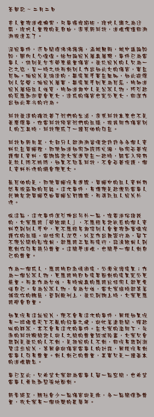 二月二日

古人重視道德倫常，凡事循規蹈矩，現代人稱之為迂腐，現代人重視的是自由，追求新科技，道德價值卻漸漸被遺忘了。

淫照事件，近日鬧得沸沸揚揚，滿城風雨，城中議論紛紛，圈內人心惶惶。姑勿論照片屬真屬假，事件已為當事人，特別是女方帶來嚴重傷害。發放照片的人只為一己之慾，呈一時之快而對別人作出如此大的傷害，實在可恥。倘照片是偽造的，幕後黑手實在無恥，如此破壞別人名聲；倘照片屬實，幕後黑手則更為可惡，明知道照片屬極私人性質，明知道相中人是公眾人物，所引起的反應和迴響會更大，造成的傷害也定必更大，卻還作出如此卑劣的行為。

科技發達的確改善了我們的生活，追求科技本來也不是甚麼壞事，但當科技侵害我們的私隱，被誤用作傷害別人的工具時，科技便成了一種可怕的存在。

科技日新月異，大部分人都漸漸習慣把許許多多個人資料放在電腦裡，即使知道如何加設防火牆，如何妥善保護個人資料，當網絡把大家連繫在一起時，駭客入侵仍是教人防不勝防，如果不熟悉科技，不會妥善保護，個人資料外洩的機會便更大。

最可怕的是，即使電腦沒有連線，電腦中的私人資料仍然有被盜取的可能。這次事件，有傳便是起源於當事人托朋友把電腦交由電腦公司維修，而導致私人照片外洩。

從這點，這次事件還引伸出另外一點，像香港俗語說的，大家應該「帶眼識人」，不應輕易把敏感的個人資料交到別人手中，更不應輕易相信別人會重視和審慎保護你的私隱。與任何人深交，以至作出親密行為，留下不便公開的影像前，都應該三思而後行，認清眼前人到底對你存有幾分尊重。這關乎道德，也關乎一個人對自己的尊重。

作為一個成人，應該明白激情過後，必須承擔後果；作為一個公眾人物，更應該明白日後要面對的後果定必更嚴重。而且作為女性，有時候真的應該比任何人都更愛惜自己。身為公眾人物，身為女性，當大家隨時都等著捕捉你的醜態，登到報刊上，發放到網上時，大家更應該學會自重。

如果沒有這批照片，便不會有這次的事件，同樣如果沒有一班唯恐天下不亂的好事之徒，與忙著湊熱鬧、瞎起哄的群眾，亦不會有這次的事件。在大家的濫用下，先進的科技瞬間把人與人之間的尊重毀滅殆盡，大家只會想到是發放的人不對，是拍照的人不對，卻沒有想到瀏覽這些照片，等同參與傷害當事人的計謀，同樣沒有對當事人存有尊重。對人對己的尊重，其實只是一種基本的道德觀念。

事已至此，只希望大家都為當事人留一點空間，也希望當事人勇敢和堅強地面對。

新春將至，願社會少一點傷害與是非，多一點關懷和尊重，祝大家有一個快樂的農曆年。