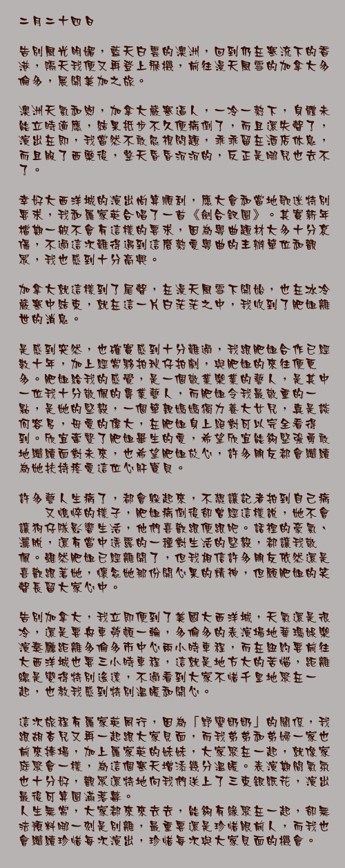 二月二十四日

告別風光明媚，藍天白雲的澳洲，回到仍在寒流下的香港，隔天我便又再登上飛機，前往漫天風雪的加拿大多倫多，展開美加之旅。

澳洲天氣和煦，加拿大嚴寒逼人，一冷一熱下，身體未能立時適應，結果抵步不久便病倒了，而且還失聲了，演出在即，我當然不敢忽視問題，乖乖留在酒店休息，而且服了西藥後，整天昏昏沉沉的，反正是哪兒也去不了。

幸好大西洋城的演出尚算順利，應大會和當地歌迷特別要求，我和羅家英合唱了一首《劍合釵圓》。其實新年檔期一般不會有這樣的要求，因為粵曲題材大多十分哀傷，不過這次難得遇到這麼熱愛粵曲的主辦單位和觀眾，我也感到十分高興。

加拿大就這樣到了尾聲，在漫天風雪下開始，也在冰冷嚴寒中結束，就在這一片白茫茫之中，我收到了肥姐離世的消息。

是感到突然，也確實感到十分難過，我跟肥姐合作已經數十年，加上經常夥拍秋仔拍劇，與肥姐的來往便更多。肥姐給我的感覺，是一個敬業樂業的藝人，是其中一位我十分敬佩的專業藝人，而肥姐令我最敬重的一點，是她的堅毅，一個單親媽媽獨力養大女兒，真是談何容易，母愛的偉大，在肥姐身上絕對可以完全看得到。欣宜牽繫了肥姐畢生的愛，希望欣宜能夠堅強勇敢地繼續面對未來，也希望肥姐放心，許多朋友都會繼續為她扶持疼愛這位心肝寶貝。

許多藝人生病了，都會躲起來，不想讓記者拍到自己病懨懨又憔悴的樣子，肥姐病倒後卻曾經這樣說，她不會讓狗仔隊影響生活，他們喜歡跟便跟吧。話裡的豪氣、灑脫，還有當中透露的一種對生活的堅毅，都讓我敬佩。雖然肥姐已經離開了，但我相信許多朋友依然還是喜歡跟著她，懷念她那份開心果的精神，但願肥姐的笑聲長留大家心中。

告別加拿大，我立即便到了美國大西洋城，天氣還是很冷，還是要舟車勞頓一輪，多倫多的表演場地華瑪娛樂演奏廳距離多倫多市中心兩小時車程，而在紐約要前往大西洋城也要三小時車程，這就是地方大的苦惱，距離總是變得特別遙遠，不過看到大家不惜千里地聚在一起，也教我感到特別溫暖和開心。

這次旅程有羅家英同行，因為「野蠻奶奶」的關係，我跟胡杏兒又再一起跟大家見面，而我弟弟和弟婦一家也前來捧場，加上羅家英的妹妹，大家聚在一起，就像家庭聚會一樣，為這個寒天增添幾分溫暖。表演期間氣氛也十分好，觀眾還特地向我們送上了三束銀紙花，演出最後可算圓滿落幕。
人生無常，大家都來來去去，能夠有緣聚在一起，卻無法預料哪一刻是別離，最重要還是珍惜眼前人，而我也會繼續珍惜每次演出，珍惜每次與大家見面的機會。