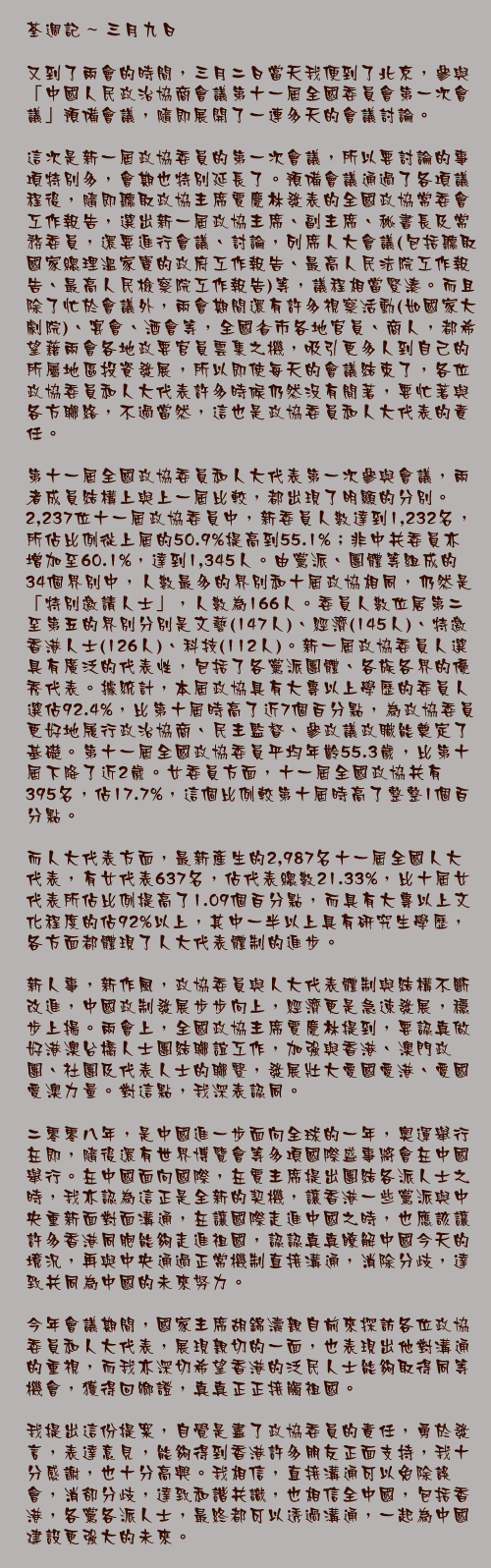 三月九日

又到了兩會的時間，三月二日當天我便到了北京，參與「中國人民政治協商會議第十一屆全國委員會第一次會議」預備會議，隨即展開了一連多天的會議討論。

這次是新一屆政協委員的第一次會議，所以要討論的事項特別多，會期也特別延長了。預備會議通過了各項議程後，隨即聽取政協主席賈慶林發表的全國政協常委會工作報告，選出新一屆政協主席、副主席、秘書長及常務委員，還要進行會議、討論，列席人大會議(包括聽取國家總理溫家寶的政府工作報告、最高人民法院工作報告、最高人民檢察院工作報告)等，議程相當緊湊。而且除了忙於會議外，兩會期間還有許多視察活動(如國家大劇院)、宴會、酒會等，全國省市各地官員、商人，都希望藉兩會各地政要官員雲集之機，吸引更多人到自己的所屬地區投資發展，所以即使每天的會議結束了，各位政協委員和人大代表許多時候仍然沒有閒著，要忙著與各方聯絡，不過當然，這也是政協委員和人大代表的責任。

第十一屆全國政協委員和人大代表第一次參與會議，兩者成員結構上與上一屆比較，都出現了明顯的分別。2,237位十一屆政協委員中，新委員人數達到1,232名，所佔比例從上屆的50.9%提高到55.1%；非中共委員亦增加至60.1%，達到1,345人。由黨派、團體等組成的34個界別中，人數最多的界別和十屆政協相同，仍然是「特別邀請人士」，人數為166人。委員人數位居第二至第五的界別分別是文藝(147人)、經濟(145人)、特邀香港人士(126人)、科技(112人)。新一屆政協委員人選具有廣泛的代表性，包括了各黨派團體、各族各界的優秀代表。據統計，本屆政協具有大專以上學歷的委員人選佔92.4%，比第十屆時高了近7個百分點，為政協委員更好地履行政治協商、民主監督、參政議政職能奠定了基礎。第十一屆全國政協委員平均年齡55.3歲，比第十屆下降了近2歲。女委員方面，十一屆全國政協共有395名，佔17.7%，這個比例較第十屆時高了整整1個百分點。

而人大代表方面，最新產生的2,987名十一屆全國人大代表，有女代表637名，佔代表總數21.33%，比十屆女代表所佔比例提高了1.09個百分點，而具有大專以上文化程度的佔92%以上，其中一半以上具有研究生學歷，各方面都體現了人大代表體制的進步。

新人事，新作風，政協委員與人大代表體制與結構不斷改進，中國政制發展步步向上，經濟更是急速發展，穩步上揚。兩會上，全國政協主席賈慶林提到，要認真做好港澳台橋人士團結聯誼工作，加強與香港、澳門政團、社團及代表人士的聯繫，發展壯大愛國愛港、愛國愛澳力量。對這點，我深表認同。

二零零八年，是中國進一步面向全球的一年，奧運舉行在即，隨後還有世界博覽會等多項國際盛事將會在中國舉行。在中國面向國際，在賈主席提出團結各派人士之時，我亦認為這正是全新的契機，讓香港一些黨派與中央重新面對面溝通，在讓國際走進中國之時，也應該讓許多香港同胞能夠走進祖國，認認真真瞭解中國今天的境況，再與中央通過正常機制直接溝通，消除分歧，達致共同為中國的未來努力。

今年會議期間，國家主席胡錦濤親自前來探訪各位政協委員和人大代表，展現親切的一面，也表現出他對溝通的重視，而我亦深切希望香港的泛民人士能夠取得同等機會，獲得回鄉證，真真正正接觸祖國。

我提出這份提案，自覺是盡了政協委員的責任，勇於發言，表達意見，能夠得到香港許多朋友正面支持，我十分感謝，也十分高興。我相信，直接溝通可以免除誤會，消卻分歧，達致和諧共識，也相信全中國，包括香港，各黨各派人士，最終都可以透過溝通，一起為中國建設更強大的未來。