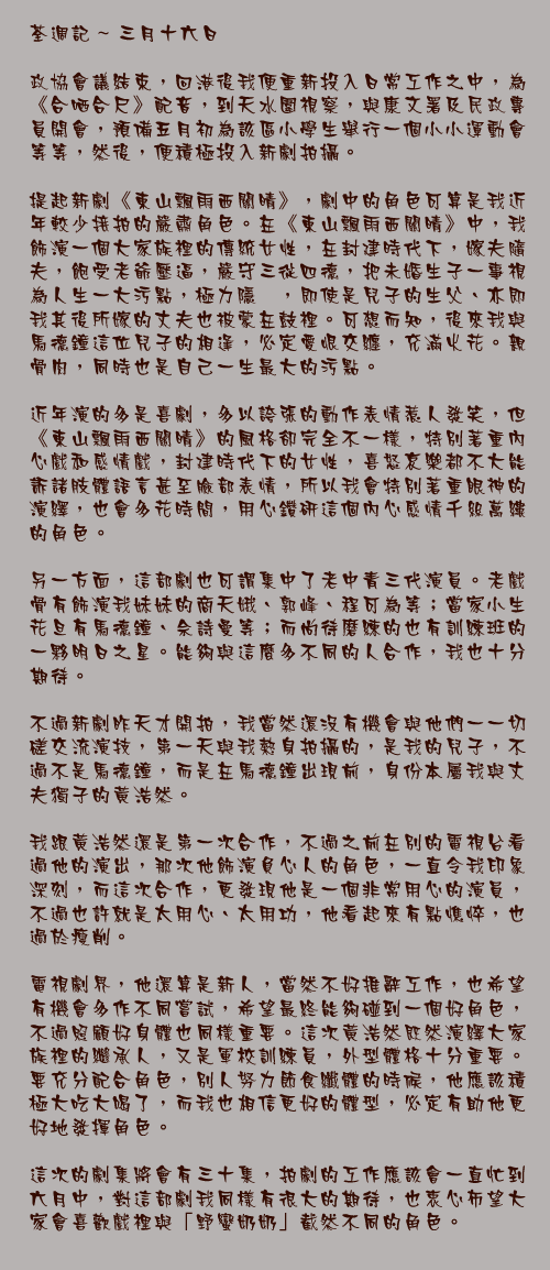 三月十六日

政協會議結束，回港後我便重新投入日常工作之中，為《合哂合尺》配音，到天水圍視察，與康文署及民政專員開會，預備五月初為該區小學生舉行一個小小運動會等等，然後，便積極投入新劇拍攝。

提起新劇《東山飄雨西關晴》，劇中的角色可算是我近年較少接拍的嚴肅角色。在《東山飄雨西關晴》中，我飾演一個大家族裡的傳統女性，在封建時代下，嫁夫隨夫，飽受老爺壓逼，嚴守三從四德，把未婚生子一事視為人生一大污點，極力隱暪，即使是兒子的生父、亦即我其後所嫁的丈夫也被蒙在鼓裡。可想而知，後來我與馬德鐘這位兒子的相逢，必定愛恨交纏，充滿火花。親骨肉，同時也是自己一生最大的污點。

近年演的多是喜劇，多以誇張的動作表情惹人發笑，但《東山飄雨西關晴》的風格卻完全不一樣，特別著重內心戲和感情戲，封建時代下的女性，喜怒哀樂都不大能訴諸肢體語言甚至臉部表情，所以我會特別著重眼神的演繹，也會多花時間，用心鑽研這個內心感情千絲萬縷的角色。

另一方面，這部劇也可謂集中了老中青三代演員。老戲骨有飾演我妹妹的商天娥、郭峰、程可為等；當家小生花旦有馬德鐘、佘詩曼等；而尚待磨練的也有訓練班的一夥明日之星。能夠與這麼多不同的人合作，我也十分期待。

不過新劇昨天才開拍，我當然還沒有機會與他們一一切磋交流演技，第一天與我熱身拍攝的，是我的兒子，不過不是馬德鐘，而是在馬德鐘出現前，身份本屬我與丈夫獨子的黃浩然。

我跟黃浩然還是第一次合作，不過之前在別的電視台看過他的演出，那次他飾演負心人的角色，一直令我印象深刻，而這次合作，更發現他是一個非常用心的演員，不過也許就是太用心、太用功，他看起來有點憔悴，也過於瘦削。

電視劇界，他還算是新人，當然不好推辭工作，也希望有機會多作不同嘗試，希望最終能夠碰到一個好角色，不過照顧好身體也同樣重要。這次黃浩然既然演繹大家族裡的繼承人，又是軍校訓練員，外型體格十分重要。要充分配合角色，別人努力節食纖體的時候，他應該積極大吃大喝了，而我也相信更好的體型，必定有助他更好地發揮角色。

這次的劇集將會有三十集，拍劇的工作應該會一直忙到六月中，對這部劇我同樣有很大的期待，也衷心布望大家會喜歡戲裡與「野蠻奶奶」截然不同的角色。