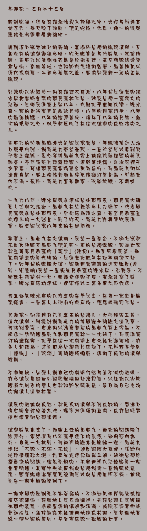 三月二十三日

新劇開拍，近日可謂全情投入拍攝之中，也沒有再接其他工作，每天除了拍劇，便是吃飯、休息，唯一的娛樂應該是偶爾看看新聞吧。

說到近日舉世注目的新聞，莫過於台灣的總統選舉。互相攻訐的選舉擾攘多時，昨天總算是有所結果。眾望所歸，馬英九以壓倒性姿態擊敗謝長廷，甚至傳統綠營票倉台南、高雄等地，也紛紛倒戈投向藍營，馬蕭結果以近六成選票，二百多萬票之差，當選台灣新一屆的正副總統。

台灣的政治局勢一向可謂深不可測，八年前民進黨的陳水扁把當時貪腐的國民黨拉下台，結束台灣一黨獨大的局面，可惜民進黨上台八年，政風似乎並無改變，陳水扁一家的貪污案更是激起民憤。八年的兩黨鬥爭，八年的動盪糾纏，八年的經濟蕭條，積存了八年的民怨，急切的求變之心，似乎都反映了在這次選舉的成敗得失之上。

馬英九的父親馬鶴凌也是國民黨黨員，年輕時曾加入抗日戰爭行列，對馬英九寄望甚殷，一直希望可以看到兒子當上總統，悉心安排馬英九當上前總統蔣經國的英文秘書。早年馬英九經蔣經國、連戰等提攜，政途可謂平步青雲，可惜國民黨當時黑金風氣盛行，而馬英九向以清廉自居，當上法務部部長後更積極打擊貪腐，引起黨內不滿。最終，馬英九宣佈辭官，改執教鞭，不再從政。

一九九八年，陳水扁競逐連任台北市市長，國民黨內難覓人才與之抗衡，馬英九在父親等多人力勸下，代表國民黨競逐台北市市長，自此成為陳水扁，甚至民進黨在政壇上的一大剋星。到了昨天，馬英九終再擊敗民進黨，結束國民黨八年來的在野局面。

事實上，馬英九在大選前，民望一直高企，不過大家都不敢太快斷言馬英九便是新一屆的台灣總統，因為大家都在等著民進黨的「奧步」(陰招)。如果單看民望，如果選舉真的是光明的，民進黨大概早在四年前便下台了。四年前的總統大選，國親兩黨聯盟的連宋組合(連戰、宋楚瑜)民望一直領先民進黨的陳水扁、呂秀蓮，不過就在選舉前一天，兩顆奇怪的子彈，完全改寫了結果，陳水扁成功連任，連宋僅以二萬多票之距飲恨。

而且如果陳水扁的政府真的在乎民意，在第一家庭貪腐案爆出，一百萬人上街遊行倒扁時，便應該鞠躬下台。

民進黨一向標榜自己是真正的台灣人，大耍種族主義，這次選舉，同樣針對馬英九的美國綠卡問題大造文章，而特別費案，也為向以清廉自居的馬英九冒上污點，不過這一切問題馬英九和國民黨都一一化解了，而民進黨打的種族牌，似乎在這一次選舉上也未能大派用場。許多人都認為，這是因為台灣選民成熟了，不再容易受到「種族」、「統獨」等問題所煽動，邁向了成熟的選舉體制。

不過無疑，台灣人對自己的選舉仍然有著不減的熱情，許多選民專誠由外國乘飛機回台灣投票，以往對政治問題避之則吉的藝人也都紛紛公開表態，各自為自己支持的候選人造勢拉票。

選民的熱誠與成熟，都是成功選舉不可或缺的。香港日後也將會按照基本法，循序漸進邁向直選，或許屆時香港也須要向台灣借鏡。

選舉結果出來了，即將上任的馬英九，面對的問題除了經濟外，當然還有八年黨爭遺下的裂痕，如何安內撫外，自是一大挑戰，而兩岸問題亦是關鍵一環。馬英九提出「不統、不獨、不武」，迎合國際大氣候，借助內地經濟崛起之機，打算先處理好兩岸三通，解決台灣經濟蕭條的問題。理念是好的，不過兩岸政局始終是一個重要問題。其實中央政府對與台灣對話一直持開放態度，國家總理溫家寶更強調可以與台灣無所不談，前提是在一個中國的原則下。

一個中國的原則是不容否認的，不過如果兩岸能先從經濟交流開始，讓兩地人民互相溝通，先讓台灣人民瞭解祖國的發展，透過直接的溝通和接觸，消除不必要的誤會和歧見，相信最終亦能使兩地達成共識，更貫徹地實踐一個中國的原則，早日完成統一祖國的大業。