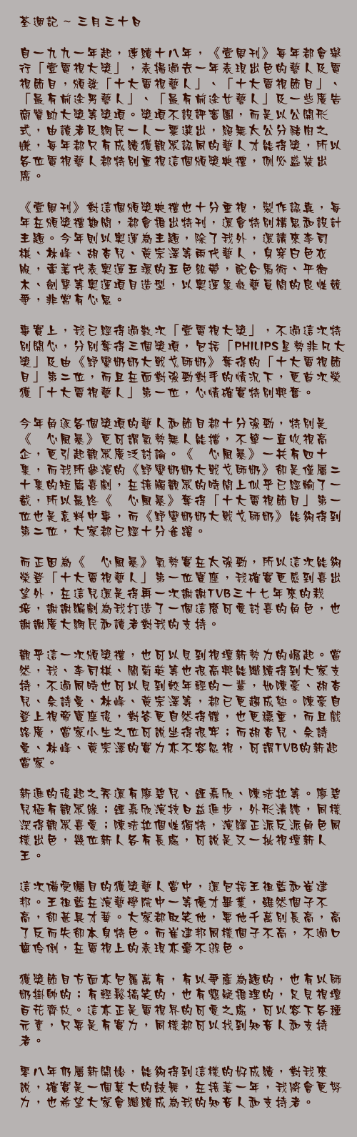三月三十日

自一九九一年起，連續十八年，《壹周刊》每年都會舉行「壹電視大獎」，表揚過去一年表現出色的藝人及電視節目，頒發「十大電視藝人」、「十大電視節目」、「最有前途男藝人」、「最有前途女藝人」及一些廣告商贊助大獎等獎項。獎項不設評審團，而是以公開形式，由讀者及網民一人一票選出，絕無太公分豬肉之嫌，每年都只有成績獲觀眾認同的藝人才能得獎，所以各位電視藝人都特別重視這個頒獎典禮，例必盛裝出席。

《壹周刊》對這個頒獎典禮也十分重視，製作認真，每年在頒獎禮期間，都會推出特刊，還會特別構思和設計主題。今年則以奧運為主題，除了我外，還請來李司棋、林峰、胡杏兒、黃宗澤等兩代藝人，身穿白色衣服，牽著代表奧運五環的五色絲帶，配合馬術、平衡木、劍擊等奧運項目造型，以奧運象徵藝員間的良性競爭，非常有心思。

事實上，我已經得過數次「壹電視大獎」，不過這次特別開心，分別奪得三個獎項，包括「PHILIPS星勢非凡大獎」及由《野蠻奶奶大戰戈師奶》奪得的「十大電視節目」第二位，而且在面對強勁對手的情況下，更首次榮獲「十大電視藝人」第一位，心情確實特別興奮。

今年角逐各個獎項的藝人和節目都十分強勁，特別是《溏心風暴》更可謂氣勢無人能擋，不單一直收視高企，更引起觀眾廣泛討論。《溏心風暴》一共有四十集，而我所參演的《野蠻奶奶大戰戈師奶》卻是僅屬二十集的短篇喜劇，在接觸觀眾的時間上似乎已經輸了一截，所以最終《溏心風暴》奪得「十大電視節目」第一位也是意料中事，而《野蠻奶奶大戰戈師奶》能夠得到第二位，大家都已經十分雀躍。

而正因為《溏心風暴》氣勢實在太強勁，所以這次能夠榮登「十大電視藝人」第一位寶座，我確實更感到喜出望外，在這兒還是得再一次謝謝TVB三十七年來的栽培，謝謝編劇為我打造了一個這麼可愛討喜的角色，也謝謝廣大網民和讀者對我的支持。

觀乎這一次頒獎禮，也可以見到視壇新勢力的崛起。當然，我、李司棋、關菊英等也很高興能繼續得到大家支持，不過同時也可以見到較年輕的一輩，如陳豪、胡杏兒、佘詩曼、林峰、黃宗澤等，都已更趨成熟。陳豪自登上視帝寶座後，對答更自然得體，也更穩重，而且戲路廣，當家小生之位可說坐得很牢；而胡杏兒、佘詩曼、林峰、黃宗澤的實力亦不容忽視，可謂TVB的新起當家。

新進的後起之秀還有廖碧兒、鍾嘉欣、陳法拉等。廖碧兒極有觀眾緣；鍾嘉欣演技日益進步，外形清純，同樣深得觀眾喜愛；陳法拉個性獨特，演繹正派反派角色同樣出色，幾位新人各有長處，可說是又一批視壇新人王。

這次備受矚目的獲獎藝人當中，還包括王祖藍和崔建邦。王祖藍在演藝學院中一等優才畢業，雖然個子不高，卻甚具才華。大家都取笑他，要他千萬別長高，高了反而失卻本身特色。而崔建邦同樣個子不高，不過口齒伶俐，在電視上的表現亦毫不遜色。

獲獎節目方面亦包羅萬有，有以爭產為題的，也有以師奶掛帥的；有輕鬆搞笑的，也有懸疑推理的，足見視壇百花齊放。這亦正是電視界的可愛之處，可以容下各種元素，只要是有實力，同樣都可以找到知音人和支持者。

零八年仍屬新開始，能夠得到這樣的好成績，對我來說，確實是一個莫大的鼓舞，在接著一年，我將會更努力，也希望大家會繼續成為我的知音人和支持者。