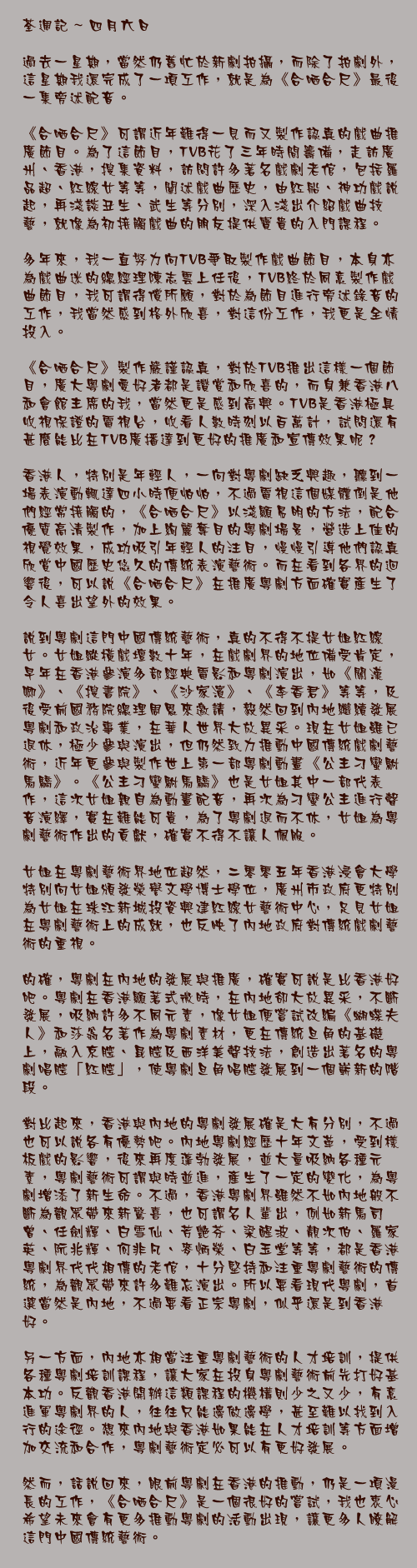 四月六日

過去一星期，當然仍舊忙於新劇拍攝，而除了拍劇外，這星期我還完成了一項工作，就是為《合哂合尺》最後一集旁述配音。

《合哂合尺》可謂近年難得一見而又製作認真的戲曲推廣節目。為了這節目，TVB花了三年時間籌備，走訪廣州、香港，搜集資料，訪問許多著名戲劇老倌，包括羅品超、紅線女等等，闡述戲曲歷史，由紅船、神功戲說起，再淺談丑生、武生等分別，深入淺出介紹戲曲技藝，就像為初接觸戲曲的朋友提供寶貴的入門課程。

多年來，我一直努力向TVB爭取製作戲曲節目，本身亦為戲曲迷的總經理陳志雲上任後，TVB終於同意製作戲曲節目，我可謂得償所願，對於為節目進行旁述錄音的工作，我當然感到格外欣喜，對這份工作，我更是全情投入。

《合哂合尺》製作嚴謹認真，對於TVB推出這樣一個節目，廣大粵劇愛好者都是讚賞和欣喜的，而身兼香港八和會館主席的我，當然更是感到高興。TVB是香港極具收視保證的電視台，收看人數時刻以百萬計，試問還有甚麼能比在TVB廣播達到更好的推廣和宣傳效果呢？

香港人，特別是年輕人，一向對粵劇缺乏興趣，聽到一場表演動輒達四小時便怕怕，不過電視這個媒體倒是他們經常接觸的，《合哂合尺》以淺顯易明的方法，配合優質高清製作，加上絢麗奪目的粵劇場景，營造上佳的視覺效果，成功吸引年輕人的注目，慢慢引導他們認真欣賞中國歷史悠久的傳統表演藝術。而在看到各界的迴響後，可以說《合哂合尺》在推廣粵劇方面確實產生了令人喜出望外的效果。

說到粵劇這門中國傳統藝術，真的不得不提女姐紅線女。女姐縱橫戲壇數十年，在戲劇界的地位備受肯定，早年在香港參演多部經典電影和粵劇演出，如《關漢卿》、《搜書院》、《沙家浜》、《李香君》等等，及後受前國務院總理周恩來邀請，毅然回到內地繼續發展粵劇和政治事業，在華人世界大放異采。現在女姐雖已退休，極少參與演出，但仍然致力推動中國傳統戲劇藝術，近年更參與製作世上第一部粵劇動畫《公主刁蠻駙馬驕》。《公主刁蠻駙馬驕》也是女姐其中一部代表作，這次女姐親自為動畫配音，再次為刁蠻公主進行聲音演繹，實在難能可貴，為了粵劇退而不休，女姐為粵劇藝術作出的貢獻，確實不得不讓人佩服。

女姐在粵劇藝術界地位超然，二零零五年香港浸會大學特別向女姐頒發榮譽文學博士學位，廣州市政府更特別為女姐在珠江新城投資興建紅線女藝術中心，足見女姐在粵劇藝術上的成就，也反映了內地政府對傳統戲劇藝術的重視。

的確，粵劇在內地的發展與推廣，確實可說是比香港好吧。粵劇在香港顯著式微時，在內地卻大放異采，不斷發展，吸納許多不同元素，像女姐便嘗試改編《蝴蝶夫人》和莎翁名著作爲粵劇素材，更在傳統旦角的基礎上，融入京腔、昆腔及西洋美聲技法，創造出著名的粵劇唱腔「紅腔」，使粵劇旦角唱腔發展到一個嶄新的階段。

對比起來，香港與內地的粵劇發展確是大有分別，不過也可以說各有優勢吧。內地粵劇經歷十年文革，受到樣板戲的影響，後來再度蓬勃發展，並大量吸納各種元素，粵劇藝術可謂與時並進，產生了一定的變化，為粵劇增添了新生命。不過，香港粵劇界雖然不如內地般不斷為觀眾帶來新驚喜，也可謂名人輩出，例如新馬司曾、任劍輝、白雪仙、芳艷芬、梁醒波、靚次伯、羅家英、阮兆輝、何非凡、麥炳榮、白玉堂等等，都是香港粵劇界代代相傳的老倌，十分堅持和注重粵劇藝術的傳統，為觀眾帶來許多難忘演出。所以要看現代粵劇，首選當然是內地，不過要看正宗粵劇，似乎還是到香港好。

另一方面，內地亦相當注重粵劇藝術的人才培訓，提供各種粵劇培訓課程，讓大家在投身粵劇藝術前先打好基本功。反觀香港開辦這類課程的機構則少之又少，有意進軍粵劇界的人，往往只能邊做邊學，甚至難以找到入行的途徑。想來內地與香港如果能在人才培訓等方面增加交流和合作，粵劇藝術定必可以有更好發展。

然而，話說回來，眼前粵劇在香港的推動，仍是一項漫長的工作，《合哂合尺》是一個很好的嘗試，我也衷心希望未來會有更多推動粵劇的活動出現，讓更多人瞭解這門中國傳統藝術。